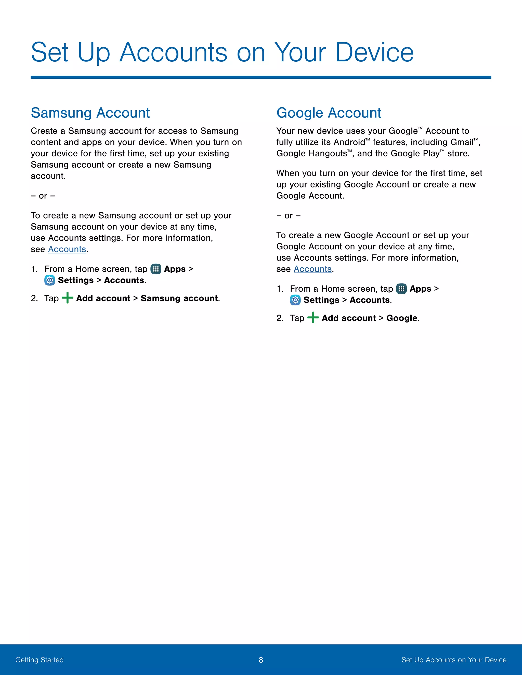 8 Set Up Accounts on Your DeviceGetting Started
Samsung Account
Create a Samsung account for access to Samsung
content and apps on your device. When you turn on
your device for the first time, set up your existing
Samsung account or create a new Samsung
account.
– or –
To create a new Samsung account or set up your
Samsung account on your device at any time,
use Accounts settings. For more information,
see Accounts.
1.	 From a Home screen, tap Apps >
 Settings > Accounts.
2.	 Tap Add account > Samsung account.
Google Account
Your new device uses your Google™
Account to
fully utilize its Android™
features, including Gmail™
,
Google Hangouts™
, and the Google Play™
store.
When you turn on your device for the first time, set
up your existing Google Account or create a new
Google Account.
– or –
To create a new Google Account or set up your
Google Account on your device at any time,
use Accounts settings. For more information,
see Accounts.
1.	 From a Home screen, tap Apps >
 Settings > Accounts.
2.	 Tap Add account > Google.
Set Up Accounts on Your Device
 