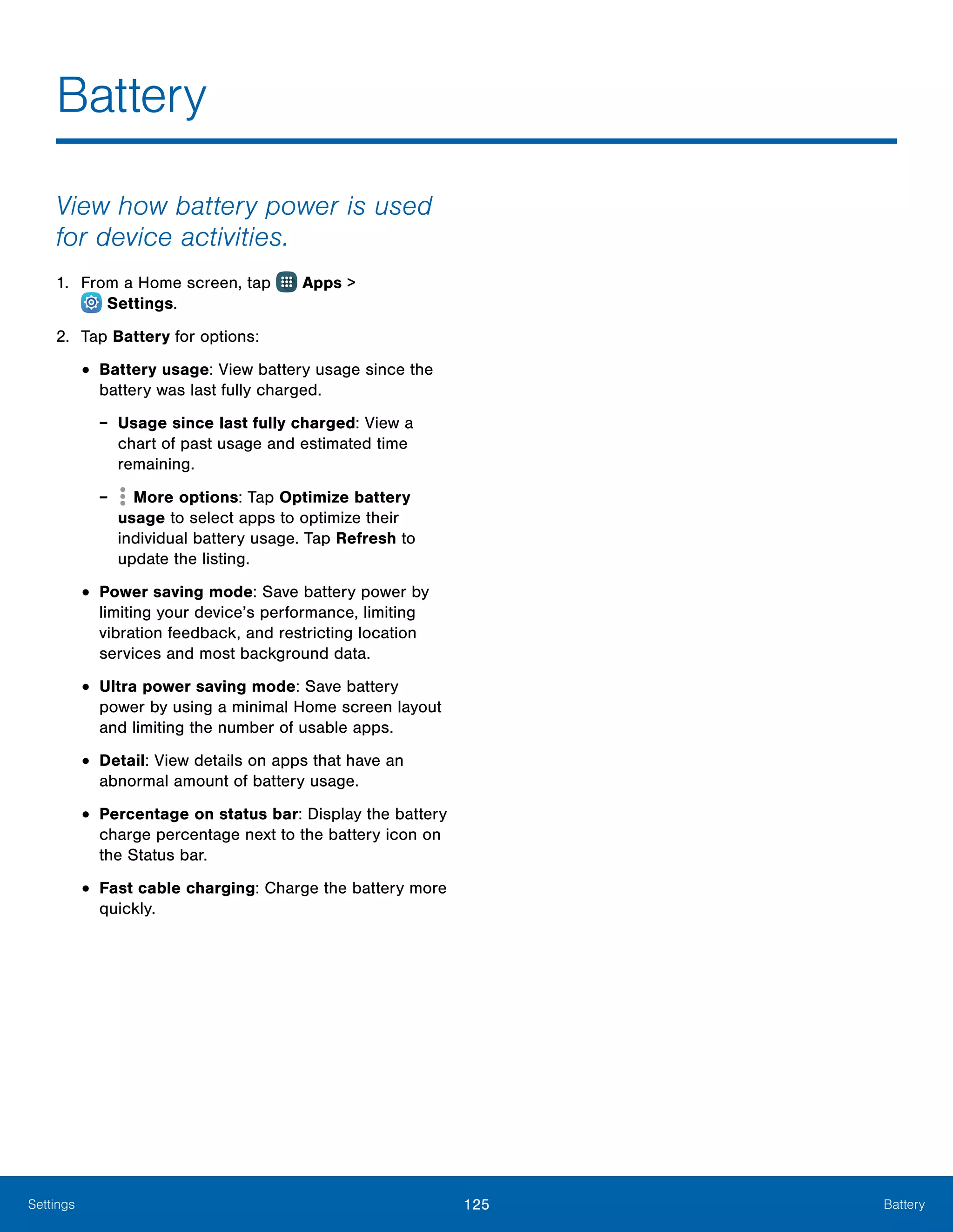 125 BatterySettings
View how battery power is used
for device activities.
1.	 From a Home screen, tap Apps >
 Settings.
2.	 Tap Battery for options:
•	Battery usage: View battery usage since the
battery was last fully charged.
-- Usage since last fully charged: View a
chart of past usage and estimated time
remaining.
-- More options: Tap Optimize battery
usage to select apps to optimize their
individual battery usage. Tap Refresh to
update the listing.
•	Power saving mode: Save battery power by
limiting your device’s performance, limiting
vibration feedback, and restricting location
services and most background data.
•	Ultra power saving mode: Save battery
power by using a minimal Home screen layout
and limiting the number of usable apps.
•	Detail: View details on apps that have an
abnormal amount of battery usage.
•	Percentage on status bar: Display the battery
charge percentage next to the battery icon on
the Status bar.
•	Fast cable charging: Charge the battery more
quickly.
Battery
 
