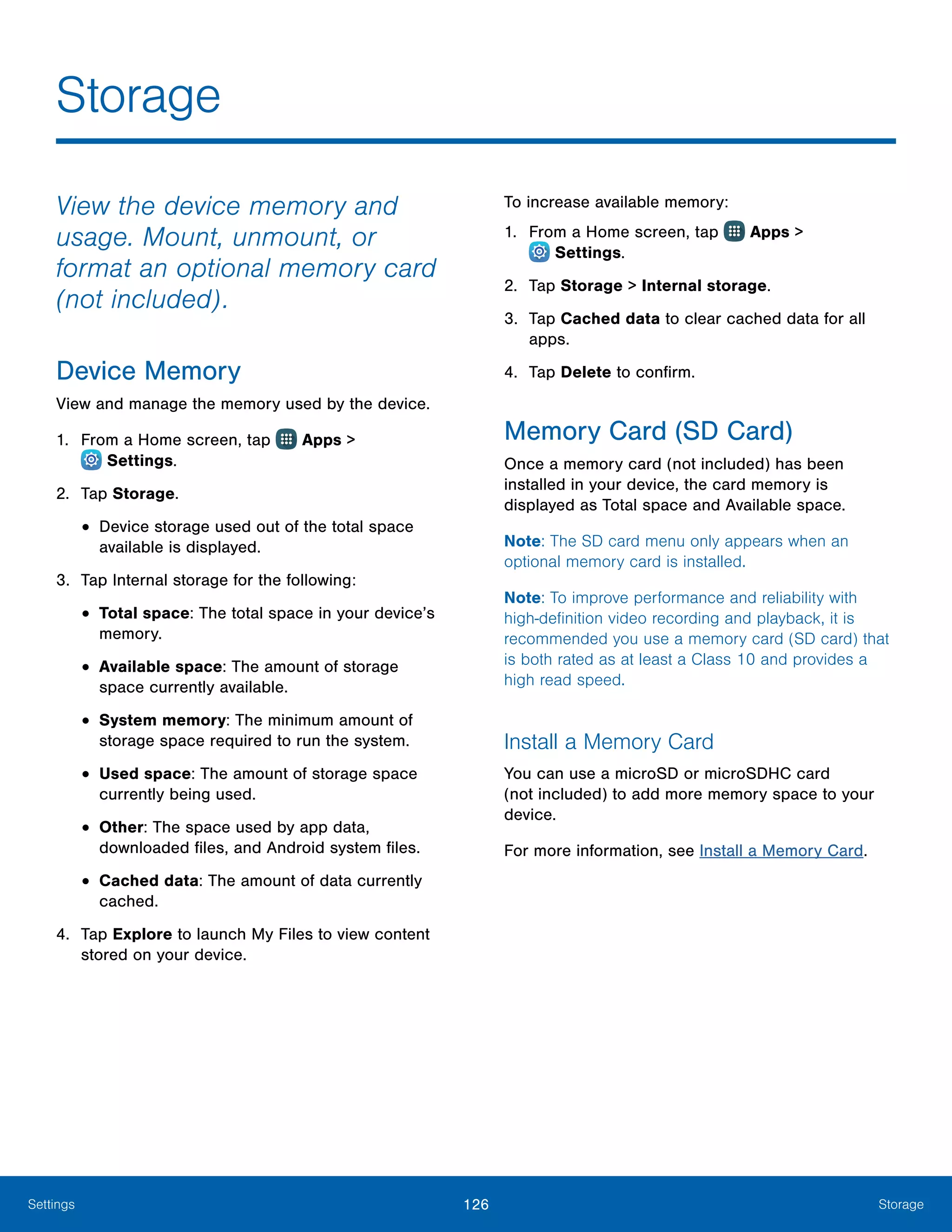 126 StorageSettings
Storage
View the device memory and
usage. Mount, unmount, or
format an optional memory card
(not included).
Device Memory
View and manage the memory used by the device.
1.	 From a Home screen, tap Apps >
 Settings.
2.	 Tap Storage.
•	Device storage used out of the total space
available is displayed.
3.	 Tap Internal storage for the following:
•	Total space: The total space in your device’s
memory.
•	Available space: The amount of storage
space currently available.
•	System memory: The minimum amount of
storage space required to run the system.
•	Used space: The amount of storage space
currently being used.
•	Other: The space used by app data,
downloaded files, and Android system files.
•	Cached data: The amount of data currently
cached.
4.	 Tap Explore to launch My Files to view content
stored on your device.
To increase available memory:
1.	 From a Home screen, tap Apps >
 Settings.
2.	 Tap Storage > Internal storage.
3.	 Tap Cached data to clear cached data for all
apps.
4.	 Tap Delete to confirm.
Memory Card (SD Card)
Once a memory card (not included) has been
installed in your device, the card memory is
displayed as Total space and Available space.
Note: The SD card menu only appears when an
optional memory card is installed.
Note: To improve performance and reliability with
high-definition video recording and playback, it is
recommended you use a memory card (SD card) that
is both rated as at least a Class 10 and provides a
high read speed.
Install a Memory Card
You can use a microSD or microSDHC card
(not included) to add more memory space to your
device.
For more information, see Install a Memory Card.
 