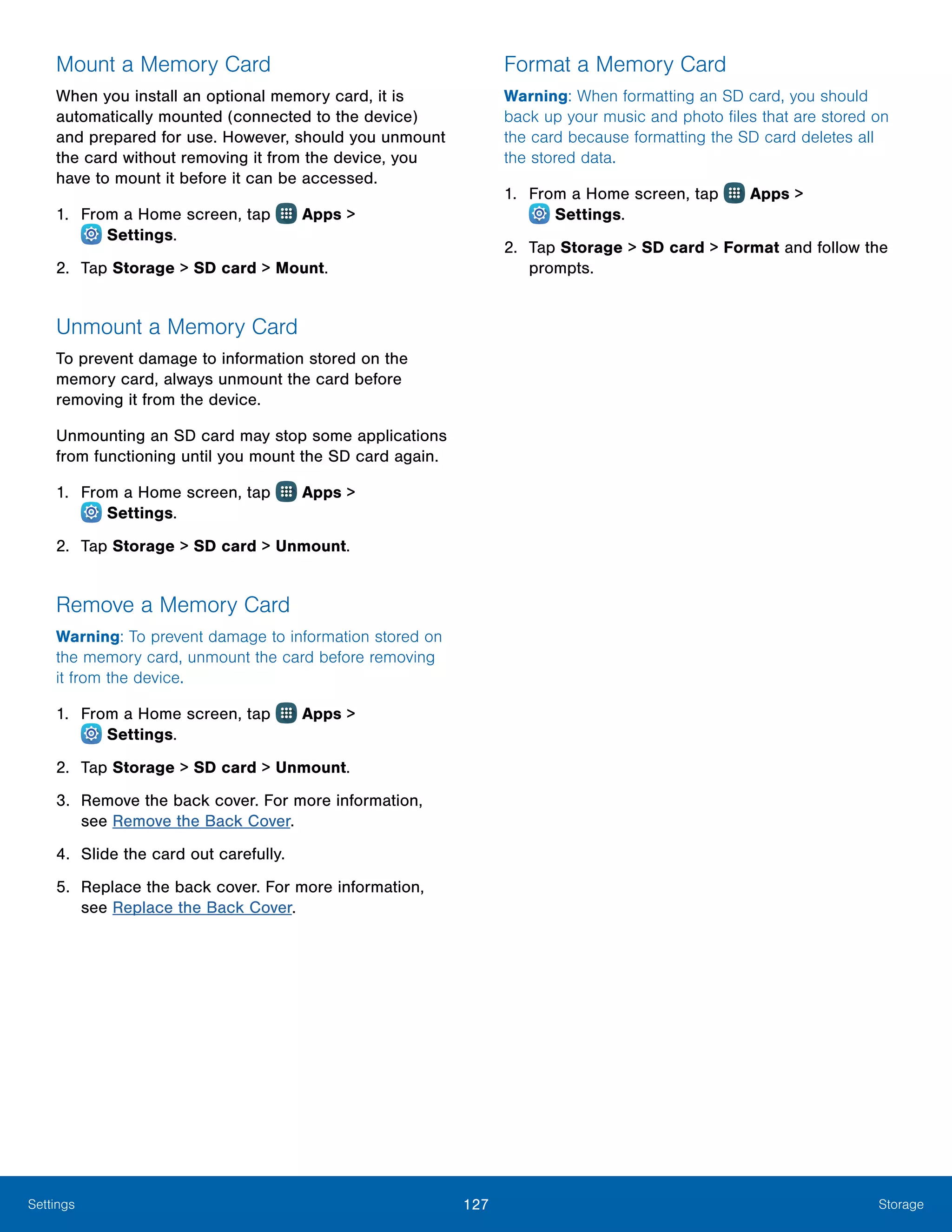 127 StorageSettings
Mount a Memory Card
When you install an optional memory card, it is
automatically mounted (connected to the device)
and prepared for use. However, should you unmount
the card without removing it from the device, you
have to mount it before it can be accessed.
1.	 From a Home screen, tap Apps >
 Settings.
2.	 Tap Storage > SD card > Mount.
Unmount a Memory Card
To prevent damage to information stored on the
memory card, always unmount the card before
removing it from the device.
Unmounting an SD card may stop some applications
from functioning until you mount the SD card again.
1.	 From a Home screen, tap Apps >
 Settings.
2.	 Tap Storage > SD card > Unmount.
Remove a Memory Card
Warning: To prevent damage to information stored on
the memory card, unmount the card before removing
it from the device.
1.	 From a Home screen, tap Apps >
 Settings.
2.	 Tap Storage > SD card > Unmount.
3.	 Remove the back cover. For more information,
see Remove the Back Cover.
4.	 Slide the card out carefully.
5.	 Replace the back cover. For more information,
see Replace the Back Cover.
Format a Memory Card
Warning: When formatting an SD card, you should
back up your music and photo files that are stored on
the card because formatting the SD card deletes all
the stored data.
1.	 From a Home screen, tap Apps >
 Settings.
2.	 Tap Storage > SD card > Format and follow the
prompts.
 
