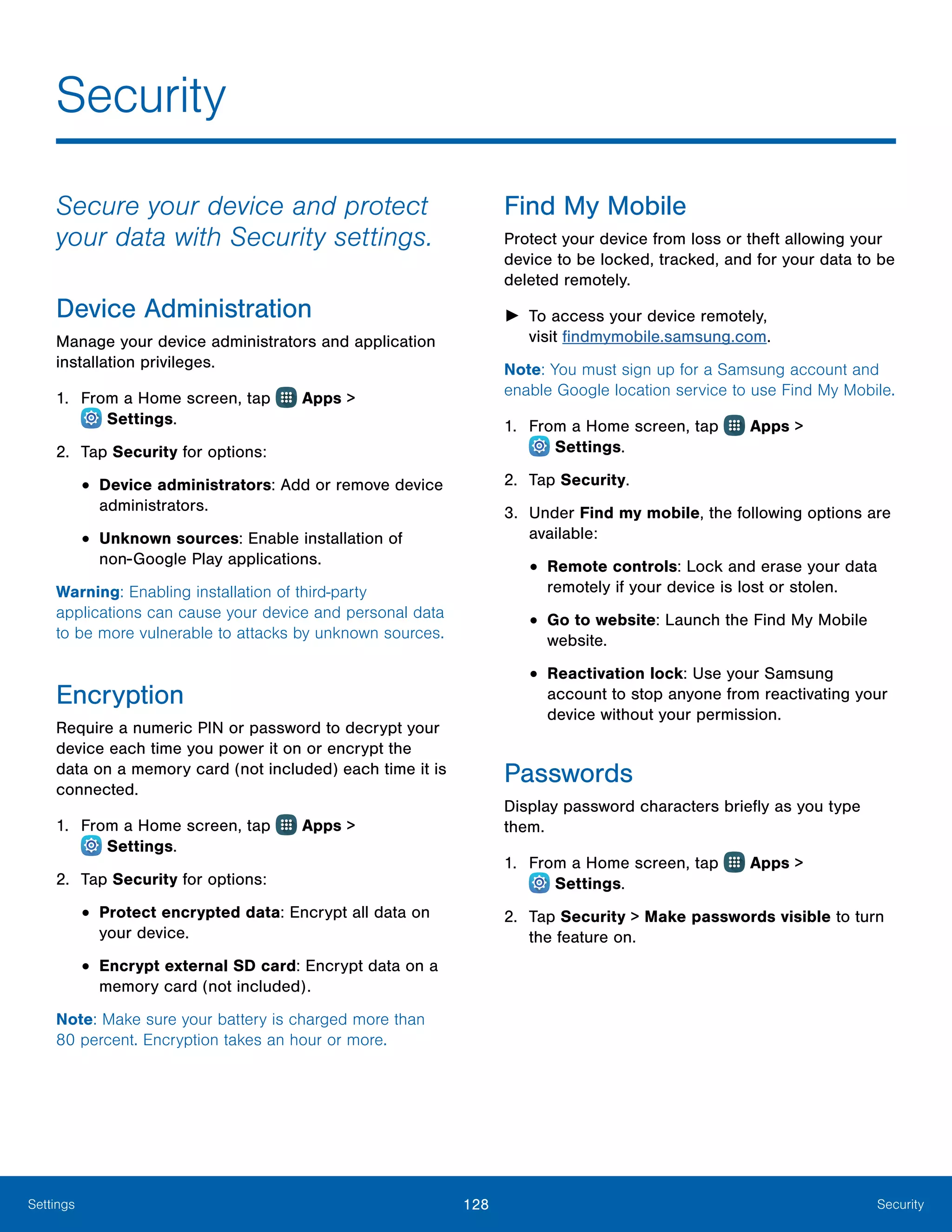 128 SecuritySettings
Secure your device and protect
your data with Security settings.
Device Administration
Manage your device administrators and application
installation privileges.
1.	 From a Home screen, tap Apps >
 Settings.
2.	 Tap Security for options:
•	Device administrators: Add or remove device
administrators.
•	Unknown sources: Enable installation of
non‑Google Play applications.
Warning: Enabling installation of third-party
applications can cause your device and personal data
to be more vulnerable to attacks by unknown sources.
Encryption
Require a numeric PIN or password to decrypt your
device each time you power it on or encrypt the
data on a memory card (not included) each time it is
connected.
1.	 From a Home screen, tap Apps >
 Settings.
2.	 Tap Security for options:
•	Protect encrypted data: Encrypt all data on
your device.
•	Encrypt external SD card: Encrypt data on a
memory card (not included).
Note: Make sure your battery is charged more than
80 percent. Encryption takes an hour or more.
Find My Mobile
Protect your device from loss or theft allowing your
device to be locked, tracked, and for your data to be
deleted remotely.
►► To access your device remotely,
visit findmymobile.samsung.com.
Note: You must sign up for a Samsung account and
enable Google location service to use Find My Mobile.
1.	 From a Home screen, tap Apps >
 Settings.
2.	 Tap Security.
3.	 Under Find my mobile, the following options are
available:
•	Remote controls: Lock and erase your data
remotely if your device is lost or stolen.
•	Go to website: Launch the Find My Mobile
website.
•	Reactivation lock: Use your Samsung
account to stop anyone from reactivating your
device without your permission.
Passwords
Display password characters briefly as you type
them.
1.	 From a Home screen, tap Apps >
 Settings.
2.	 Tap Security > Make passwords visible to turn
the feature on.
Security
 