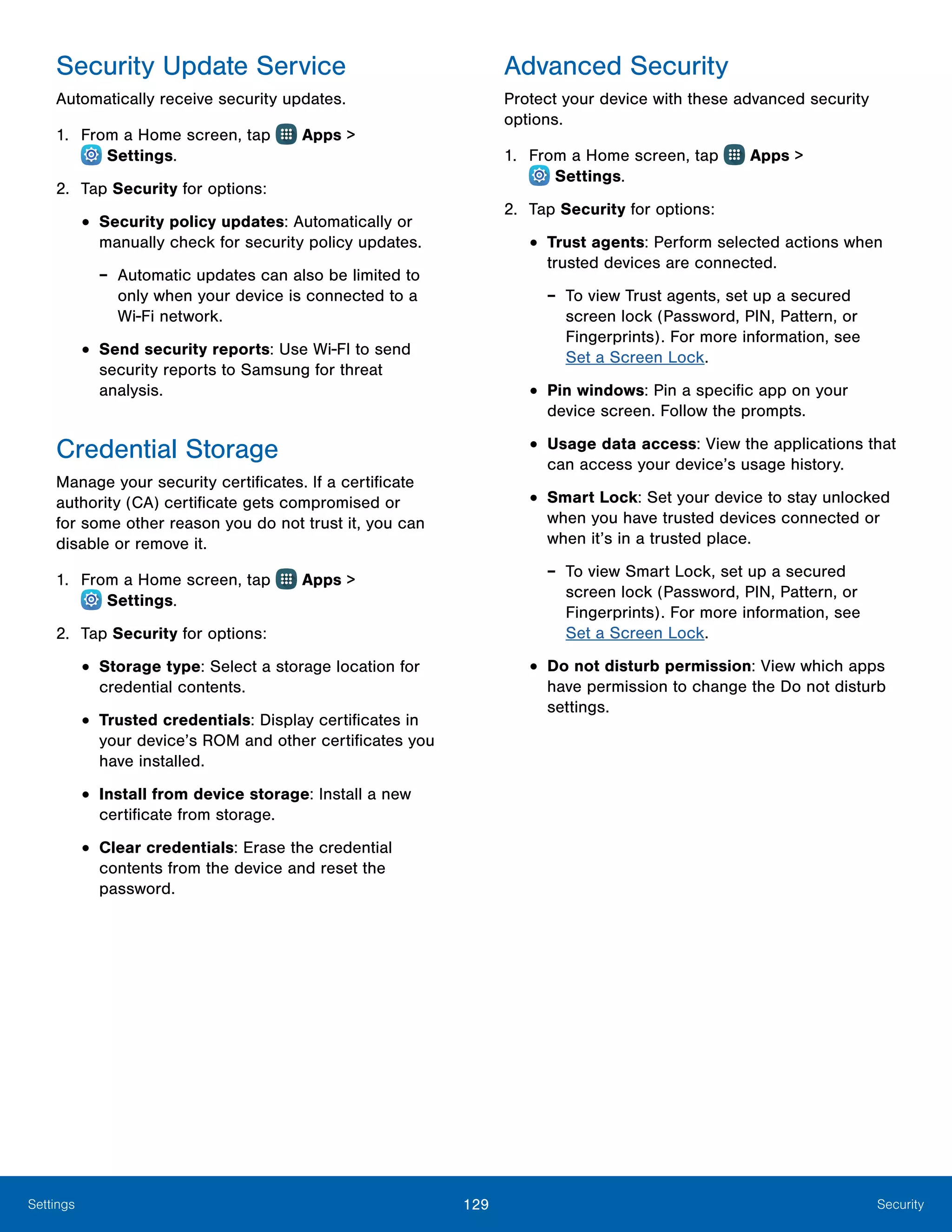 129 SecuritySettings
Security Update Service
Automatically receive security updates.
1.	 From a Home screen, tap Apps >
 Settings.
2.	 Tap Security for options:
•	Security policy updates: Automatically or
manually check for security policy updates.
-- Automatic updates can also be limited to
only when your device is connected to a
Wi‑Fi network.
•	Send security reports: Use Wi-FI to send
security reports to Samsung for threat
analysis.
Credential Storage
Manage your security certificates. If a certificate
authority (CA) certificate gets compromised or
for some other reason you do not trust it, you can
disable or remove it.
1.	 From a Home screen, tap Apps >
 Settings.
2.	 Tap Security for options:
•	Storage type: Select a storage location for
credential contents.
•	Trusted credentials: Display certificates in
your device’s ROM and other certificates you
have installed.
•	Install from device storage: Install a new
certificate from storage.
•	Clear credentials: Erase the credential
contents from the device and reset the
password.
Advanced Security
Protect your device with these advanced security
options.
1.	 From a Home screen, tap Apps >
 Settings.
2.	 Tap Security for options:
•	Trust agents: Perform selected actions when
trusted devices are connected.
-- To view Trust agents, set up a secured
screen lock (Password, PIN, Pattern, or
Fingerprints). For more information, see
Set a Screen Lock.
•	Pin windows: Pin a specific app on your
device screen. Follow the prompts.
•	Usage data access: View the applications that
can access your device’s usage history.
•	Smart Lock: Set your device to stay unlocked
when you have trusted devices connected or
when it’s in a trusted place.
-- To view Smart Lock, set up a secured
screen lock (Password, PIN, Pattern, or
Fingerprints). For more information, see
Set a Screen Lock.
•	Do not disturb permission: View which apps
have permission to change the Do not disturb
settings.
 