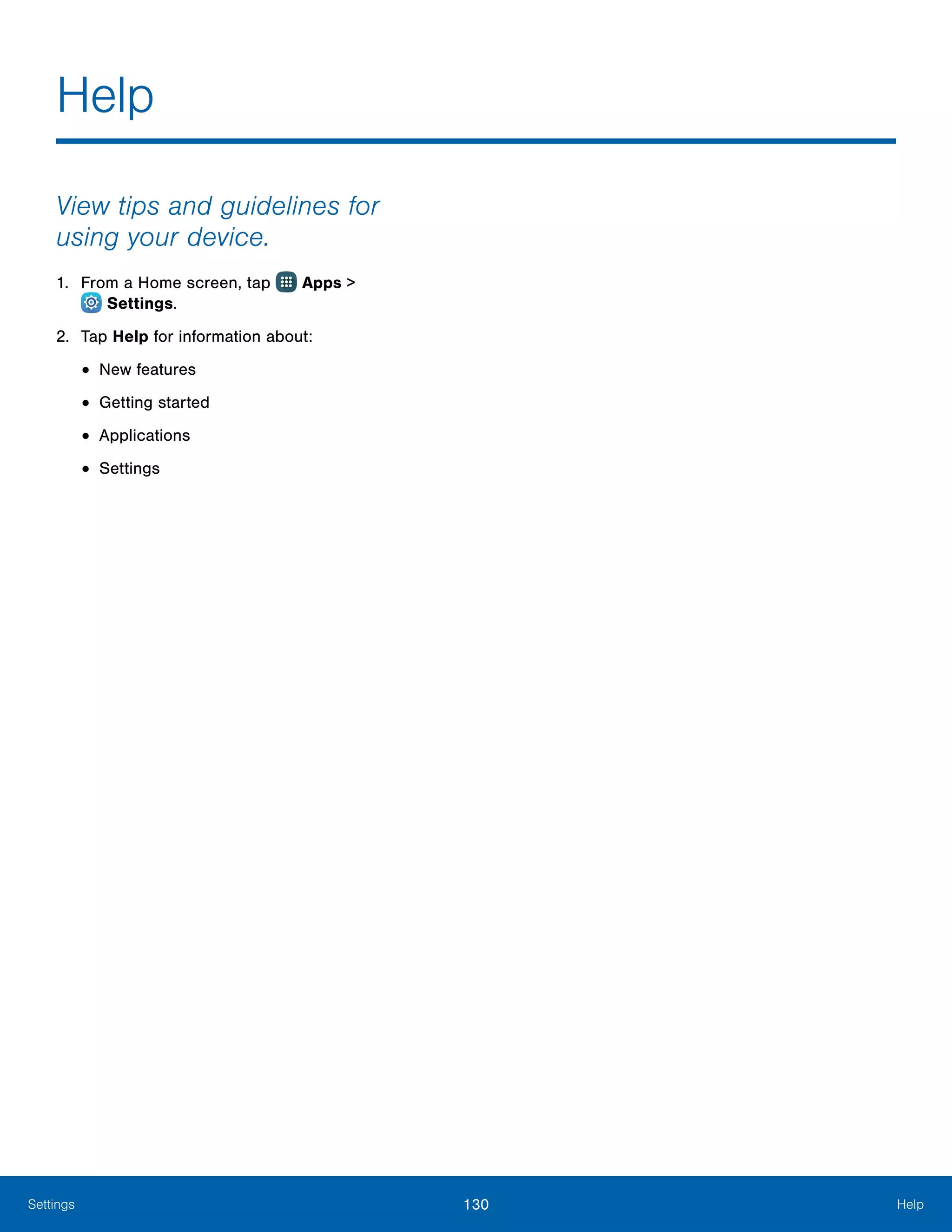 130 HelpSettings
View tips and guidelines for
using your device.
1.	 From a Home screen, tap Apps >
 Settings.
2.	 Tap Help for information about:
•	New features
•	Getting started
•	Applications
•	Settings
Help
 