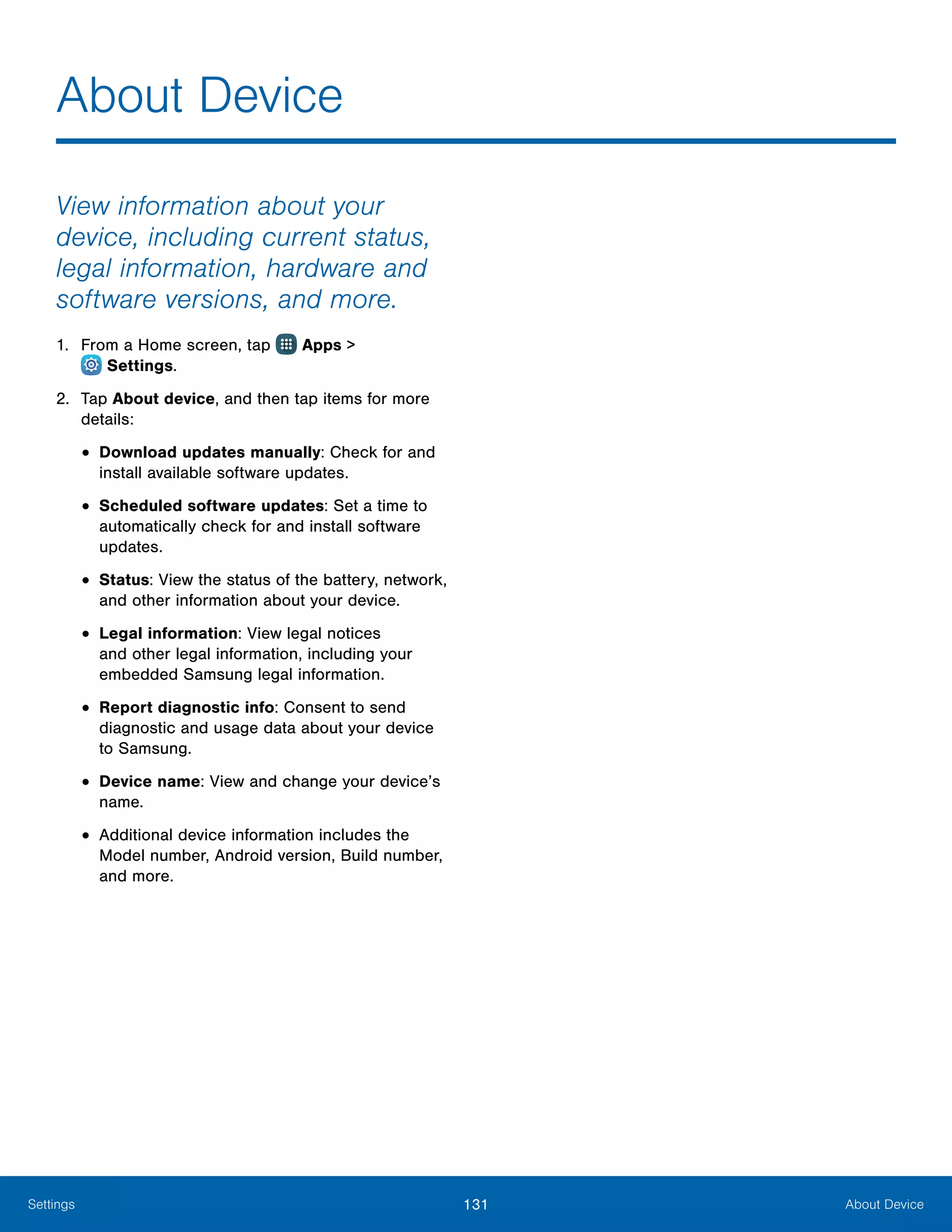 131 About DeviceSettings
About Device
View information about your
device, including current status,
legal information, hardware and
software versions, and more.
1.	 From a Home screen, tap Apps >
 Settings.
2.	 Tap About device, and then tap items for more
details:
•	Download updates manually: Check for and
install available software updates.
•	Scheduled software updates: Set a time to
automatically check for and install software
updates.
•	Status: View the status of the battery, network,
and other information about your device.
•	Legal information: View legal notices
and other legal information, including your
embedded Samsung legal information.
•	Report diagnostic info: Consent to send
diagnostic and usage data about your device
to Samsung.
•	Device name: View and change your device’s
name.
•	Additional device information includes the
Model number, Android version, Build number,
and more.
 