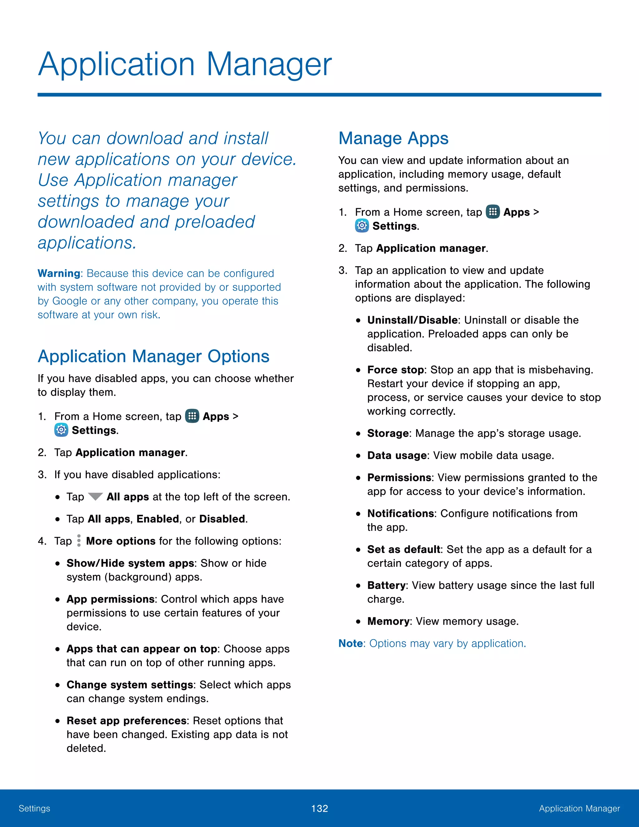 132 Application ManagerSettings
Application Manager
You can download and install
new applications on your device.
Use Application manager
settings to manage your
downloaded and preloaded
applications.
Warning: Because this device can be configured
with system software not provided by or supported
by Google or any other company, you operate this
software at your own risk.
Application Manager Options
If you have disabled apps, you can choose whether
to display them.
1.	 From a Home screen, tap Apps >
 Settings.
2.	 Tap Application manager.
3.	 If you have disabled applications:
•	Tap All apps at the top left of the screen.
•	Tap All apps, Enabled, or Disabled.
4.	 Tap More options for the following options:
•	Show/Hide system apps: Show or hide
system (background) apps.
•	App permissions: Control which apps have
permissions to use certain features of your
device.
•	Apps that can appear on top: Choose apps
that can run on top of other running apps.
•	Change system settings: Select which apps
can change system endings.
•	Reset app preferences: Reset options that
have been changed. Existing app data is not
deleted.
Manage Apps
You can view and update information about an
application, including memory usage, default
settings, and permissions.
1.	 From a Home screen, tap Apps >
 Settings.
2.	 Tap Application manager.
3.	 Tap an application to view and update
information about the application. The following
options are displayed:
•	Uninstall/Disable: Uninstall or disable the
application. Preloaded apps can only be
disabled.
•	Force stop: Stop an app that is misbehaving.
Restart your device if stopping an app,
process, or service causes your device to stop
working correctly.
•	Storage: Manage the app’s storage usage.
•	Data usage: View mobile data usage.
•	Permissions: View permissions granted to the
app for access to your device’s information.
•	Notifications: Configure notifications from
the app.
•	Set as default: Set the app as a default for a
certain category of apps.
•	Battery: View battery usage since the last full
charge.
•	Memory: View memory usage.
Note: Options may vary by application.
 