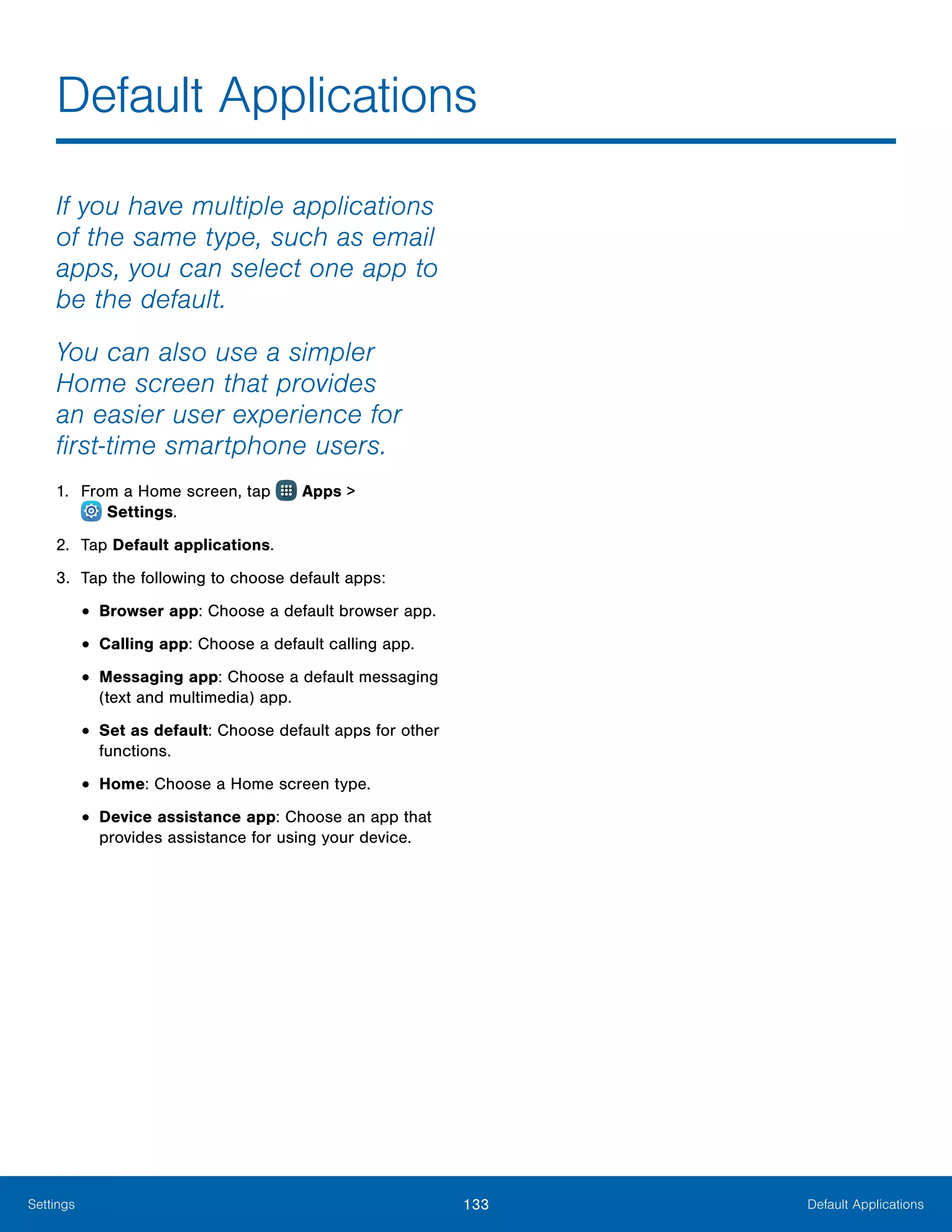 133 Default ApplicationsSettings
If you have multiple applications
of the same type, such as email
apps, you can select one app to
be the default.
You can also use a simpler
Home screen that provides
an easier user experience for
first‑time smartphone users.
1.	 From a Home screen, tap Apps >
 Settings.
2.	 Tap Default applications.
3.	 Tap the following to choose default apps:
•	Browser app: Choose a default browser app.
•	Calling app: Choose a default calling app.
•	Messaging app: Choose a default messaging
(text and multimedia) app.
•	Set as default: Choose default apps for other
functions.
•	Home: Choose a Home screen type.
•	Device assistance app: Choose an app that
provides assistance for using your device.
Default Applications
 