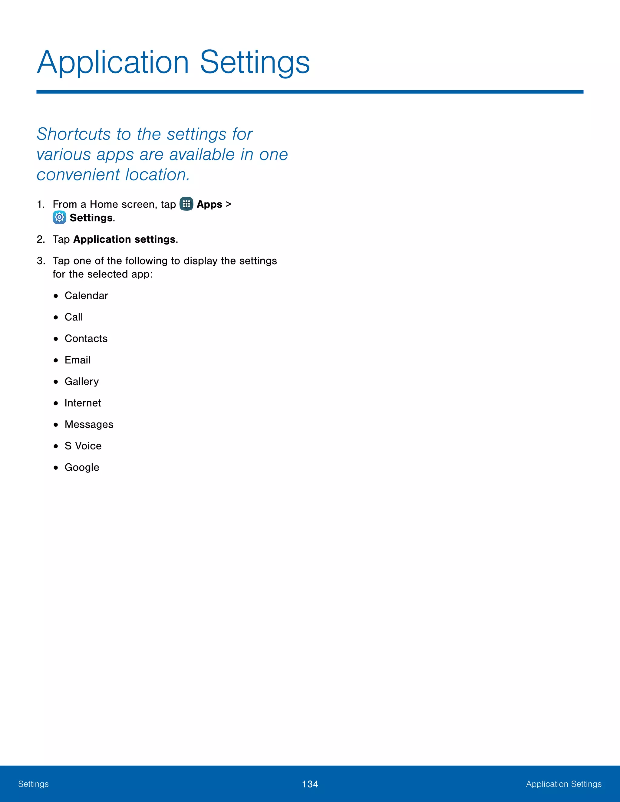 134 Application SettingsSettings
Shortcuts to the settings for
various apps are available in one
convenient location.
1.	 From a Home screen, tap Apps >
 Settings.
2.	 Tap Application settings.
3.	 Tap one of the following to display the settings
for the selected app:
•	Calendar
•	Call
•	Contacts
•	Email
•	Gallery
•	Internet
•	Messages
•	S Voice
•	Google
Application Settings
 