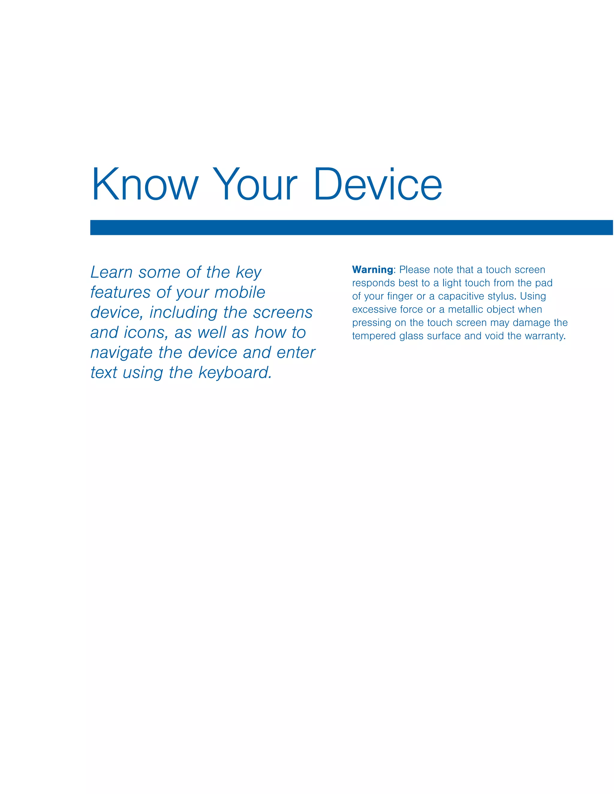 Know Your Device
Learn some of the key
features of your mobile
device, including the screens
and icons, as well as how to
navigate the device and enter
text using the keyboard.
Warning: Please note that a touch screen
responds best to a light touch from the pad
of your finger or a capacitive stylus. Using
excessive force or a metallic object when
pressing on the touch screen may damage the
tempered glass surface and void the warranty.
 