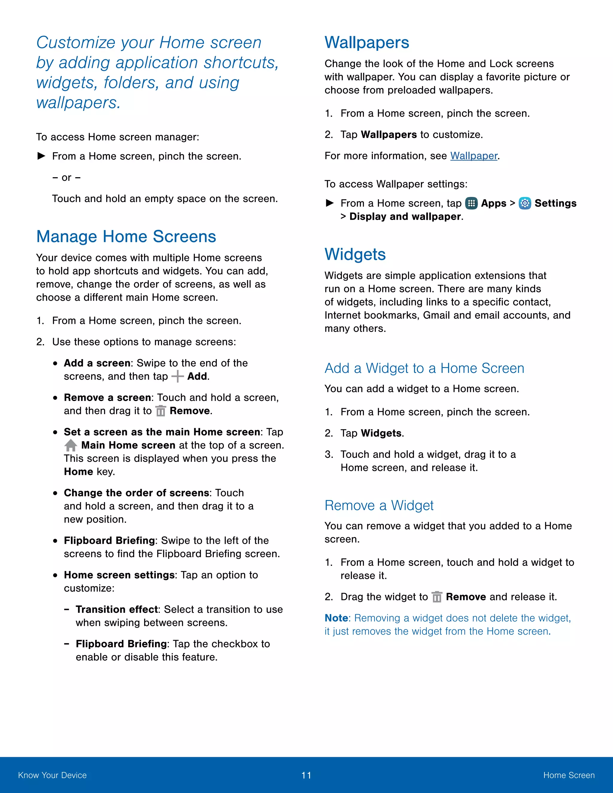11 Home ScreenKnow Your Device
Customize your Home screen
by adding application shortcuts,
widgets, folders, and using
wallpapers.
To access Home screen manager:
►► From a Home screen, pinch the screen.
– or –
Touch and hold an empty space on the screen.
Manage Home Screens
Your device comes with multiple Home screens
to hold app shortcuts and widgets. You can add,
remove, change the order of screens, as well as
choose a different main Home screen.
1.	 From a Home screen, pinch the screen.
2.	 Use these options to manage screens:
•	Add a screen: Swipe to the end of the
screens, and then tap Add.
•	Remove a screen: Touch and hold a screen,
and then drag it to Remove.
•	Set a screen as the main Home screen: Tap
Main Home screen at the top of a screen.
This screen is displayed when you press the
Home key.
•	Change the order of screens: Touch
and hold a screen, and then drag it to a
new position.
•	Flipboard Briefing: Swipe to the left of the
screens to find the Flipboard Briefing screen.
•	Home screen settings: Tap an option to
customize:
-- Transition effect: Select a transition to use
when swiping between screens.
-- Flipboard Briefing: Tap the checkbox to
enable or disable this feature.
Wallpapers
Change the look of the Home and Lock screens
with wallpaper. You can display a favorite picture or
choose from preloaded wallpapers.
1.	 From a Home screen, pinch the screen.
2.	 Tap Wallpapers to customize.
For more information, see Wallpaper.
To access Wallpaper settings:
►► From a Home screen, tap Apps >  Settings
> Display and wallpaper.
Widgets
Widgets are simple application extensions that
run on a Home screen. There are many kinds
of widgets, including links to a specific contact,
Internet bookmarks, Gmail and email accounts, and
many others.
Add a Widget to a Home Screen
You can add a widget to a Home screen.
1.	 From a Home screen, pinch the screen.
2.	 Tap Widgets.
3.	 Touch and hold a widget, drag it to a
Home screen, and release it.
Remove a Widget
You can remove a widget that you added to a Home
screen.
1.	 From a Home screen, touch and hold a widget to
release it.
2.	 Drag the widget to Remove and release it.
Note: Removing a widget does not delete the widget,
it just removes the widget from the Home screen.
 