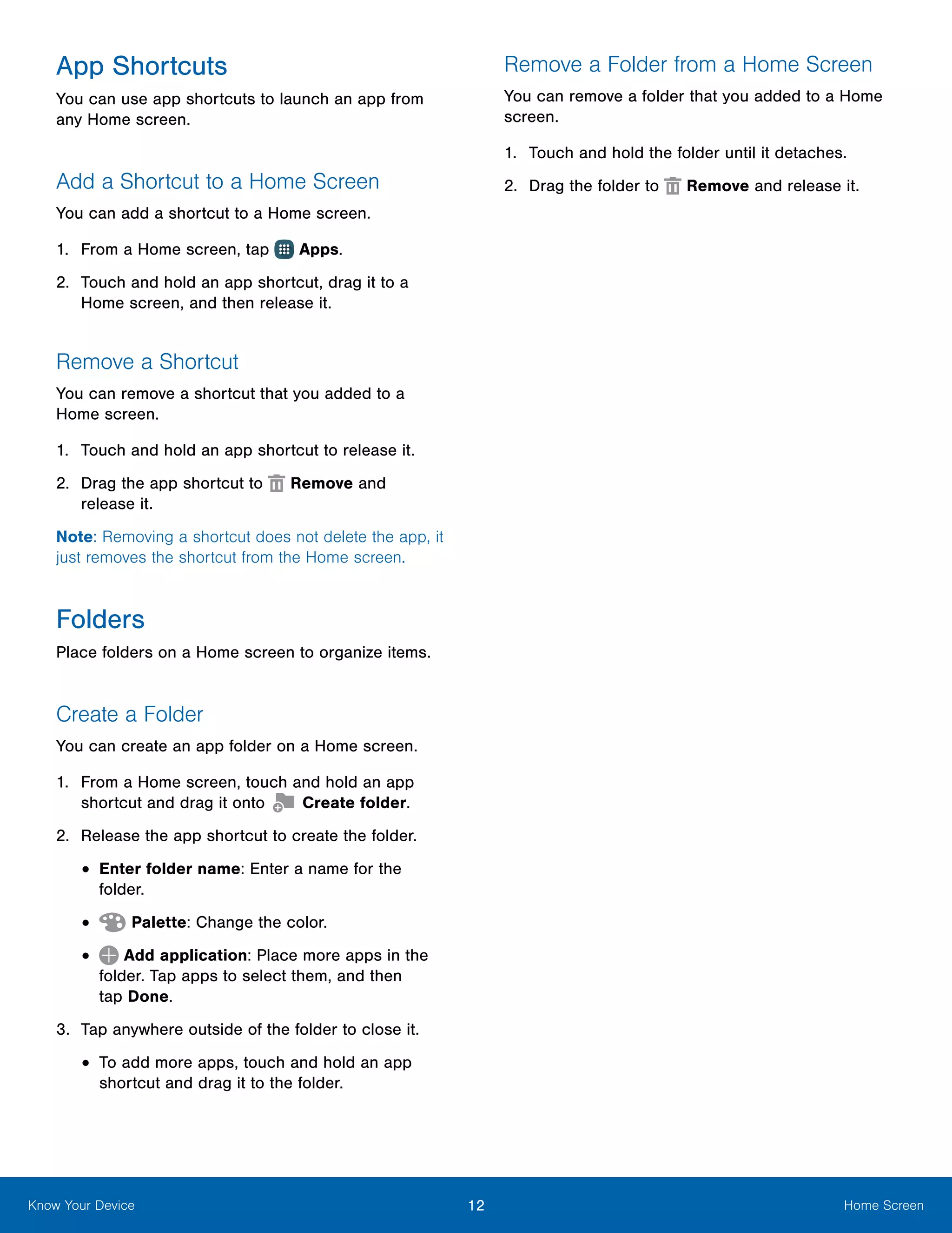 12 Home ScreenKnow Your Device
App Shortcuts
You can use app shortcuts to launch an app from
any Home screen.
Add a Shortcut to a Home Screen
You can add a shortcut to a Home screen.
1.	 From a Home screen, tap Apps.
2.	 Touch and hold an app shortcut, drag it to a
Home screen, and then release it.
Remove a Shortcut
You can remove a shortcut that you added to a
Home screen.
1.	 Touch and hold an app shortcut to release it.
2.	 Drag the app shortcut to Remove and
release it.
Note: Removing a shortcut does not delete the app, it
just removes the shortcut from the Home screen.
Folders
Place folders on a Home screen to organize items.
Create a Folder
You can create an app folder on a Home screen.
1.	 From a Home screen, touch and hold an app
shortcut and drag it onto Create folder.
2.	 Release the app shortcut to create the folder.
•	Enter folder name: Enter a name for the
folder.
•	 Palette: Change the color.
•	 Add application: Place more apps in the
folder. Tap apps to select them, and then
tap Done.
3.	 Tap anywhere outside of the folder to close it.
•	To add more apps, touch and hold an app
shortcut and drag it to the folder.
Remove a Folder from a Home Screen
You can remove a folder that you added to a Home
screen.
1.	 Touch and hold the folder until it detaches.
2.	 Drag the folder to Remove and release it.
 