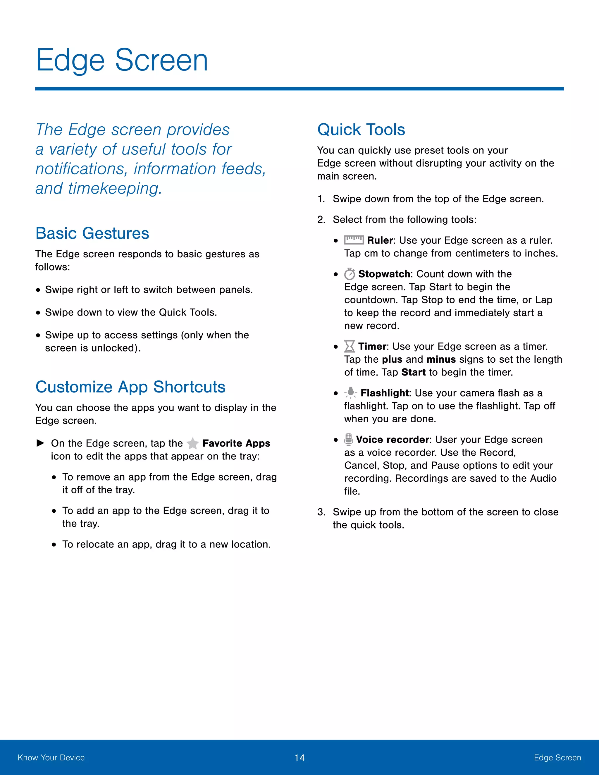 14 Edge ScreenKnow Your Device
The Edge screen provides
a variety of useful tools for
notifications, information feeds,
and timekeeping.
Basic Gestures
The Edge screen responds to basic gestures as
follows:
•	Swipe right or left to switch between panels.
•	Swipe down to view the Quick Tools.
•	Swipe up to access settings (only when the
screen is unlocked).
Customize App Shortcuts
You can choose the apps you want to display in the
Edge screen.
►► On the Edge screen, tap the  Favorite Apps
icon to edit the apps that appear on the tray:
•	To remove an app from the Edge screen, drag
it off of the tray.
•	To add an app to the Edge screen, drag it to
the tray.
•	To relocate an app, drag it to a new location.
Quick Tools
You can quickly use preset tools on your
Edge screen without disrupting your activity on the
main screen.
1.	 Swipe down from the top of the Edge screen.
2.	 Select from the following tools:
•	 Ruler: Use your Edge screen as a ruler.
Tap cm to change from centimeters to inches.
•	 Stopwatch: Count down with the
Edge screen. Tap Start to begin the
countdown. Tap Stop to end the time, or Lap
to keep the record and immediately start a
new record.
•	 Timer: Use your Edge screen as a timer.
Tap the plus and minus signs to set the length
of time. Tap Start to begin the timer.
•	 Flashlight: Use your camera flash as a
flashlight. Tap on to use the flashlight. Tap off
when you are done.
•	 Voice recorder: User your Edge screen
as a voice recorder. Use the Record,
Cancel, Stop, and Pause options to edit your
recording. Recordings are saved to the Audio
file.
3.	 Swipe up from the bottom of the screen to close
the quick tools.
Edge Screen
 