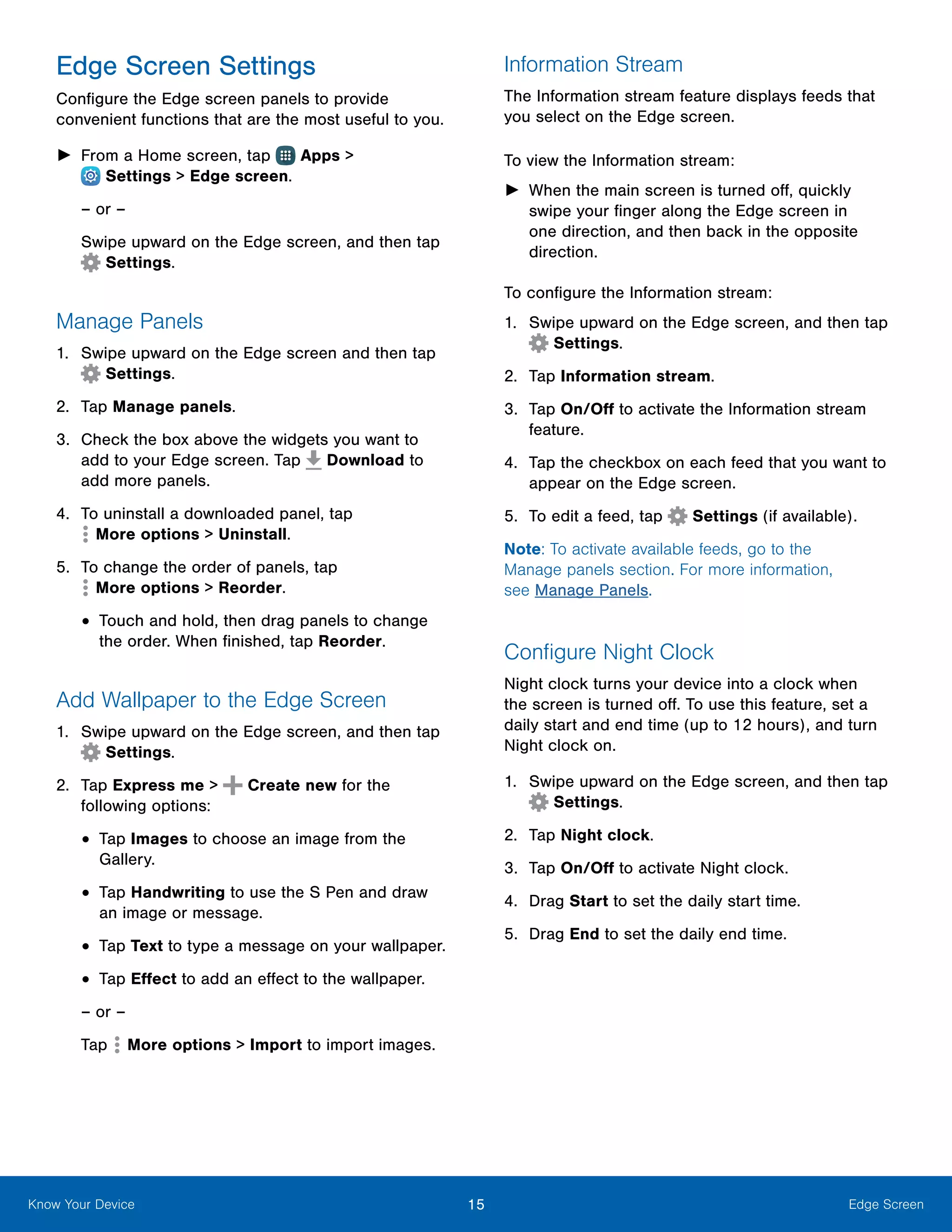 15 Edge ScreenKnow Your Device
Edge Screen Settings
Configure the Edge screen panels to provide
convenient functions that are the most useful to you.
►► From a Home screen, tap Apps >
 Settings > Edge screen.
– or –
Swipe upward on the Edge screen, and then tap
 Settings.
Manage Panels
1.	 Swipe upward on the Edge screen and then tap
Settings.
2.	 Tap Manage panels.
3.	 Check the box above the widgets you want to
add to your Edge screen. Tap Download to
add more panels.
4.	 To uninstall a downloaded panel, tap
 More options > Uninstall.
5.	 To change the order of panels, tap
 More options > Reorder.
•	Touch and hold, then drag panels to change
the order. When finished, tap Reorder.
Add Wallpaper to the Edge Screen
1.	 Swipe upward on the Edge screen, and then tap
Settings.
2.	 Tap Express me > Create new for the
following options:
•	Tap Images to choose an image from the
Gallery.
•	Tap Handwriting to use the S Pen and draw
an image or message.
•	Tap Text to type a message on your wallpaper.
•	Tap Effect to add an effect to the wallpaper.
– or –
Tap More options > Import to import images.
Information Stream
The Information stream feature displays feeds that
you select on the Edge screen.
To view the Information stream:
►► When the main screen is turned off, quickly
swipe your finger along the Edge screen in
one direction, and then back in the opposite
direction.
To configure the Information stream:
1.	 Swipe upward on the Edge screen, and then tap
Settings.
2.	 Tap Information stream.
3.	 Tap On/Off to activate the Information stream
feature.
4.	 Tap the checkbox on each feed that you want to
appear on the Edge screen.
5.	 To edit a feed, tap Settings (if available).
Note: To activate available feeds, go to the
Manage panels section. For more information,
see Manage Panels.
Configure Night Clock
Night clock turns your device into a clock when
the screen is turned off. To use this feature, set a
daily start and end time (up to 12 hours), and turn
Night clock on.
1.	 Swipe upward on the Edge screen, and then tap
Settings.
2.	 Tap Night clock.
3.	 Tap On/Off to activate Night clock.
4.	 Drag Start to set the daily start time.
5.	 Drag End to set the daily end time.
 