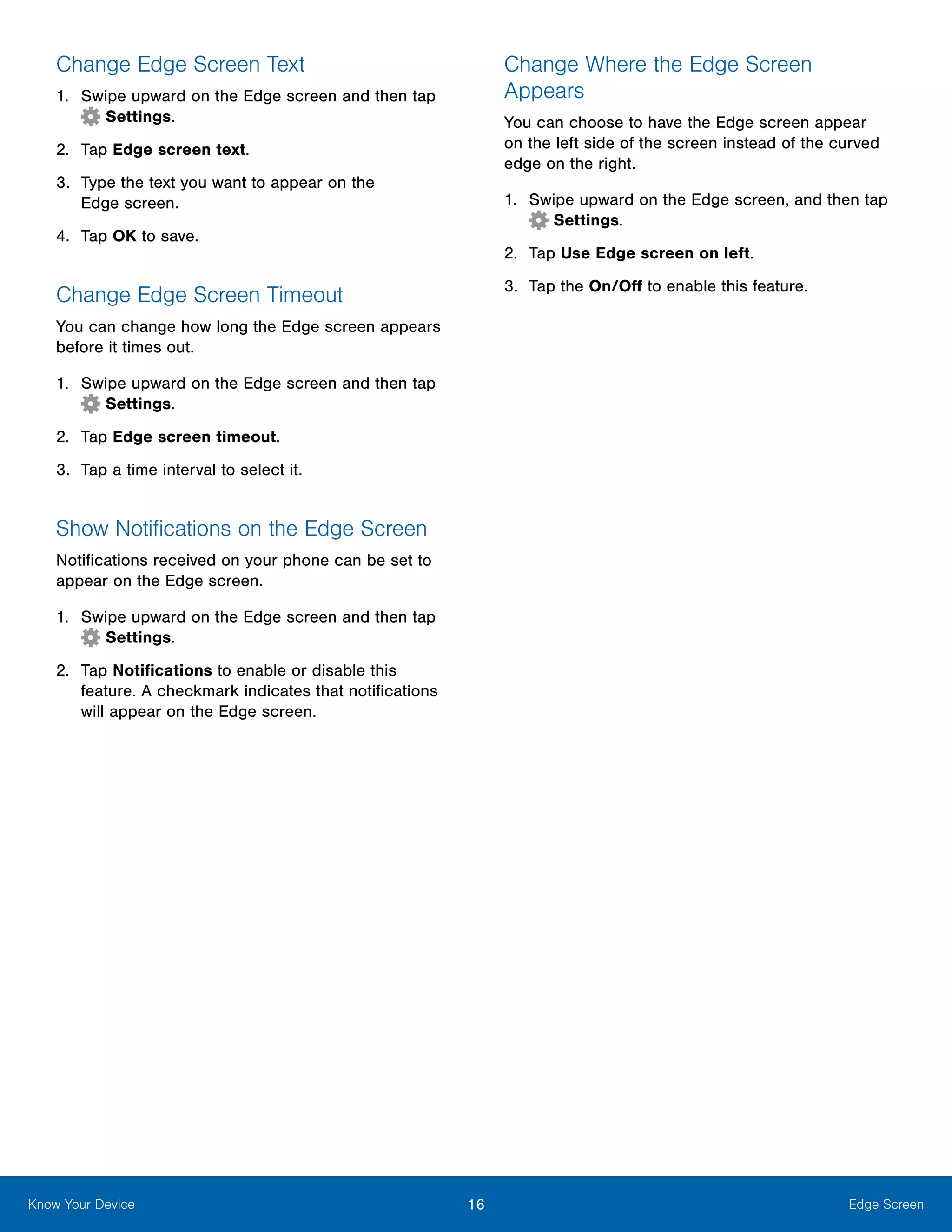 16 Edge ScreenKnow Your Device
Change Edge Screen Text
1.	 Swipe upward on the Edge screen and then tap
Settings.
2.	 Tap Edge screen text.
3.	 Type the text you want to appear on the
Edge screen.
4.	 Tap OK to save.
Change Edge Screen Timeout
You can change how long the Edge screen appears
before it times out.
1.	 Swipe upward on the Edge screen and then tap
Settings.
2.	 Tap Edge screen timeout.
3.	 Tap a time interval to select it.
Show Notifications on the Edge Screen
Notifications received on your phone can be set to
appear on the Edge screen.
1.	 Swipe upward on the Edge screen and then tap
Settings.
2.	 Tap Notifications to enable or disable this
feature. A checkmark indicates that notifications
will appear on the Edge screen.
Change Where the Edge Screen
Appears
You can choose to have the Edge screen appear
on the left side of the screen instead of the curved
edge on the right.
1.	 Swipe upward on the Edge screen, and then tap
Settings.
2.	 Tap Use Edge screen on left.
3.	 Tap the On/Off to enable this feature.
 