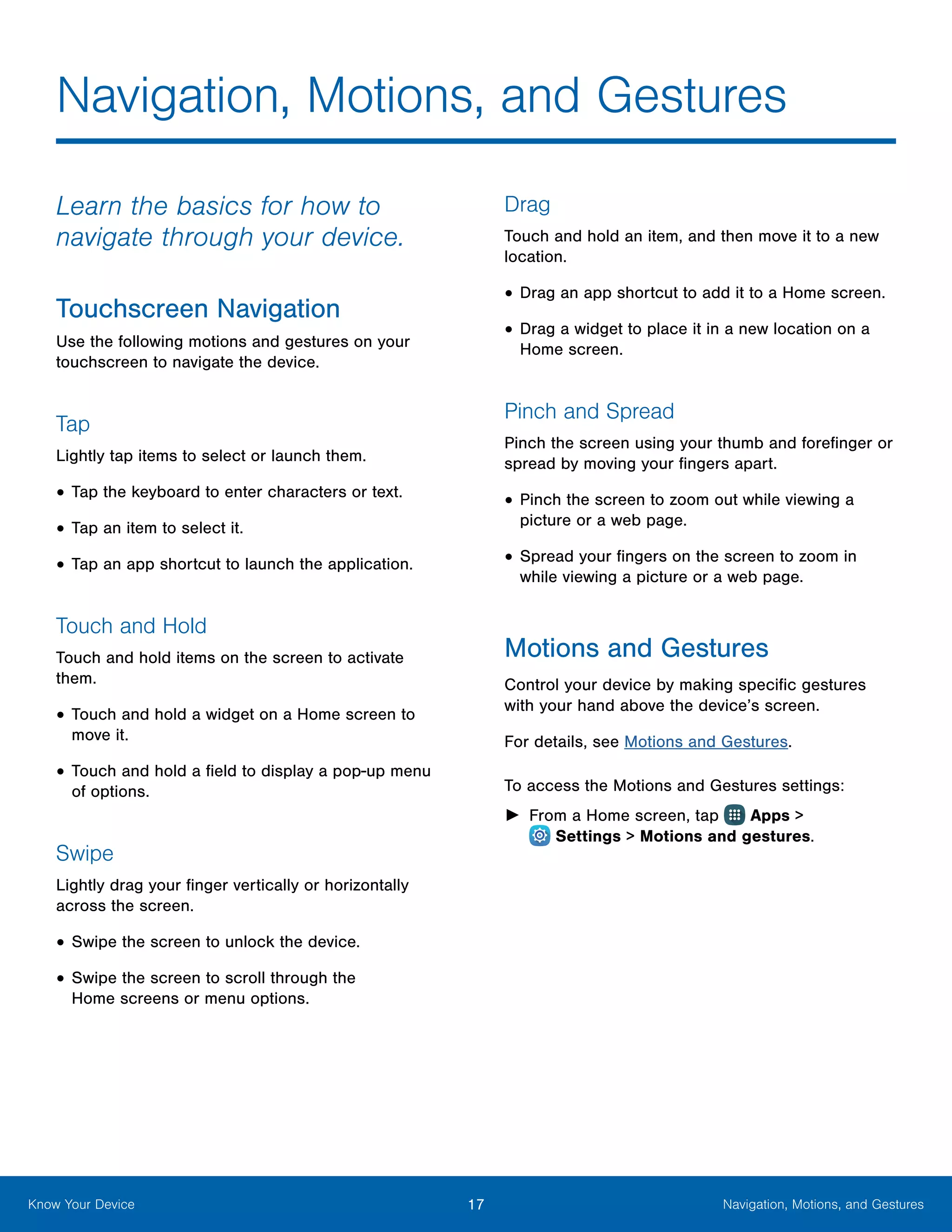 17 Navigation, Motions, and GesturesKnow Your Device
Learn the basics for how to
navigate through your device.
Touchscreen Navigation
Use the following motions and gestures on your
touchscreen to navigate the device.
Tap
Lightly tap items to select or launch them.
•	Tap the keyboard to enter characters or text.
•	Tap an item to select it.
•	Tap an app shortcut to launch the application.
Touch and Hold
Touch and hold items on the screen to activate
them.
•	Touch and hold a widget on a Home screen to
move it.
•	Touch and hold a field to display a pop-up menu
of options.
Swipe
Lightly drag your finger vertically or horizontally
across the screen.
•	Swipe the screen to unlock the device.
•	Swipe the screen to scroll through the
Home screens or menu options.
Drag
Touch and hold an item, and then move it to a new
location.
•	Drag an app shortcut to add it to a Home screen.
•	Drag a widget to place it in a new location on a
Home screen.
Pinch and Spread
Pinch the screen using your thumb and forefinger or
spread by moving your fingers apart.
•	Pinch the screen to zoom out while viewing a
picture or a web page.
•	Spread your fingers on the screen to zoom in
while viewing a picture or a web page.
Motions and Gestures
Control your device by making specific gestures
with your hand above the device’s screen.
For details, see Motions and Gestures.
To access the Motions and Gestures settings:
►► From a Home screen, tap Apps >
 Settings > Motions and gestures.
Navigation, Motions, and Gestures
 