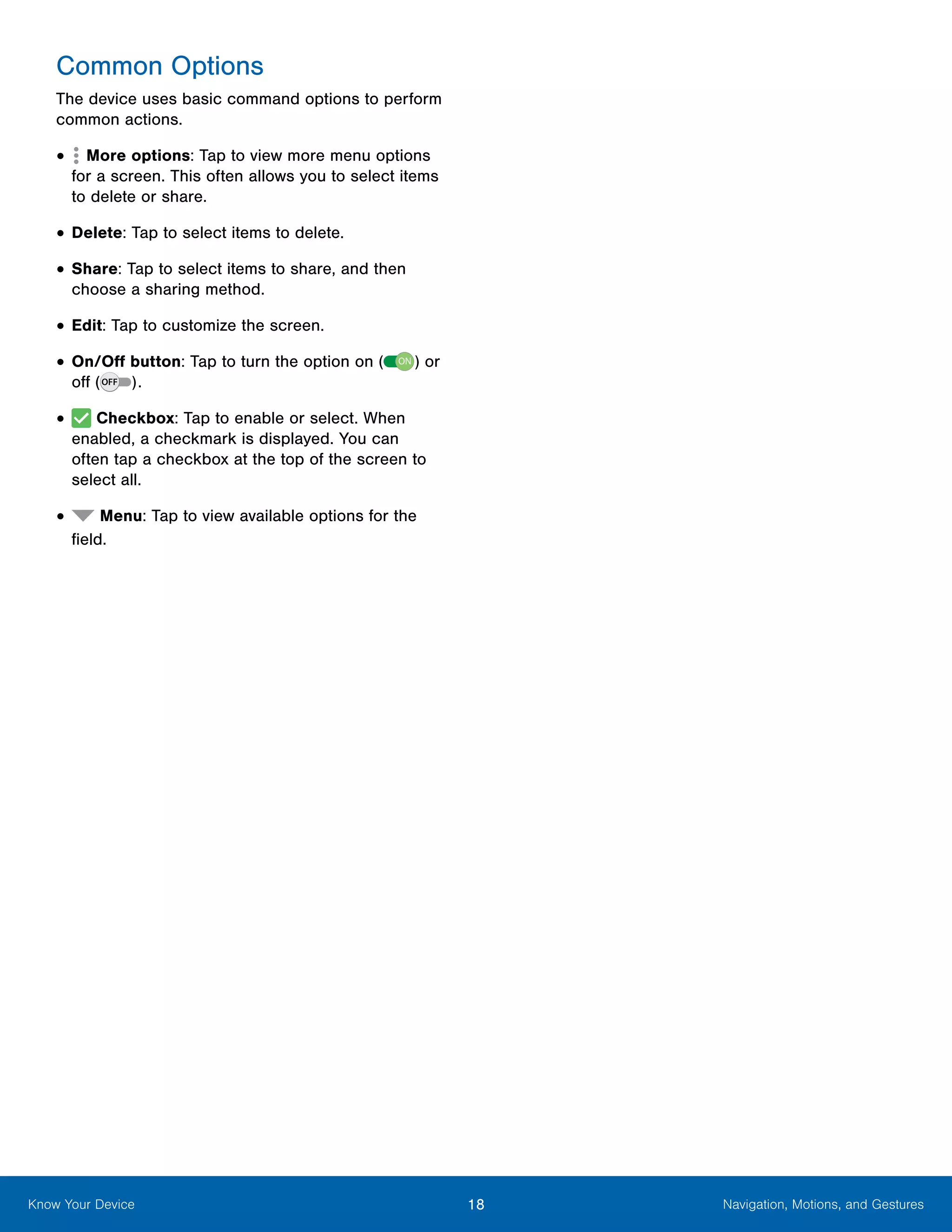 18 Navigation, Motions, and GesturesKnow Your Device
Common Options
The device uses basic command options to perform
common actions.
•	  More options: Tap to view more menu options
for a screen. This often allows you to select items
to delete or share.
•	Delete: Tap to select items to delete.
•	Share: Tap to select items to share, and then
choose a sharing method.
•	Edit: Tap to customize the screen.
•	On/Off button: Tap to turn the option on ( ON ) or
off ( ).
•	 Checkbox: Tap to enable or select. When
enabled, a checkmark is displayed. You can
often tap a checkbox at the top of the screen to
select all.
•	 Menu: Tap to view available options for the
field.
 
