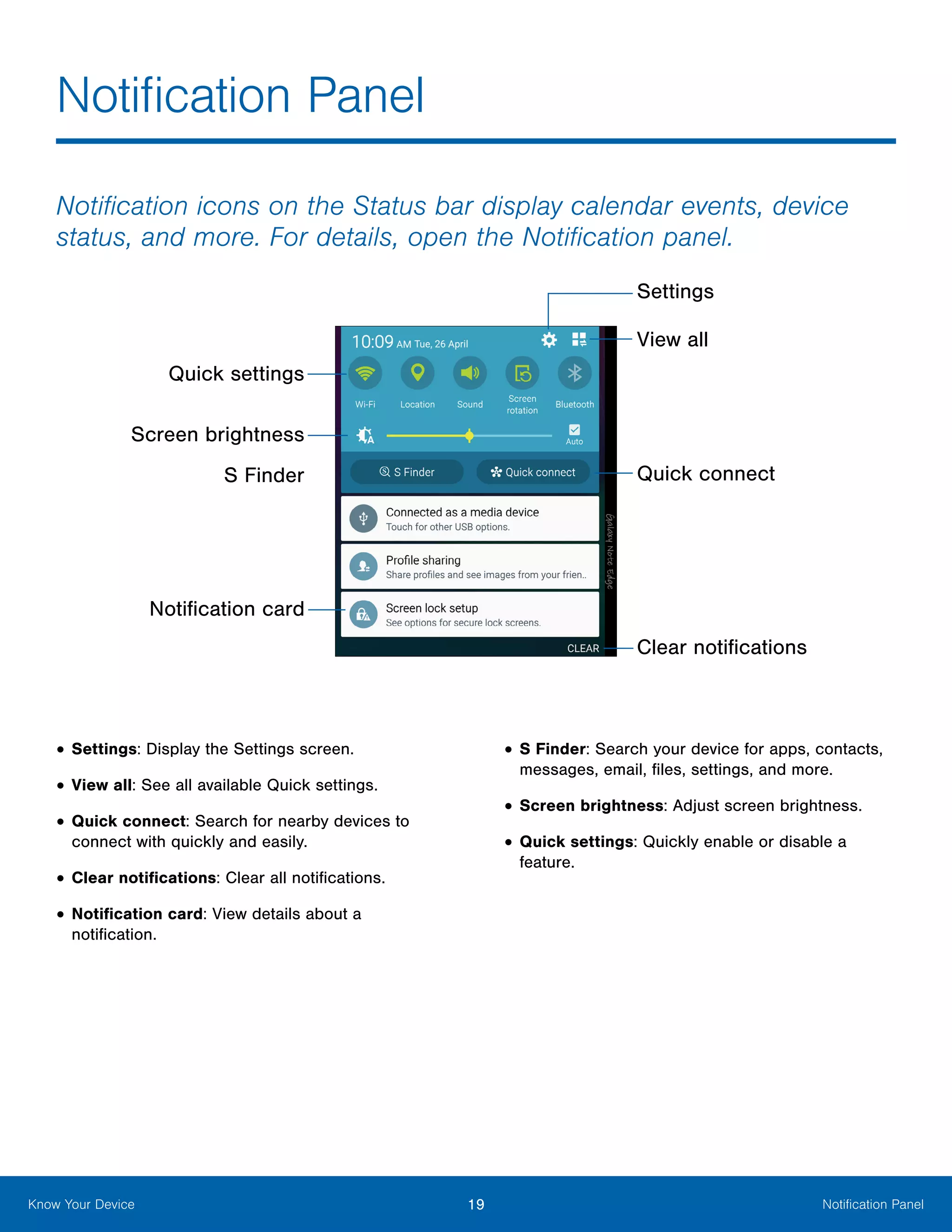 19 Notification PanelKnow Your Device
Notification icons on the Status bar display calendar events, device
status, and more. For details, open the Notification panel.
Quick settings
Screen brightness
View all
Settings
Clear notifications
Notification card
Quick connectS Finder
•	Settings: Display the Settings screen.
•	View all: See all available Quick settings.
•	Quick connect: Search for nearby devices to
connect with quickly and easily.
•	Clear notifications: Clear all notifications.
•	Notification card: View details about a
notification.
•	S Finder: Search your device for apps, contacts,
messages, email, files, settings, and more.
•	Screen brightness: Adjust screen brightness.
•	Quick settings: Quickly enable or disable a
feature.
Notification Panel
 