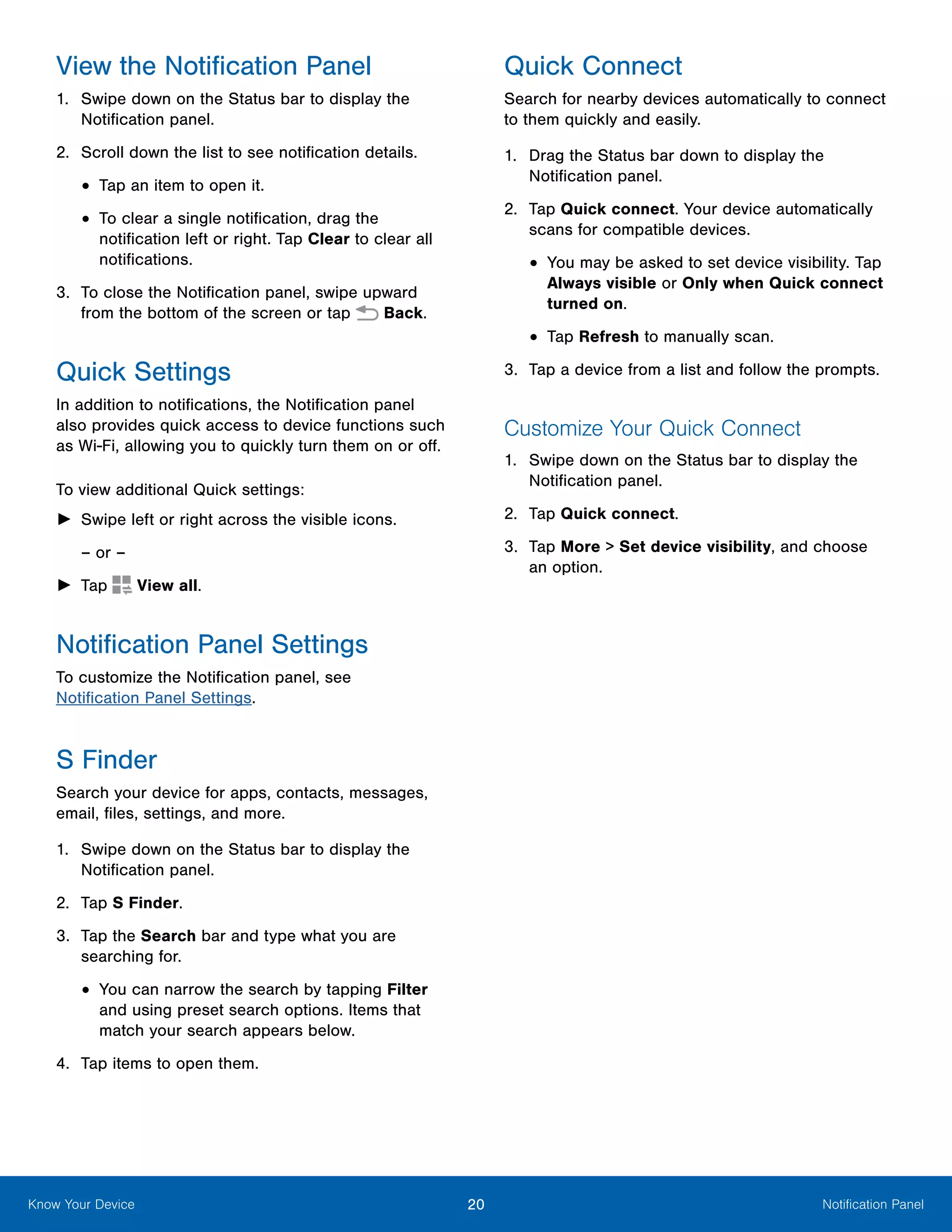 20 Notification PanelKnow Your Device
View the Notification Panel
1.	 Swipe down on the Status bar to display the
Notification panel.
2.	 Scroll down the list to see notification details.
•	Tap an item to open it.
•	To clear a single notification, drag the
notification left or right. Tap Clear to clear all
notifications.
3.	 To close the Notification panel, swipe upward
from the bottom of the screen or tap  Back.
Quick Settings
In addition to notifications, the Notification panel
also provides quick access to device functions such
as Wi-Fi, allowing you to quickly turn them on or off.
To view additional Quick settings:
►► Swipe left or right across the visible icons.
– or –
►► Tap  View all.
Notification Panel Settings
To customize the Notification panel, see
Notification Panel Settings.
S Finder
Search your device for apps, contacts, messages,
email, files, settings, and more.
1.	 Swipe down on the Status bar to display the
Notification panel.
2.	 Tap S Finder.
3.	 Tap the Search bar and type what you are
searching for.
•	You can narrow the search by tapping Filter
and using preset search options. Items that
match your search appears below.
4.	 Tap items to open them.
Quick Connect
Search for nearby devices automatically to connect
to them quickly and easily.
1.	 Drag the Status bar down to display the
Notification panel.
2.	 Tap Quick connect. Your device automatically
scans for compatible devices.
•	You may be asked to set device visibility. Tap
Always visible or Only when Quick connect
turned on.
•	Tap Refresh to manually scan.
3.	 Tap a device from a list and follow the prompts.
Customize Your Quick Connect
1.	 Swipe down on the Status bar to display the
Notification panel.
2.	 Tap Quick connect.
3.	 Tap More > Set device visibility, and choose
an option.
 