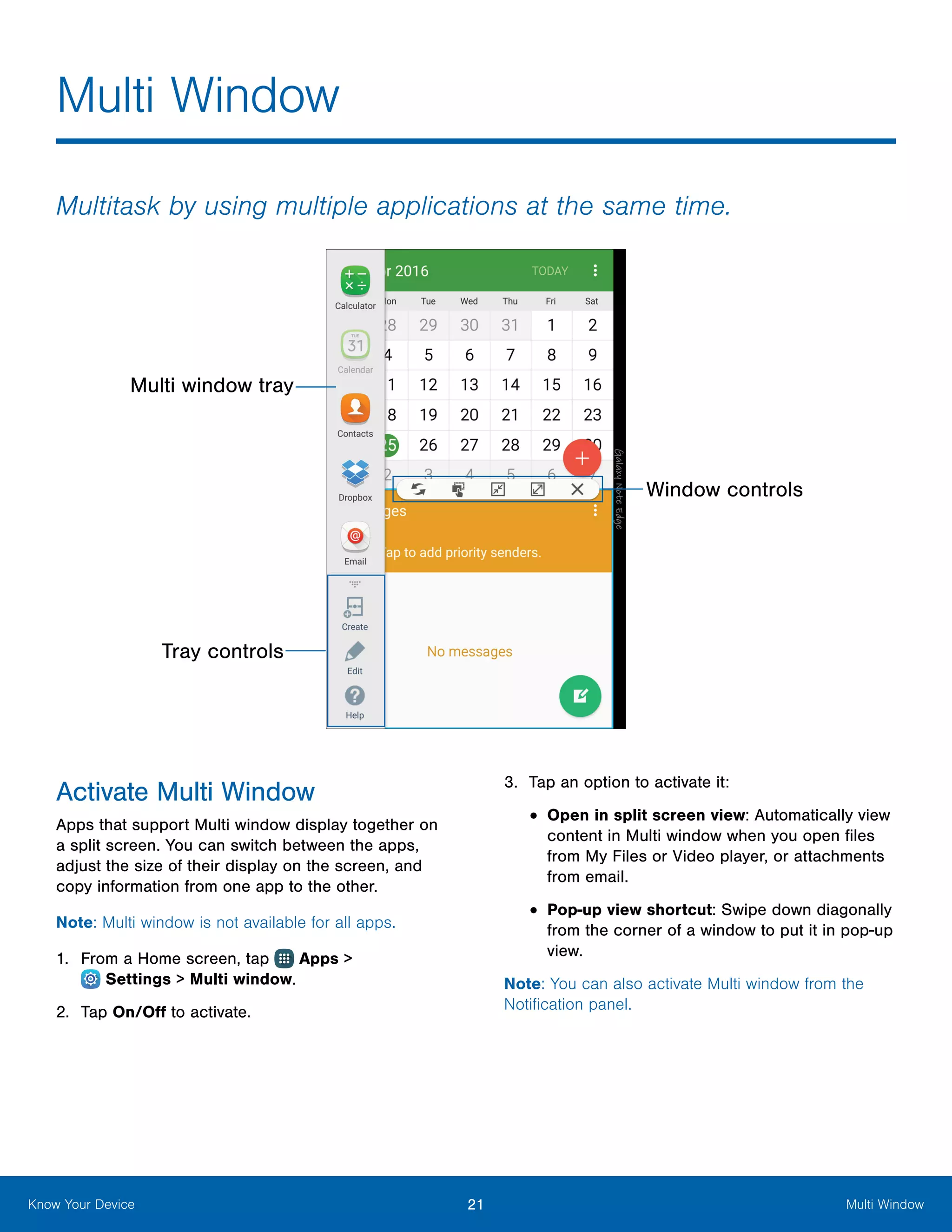 21 Multi WindowKnow Your Device
Multitask by using multiple applications at the same time.
Window controls
Multi window tray
Tray controls
Activate Multi Window
Apps that support Multi window display together on
a split screen. You can switch between the apps,
adjust the size of their display on the screen, and
copy information from one app to the other.
Note: Multi window is not available for all apps.
1.	 From a Home screen, tap Apps >
 Settings > Multi window.
2.	 Tap On/Off to activate.
3.	 Tap an option to activate it:
•	Open in split screen view: Automatically view
content in Multi window when you open files
from My Files or Video player, or attachments
from email.
•	Pop-up view shortcut: Swipe down diagonally
from the corner of a window to put it in pop-up
view.
Note: You can also activate Multi window from the
Notification panel.
Multi Window
 