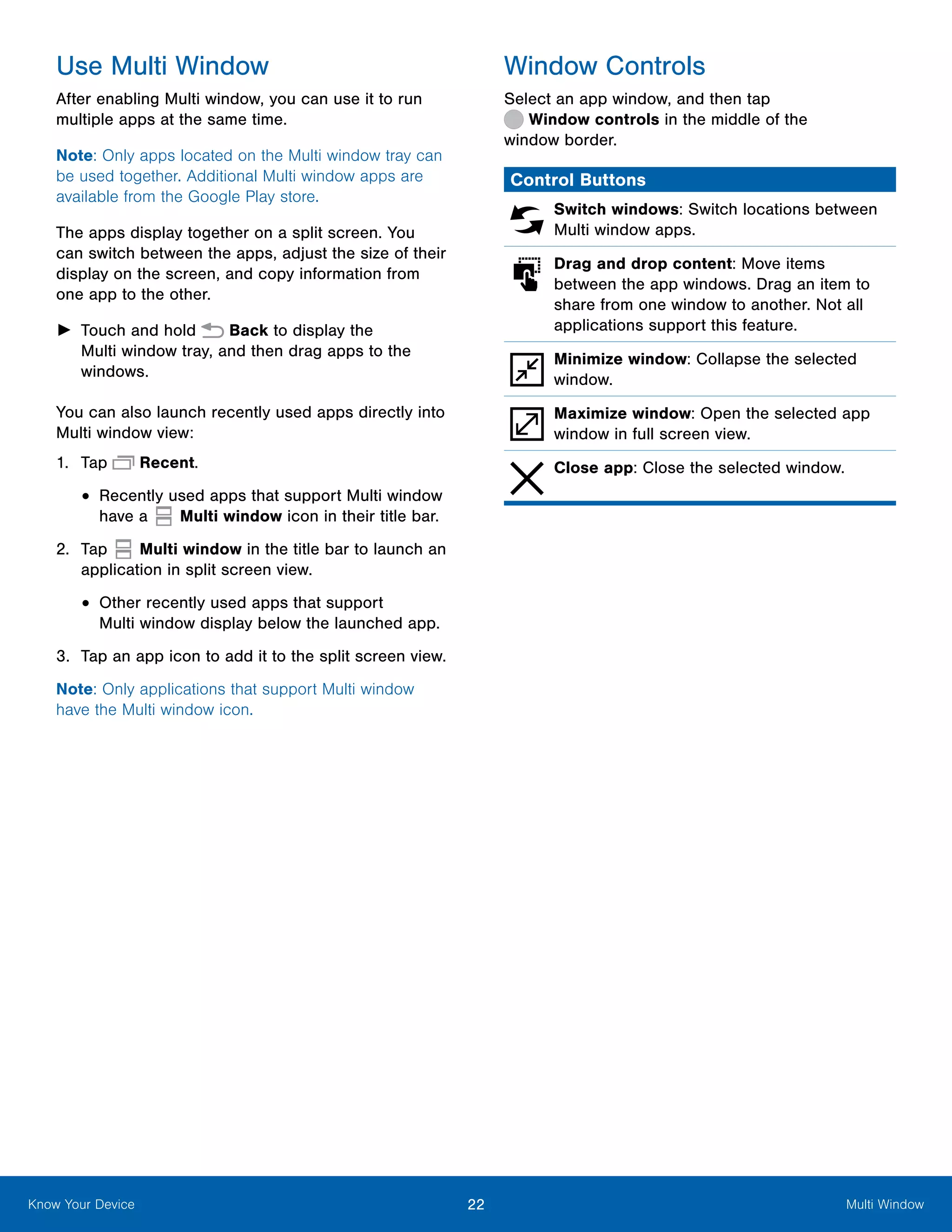 22 Multi WindowKnow Your Device
Use Multi Window
After enabling Multi window, you can use it to run
multiple apps at the same time.
Note: Only apps located on the Multi window tray can
be used together. Additional Multi window apps are
available from the Google Play store.
The apps display together on a split screen. You
can switch between the apps, adjust the size of their
display on the screen, and copy information from
one app to the other.
►► Touch and hold Back to display the
Multi window tray, and then drag apps to the
windows.
You can also launch recently used apps directly into
Multi window view:
1.	 Tap Recent.
•	Recently used apps that support Multi window
have a Multi window icon in their title bar.
2.	 Tap Multi window in the title bar to launch an
application in split screen view.
•	Other recently used apps that support
Multi window display below the launched app.
3.	 Tap an app icon to add it to the split screen view.
Note: Only applications that support Multi window
have the Multi window icon.
Window Controls
Select an app window, and then tap
 Window controls in the middle of the
window border.
Control Buttons
Switch windows: Switch locations between
Multi window apps.
Drag and drop content: Move items
between the app windows. Drag an item to
share from one window to another. Not all
applications support this feature.
Minimize window: Collapse the selected
window.
Maximize window: Open the selected app
window in full screen view.
Close app: Close the selected window.
 