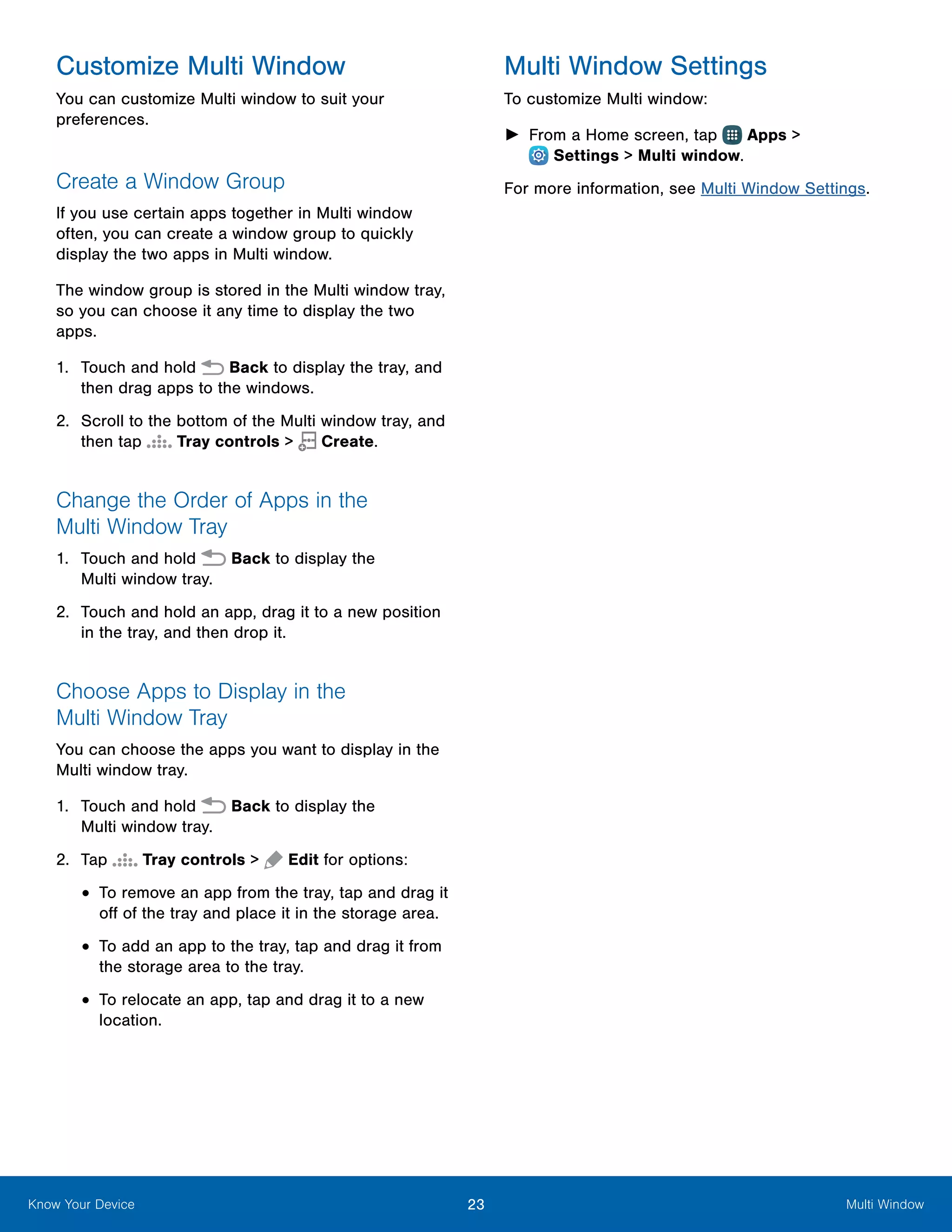23 Multi WindowKnow Your Device
Customize Multi Window
You can customize Multi window to suit your
preferences.
Create a Window Group
If you use certain apps together in Multi window
often, you can create a window group to quickly
display the two apps in Multi window.
The window group is stored in the Multi window tray,
so you can choose it any time to display the two
apps.
1.	 Touch and hold Back to display the tray, and
then drag apps to the windows.
2.	 Scroll to the bottom of the Multi window tray, and
then tap Tray controls > Create.
Change the Order of Apps in the
Multi Window Tray
1.	 Touch and hold Back to display the
Multi window tray.
2.	 Touch and hold an app, drag it to a new position
in the tray, and then drop it.
Choose Apps to Display in the
Multi Window Tray
You can choose the apps you want to display in the
Multi window tray.
1.	 Touch and hold Back to display the
Multi window tray.
2.	 Tap Tray controls > Edit for options:
•	To remove an app from the tray, tap and drag it
off of the tray and place it in the storage area.
•	To add an app to the tray, tap and drag it from
the storage area to the tray.
•	To relocate an app, tap and drag it to a new
location.
Multi Window Settings
To customize Multi window:
►► From a Home screen, tap Apps >
 Settings > Multi window.
For more information, see Multi Window Settings.
 