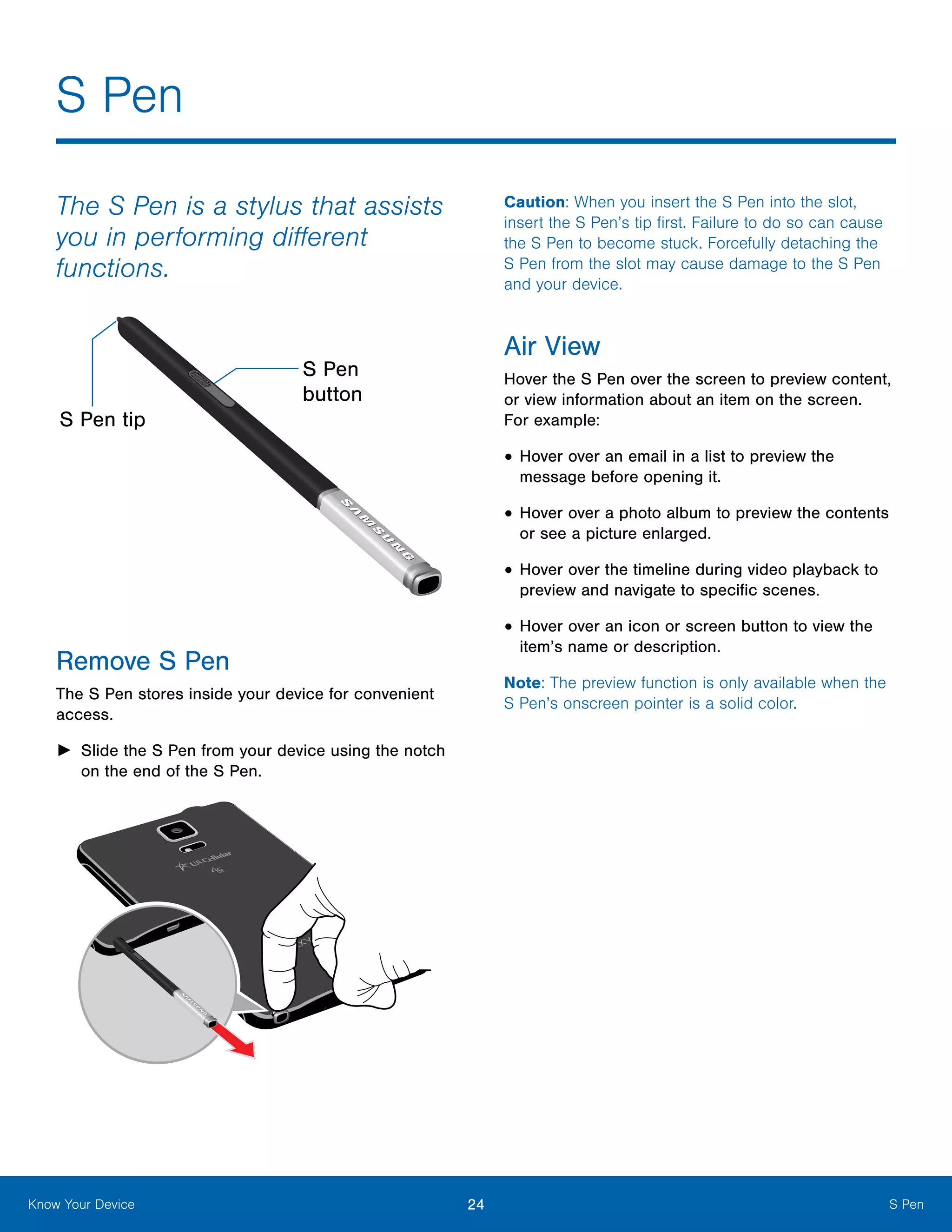 24 S PenKnow Your Device
S Pen
The S Pen is a stylus that assists
you in performing different
functions.
S Pen tip
S Pen
button
Remove S Pen
The S Pen stores inside your device for convenient
access.
►► Slide the S Pen from your device using the notch
on the end of the S Pen.
Caution: When you insert the S Pen into the slot,
insert the S Pen’s tip first. Failure to do so can cause
the S Pen to become stuck. Forcefully detaching the
S Pen from the slot may cause damage to the S Pen
and your device.
Air View
Hover the S Pen over the screen to preview content,
or view information about an item on the screen.
For example:
•	Hover over an email in a list to preview the
message before opening it.
•	Hover over a photo album to preview the contents
or see a picture enlarged.
•	Hover over the timeline during video playback to
preview and navigate to specific scenes.
•	Hover over an icon or screen button to view the
item’s name or description.
Note: The preview function is only available when the
S Pen’s onscreen pointer is a solid color.
 