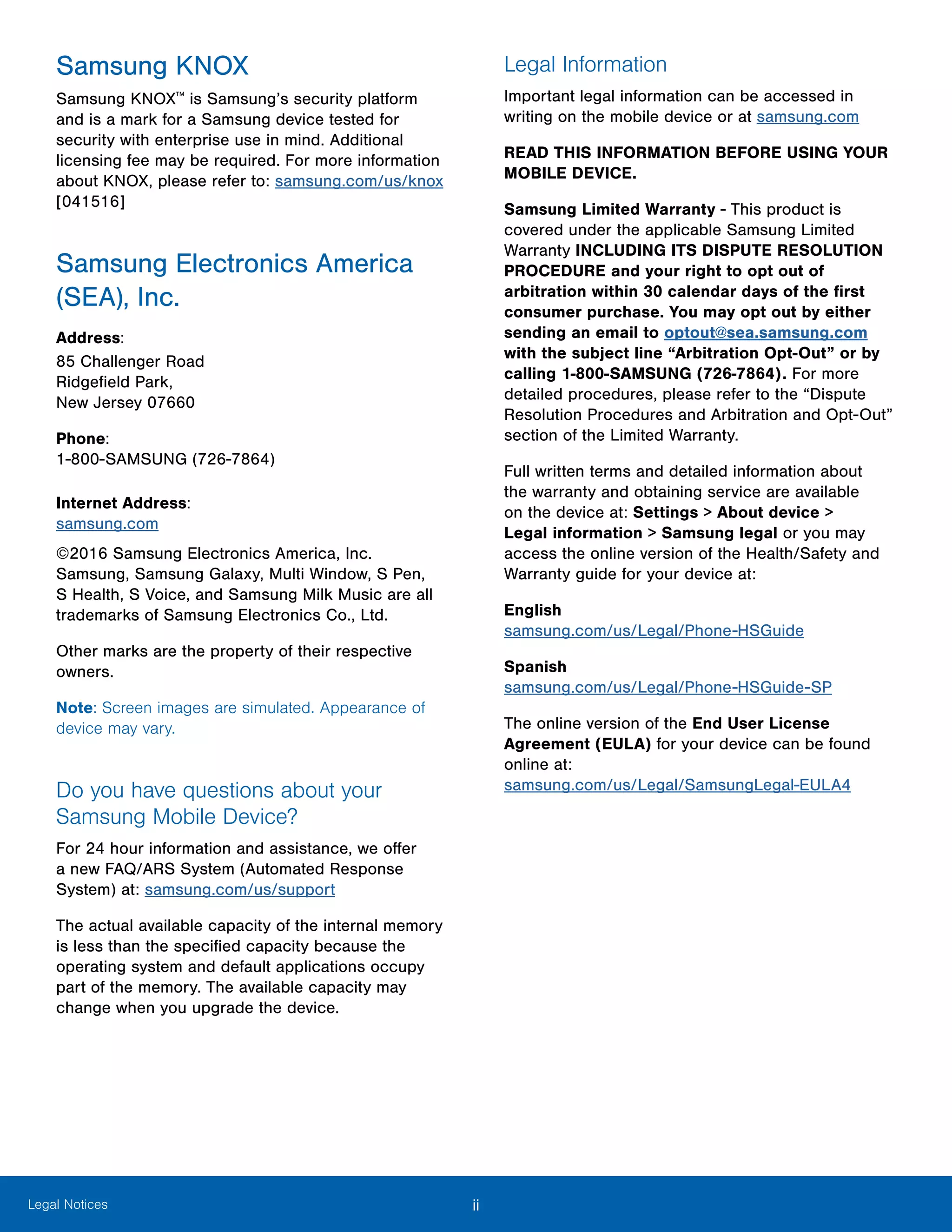 ii ﻿Legal Notices
Samsung KNOX
Samsung KNOX™
is Samsung’s security platform
and is a mark for a Samsung device tested for
security with enterprise use in mind. Additional
licensing fee may be required. For more information
about KNOX, please refer to: samsung.com/us/knox
[041516]
Samsung Electronics America
(SEA), Inc.
Address:
85 Challenger Road
Ridgefield Park,
New Jersey 07660
Phone:
1-800-SAMSUNG (726-7864)
Internet Address:
samsung.com
©2016 Samsung Electronics America, Inc.
Samsung, Samsung Galaxy, Multi Window, S Pen,
S Health, S Voice, and Samsung Milk Music are all
trademarks of Samsung Electronics Co., Ltd.
Other marks are the property of their respective
owners.
Note: Screen images are simulated. Appearance of
device may vary.
Do you have questions about your
Samsung Mobile Device?
For 24 hour information and assistance, we offer
a new FAQ/ARS System (Automated Response
System) at: samsung.com/us/support
The actual available capacity of the internal memory
is less than the specified capacity because the
operating system and default applications occupy
part of the memory. The available capacity may
change when you upgrade the device.
Legal Information
Important legal information can be accessed in
writing on the mobile device or at samsung.com
READ THIS INFORMATION BEFORE USING YOUR
MOBILE DEVICE.
Samsung Limited Warranty - This product is
covered under the applicable Samsung Limited
Warranty INCLUDING ITS DISPUTE RESOLUTION
PROCEDURE and your right to opt out of
arbitration within 30 calendar days of the first
consumer purchase. You may opt out by either
sending an email to optout@sea.samsung.com
with the subject line “Arbitration Opt-Out” or by
calling 1-800-SAMSUNG (726-7864). For more
detailed procedures, please refer to the “Dispute
Resolution Procedures and Arbitration and Opt-Out”
section of the Limited Warranty.
Full written terms and detailed information about
the warranty and obtaining service are available
on the device at: Settings > About device >
Legal information > Samsung legal or you may
access the online version of the Health/Safety and
Warranty guide for your device at:
English
samsung.com/us/Legal/Phone-HSGuide
Spanish
samsung.com/us/Legal/Phone-HSGuide-SP
The online version of the End User License
Agreement (EULA) for your device can be found
online at:
samsung.com/us/Legal/SamsungLegal-EULA4
 