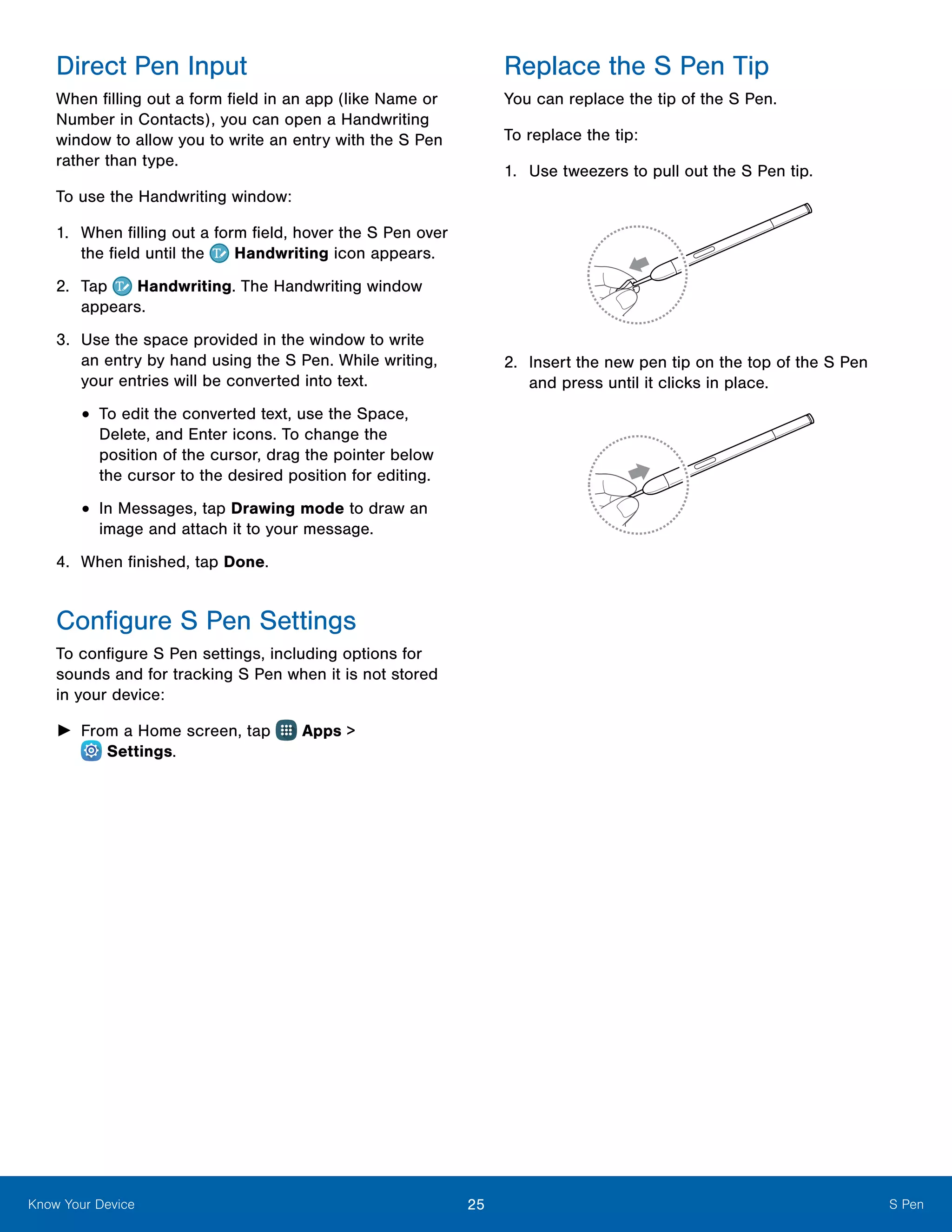 25 S PenKnow Your Device
Direct Pen Input
When filling out a form field in an app (like Name or
Number in Contacts), you can open a Handwriting
window to allow you to write an entry with the S Pen
rather than type.
To use the Handwriting window:
1.	 When filling out a form field, hover the S Pen over
the field until the Handwriting icon appears.
2.	 Tap Handwriting. The Handwriting window
appears.
3.	 Use the space provided in the window to write
an entry by hand using the S Pen. While writing,
your entries will be converted into text.
•	To edit the converted text, use the Space,
Delete, and Enter icons. To change the
position of the cursor, drag the pointer below
the cursor to the desired position for editing.
•	In Messages, tap Drawing mode to draw an
image and attach it to your message.
4.	 When finished, tap Done.
Configure S Pen Settings
To configure S Pen settings, including options for
sounds and for tracking S Pen when it is not stored
in your device:
►► From a Home screen, tap Apps >
 Settings.
Replace the S Pen Tip
You can replace the tip of the S Pen.
To replace the tip:
1.	 Use tweezers to pull out the S Pen tip.
2.	 Insert the new pen tip on the top of the S Pen
and press until it clicks in place.
 