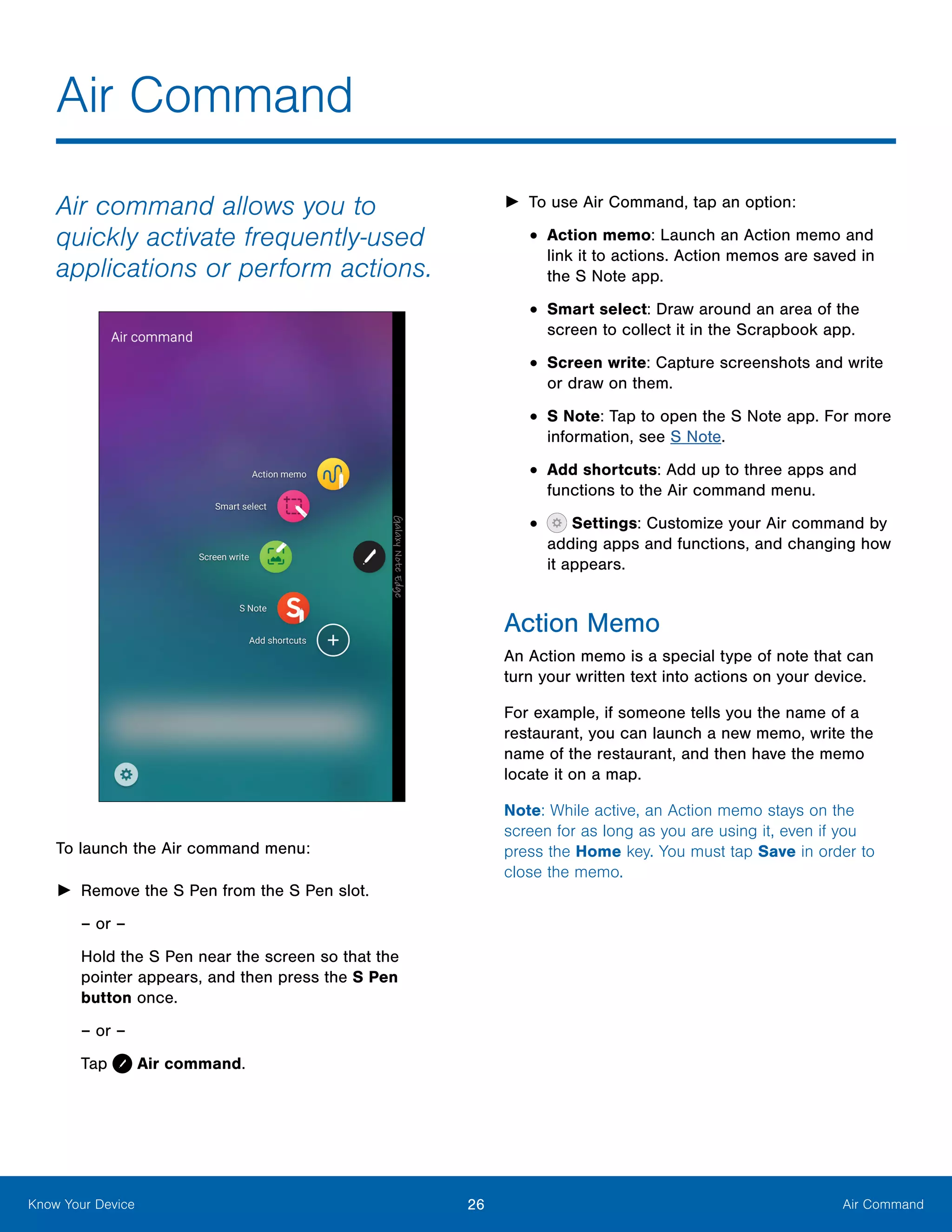 26 Air CommandKnow Your Device
Air command allows you to
quickly activate frequently‑used
applications or perform actions.
To launch the Air command menu:
►► Remove the S Pen from the S Pen slot.
– or –
Hold the S Pen near the screen so that the
pointer appears, and then press the S Pen
button once.
– or –
Tap Air command.
►► To use Air Command, tap an option:
•	Action memo: Launch an Action memo and
link it to actions. Action memos are saved in
the S Note app.
•	Smart select: Draw around an area of the
screen to collect it in the Scrapbook app.
•	Screen write: Capture screenshots and write
or draw on them.
•	S Note: Tap to open the S Note app. For more
information, see S Note.
•	Add shortcuts: Add up to three apps and
functions to the Air command menu.
•	 Settings: Customize your Air command by
adding apps and functions, and changing how
it appears.
Action Memo
An Action memo is a special type of note that can
turn your written text into actions on your device.
For example, if someone tells you the name of a
restaurant, you can launch a new memo, write the
name of the restaurant, and then have the memo
locate it on a map.
Note: While active, an Action memo stays on the
screen for as long as you are using it, even if you
press the Home key. You must tap Save in order to
close the memo.
Air Command
 