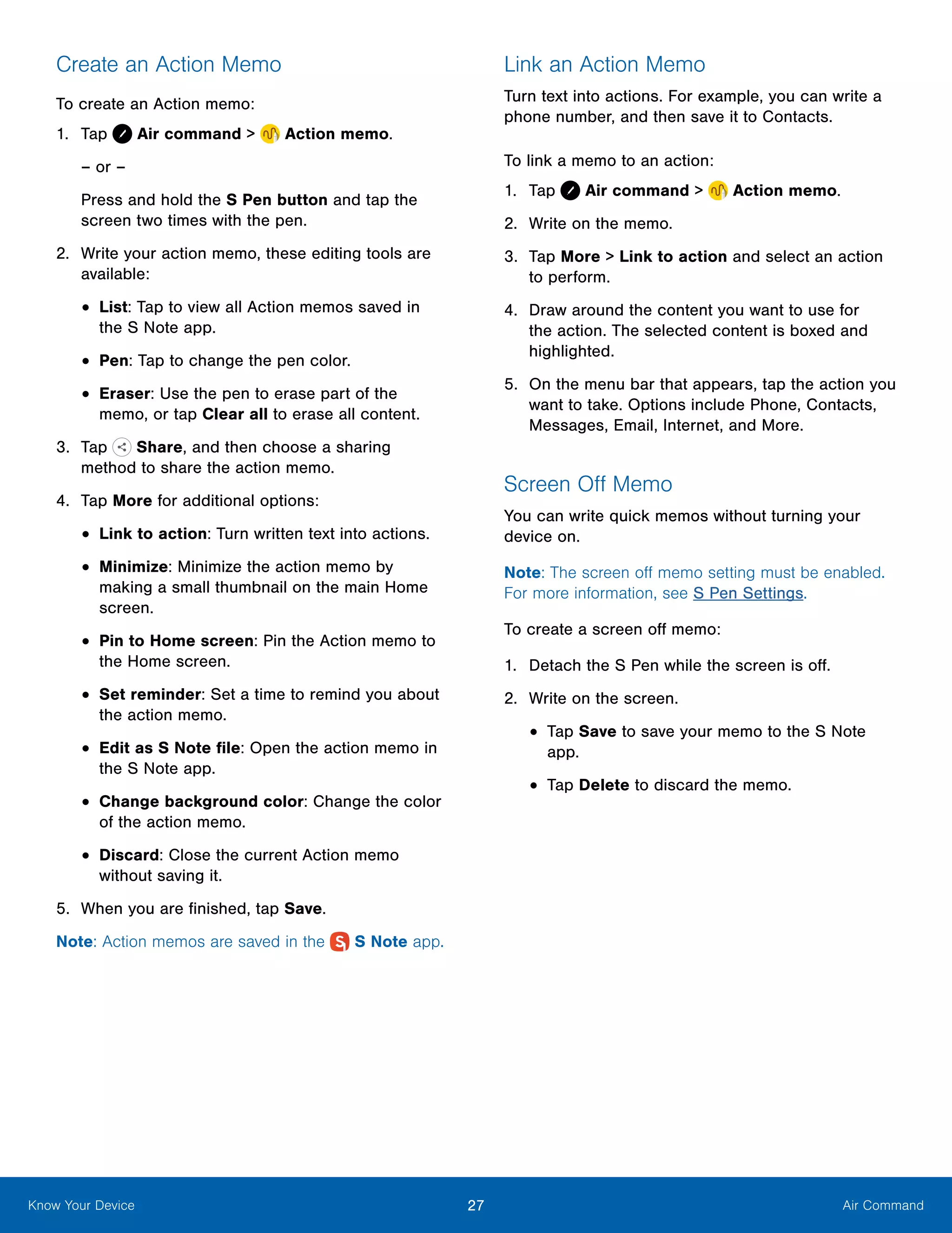 27 Air CommandKnow Your Device
Create an Action Memo
To create an Action memo:
1.	 Tap Air command >  Action memo.
– or –
Press and hold the S Pen button and tap the
screen two times with the pen.
2.	 Write your action memo, these editing tools are
available:
•	List: Tap to view all Action memos saved in
the S Note app.
•	Pen: Tap to change the pen color.
•	Eraser: Use the pen to erase part of the
memo, or tap Clear all to erase all content.
3.	 Tap  Share, and then choose a sharing
method to share the action memo.
4.	 Tap More for additional options:
•	Link to action: Turn written text into actions.
•	Minimize: Minimize the action memo by
making a small thumbnail on the main Home
screen.
•	Pin to Home screen: Pin the Action memo to
the Home screen.
•	Set reminder: Set a time to remind you about
the action memo.
•	Edit as S Note file: Open the action memo in
the S Note app.
•	Change background color: Change the color
of the action memo.
•	Discard: Close the current Action memo
without saving it.
5.	 When you are finished, tap Save.
Note: Action memos are saved in the  S Note app.
Link an Action Memo
Turn text into actions. For example, you can write a
phone number, and then save it to Contacts.
To link a memo to an action:
1.	 Tap Air command >  Action memo.
2.	 Write on the memo.
3.	 Tap More > Link to action and select an action
to perform.
4.	 Draw around the content you want to use for
the action. The selected content is boxed and
highlighted.
5.	 On the menu bar that appears, tap the action you
want to take. Options include Phone, Contacts,
Messages, Email, Internet, and More.
Screen Off Memo
You can write quick memos without turning your
device on.
Note: The screen off memo setting must be enabled.
For more information, see S Pen Settings.
To create a screen off memo:
1.	 Detach the S Pen while the screen is off.
2.	 Write on the screen.
•	Tap Save to save your memo to the S Note
app.
•	Tap Delete to discard the memo.
 
