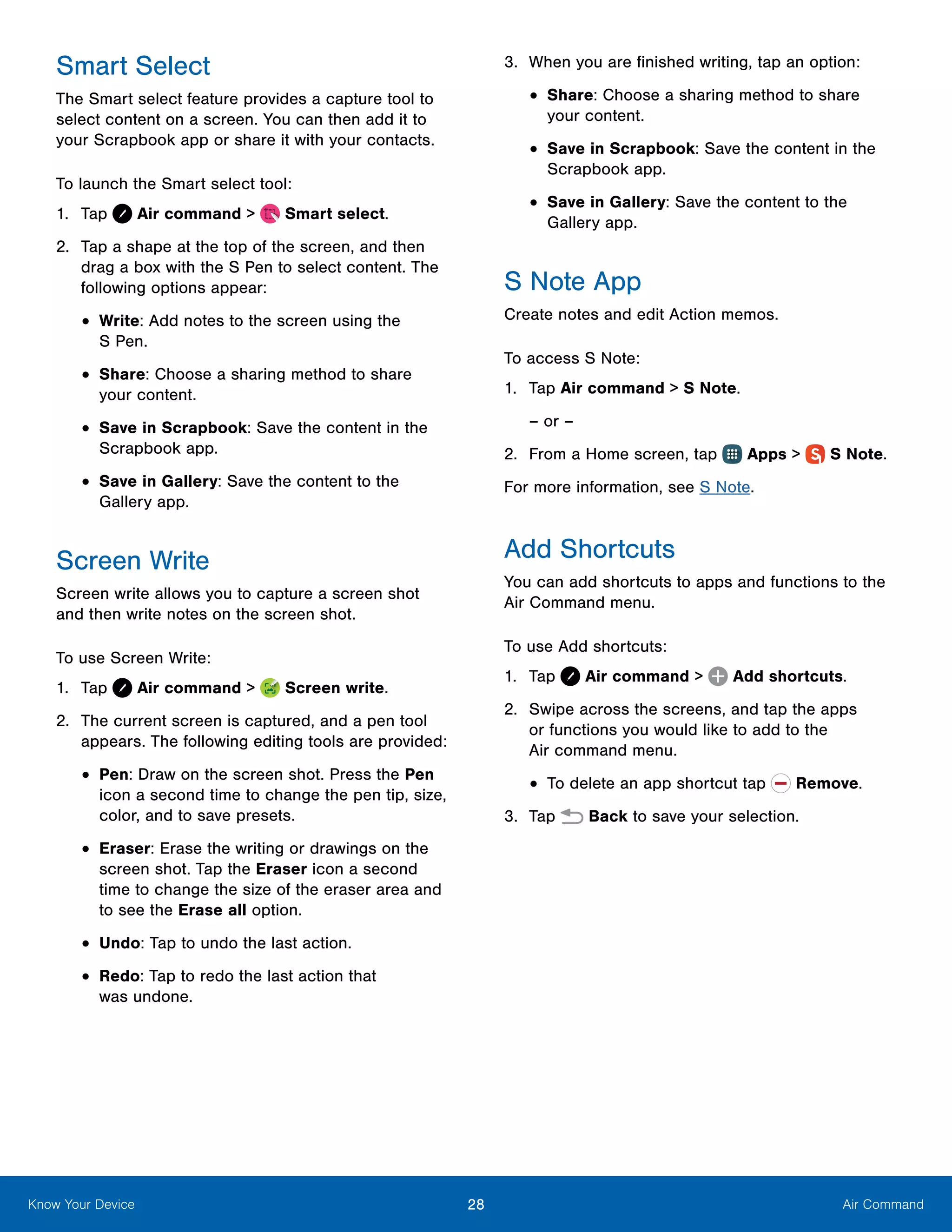 28 Air CommandKnow Your Device
Smart Select
The Smart select feature provides a capture tool to
select content on a screen. You can then add it to
your Scrapbook app or share it with your contacts.
To launch the Smart select tool:
1.	 Tap Air command >  Smart select.
2.	 Tap a shape at the top of the screen, and then
drag a box with the S Pen to select content. The
following options appear:
•	Write: Add notes to the screen using the
S Pen.
•	Share: Choose a sharing method to share
your content.
•	Save in Scrapbook: Save the content in the
Scrapbook app.
•	Save in Gallery: Save the content to the
Gallery app.
Screen Write
Screen write allows you to capture a screen shot
and then write notes on the screen shot.
To use Screen Write:
1.	 Tap Air command >  Screen write.
2.	 The current screen is captured, and a pen tool
appears. The following editing tools are provided:
•	Pen: Draw on the screen shot. Press the Pen
icon a second time to change the pen tip, size,
color, and to save presets.
•	Eraser: Erase the writing or drawings on the
screen shot. Tap the Eraser icon a second
time to change the size of the eraser area and
to see the Erase all option.
•	Undo: Tap to undo the last action.
•	Redo: Tap to redo the last action that
was undone.
3.	 When you are finished writing, tap an option:
•	Share: Choose a sharing method to share
your content.
•	Save in Scrapbook: Save the content in the
Scrapbook app.
•	Save in Gallery: Save the content to the
Gallery app.
S Note App
Create notes and edit Action memos.
To access S Note:
1.	 Tap Air command > S Note.
– or –
2.	 From a Home screen, tap Apps >  S Note.
For more information, see S Note.
Add Shortcuts
You can add shortcuts to apps and functions to the
Air Command menu.
To use Add shortcuts:
1.	 Tap Air command >  Add shortcuts.
2.	 Swipe across the screens, and tap the apps
or functions you would like to add to the
Air command menu.
•	To delete an app shortcut tap  Remove.
3.	 Tap Back to save your selection.
 