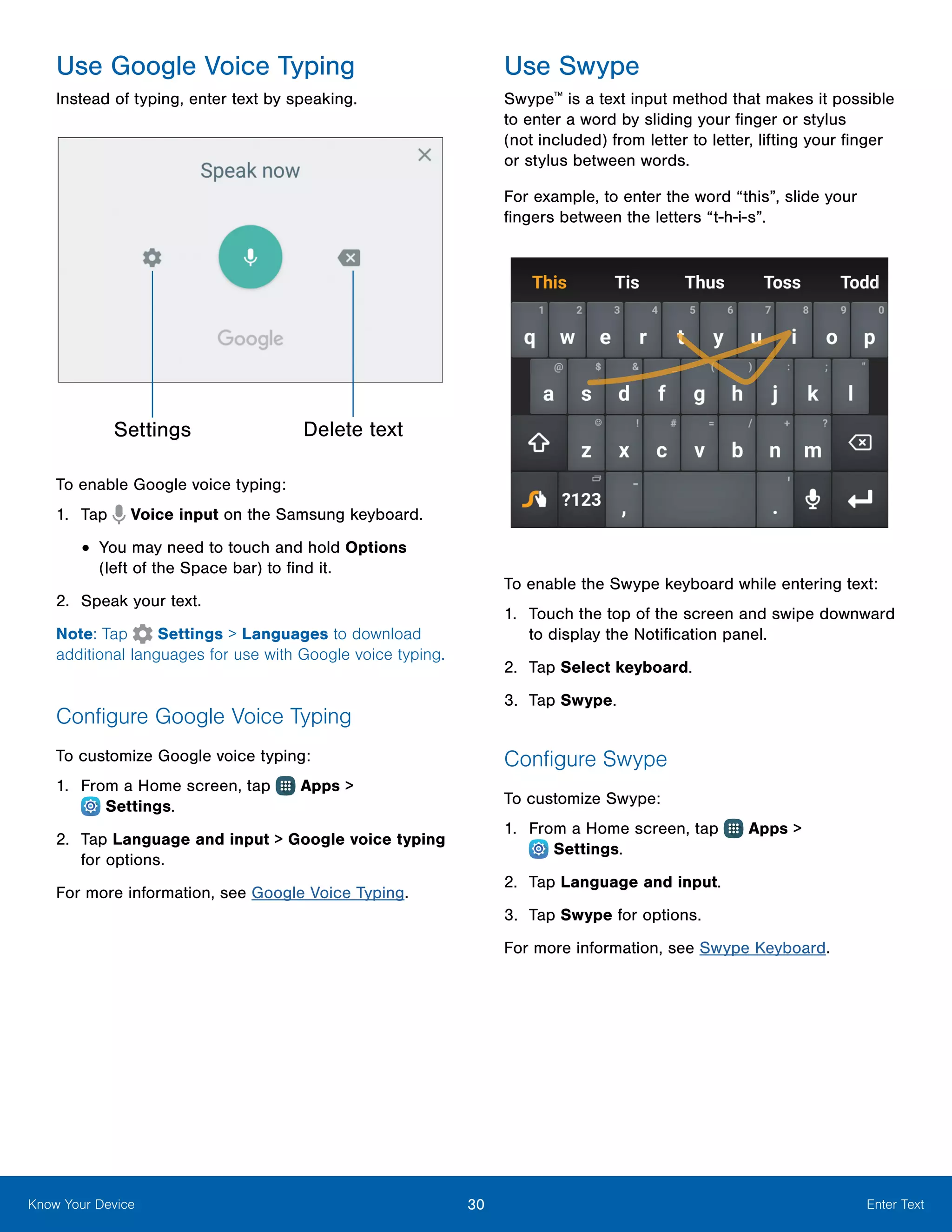 30 Enter TextKnow Your Device
Use Google Voice Typing
Instead of typing, enter text by speaking.
Settings Delete text
To enable Google voice typing:
1.	 Tap Voice input on the Samsung keyboard.
•	You may need to touch and hold Options
(left of the Space bar) to find it.
2.	 Speak your text.
Note: Tap Settings > Languages to download
additional languages for use with Google voice typing.
Configure Google Voice Typing
To customize Google voice typing:
1.	 From a Home screen, tap Apps >
 Settings.
2.	 Tap Language and input > Google voice typing
for options.
For more information, see Google Voice Typing.
Use Swype
Swype™
is a text input method that makes it possible
to enter a word by sliding your finger or stylus
(not included) from letter to letter, lifting your finger
or stylus between words.
For example, to enter the word “this”, slide your
fingers between the letters “t-h-i-s”.
To enable the Swype keyboard while entering text:
1.	 Touch the top of the screen and swipe downward
to display the Notification panel.
2.	 Tap Select keyboard.
3.	 Tap Swype.
Configure Swype
To customize Swype:
1.	 From a Home screen, tap Apps >
 Settings.
2.	 Tap Language and input.
3.	 Tap Swype for options.
For more information, see Swype Keyboard.
 