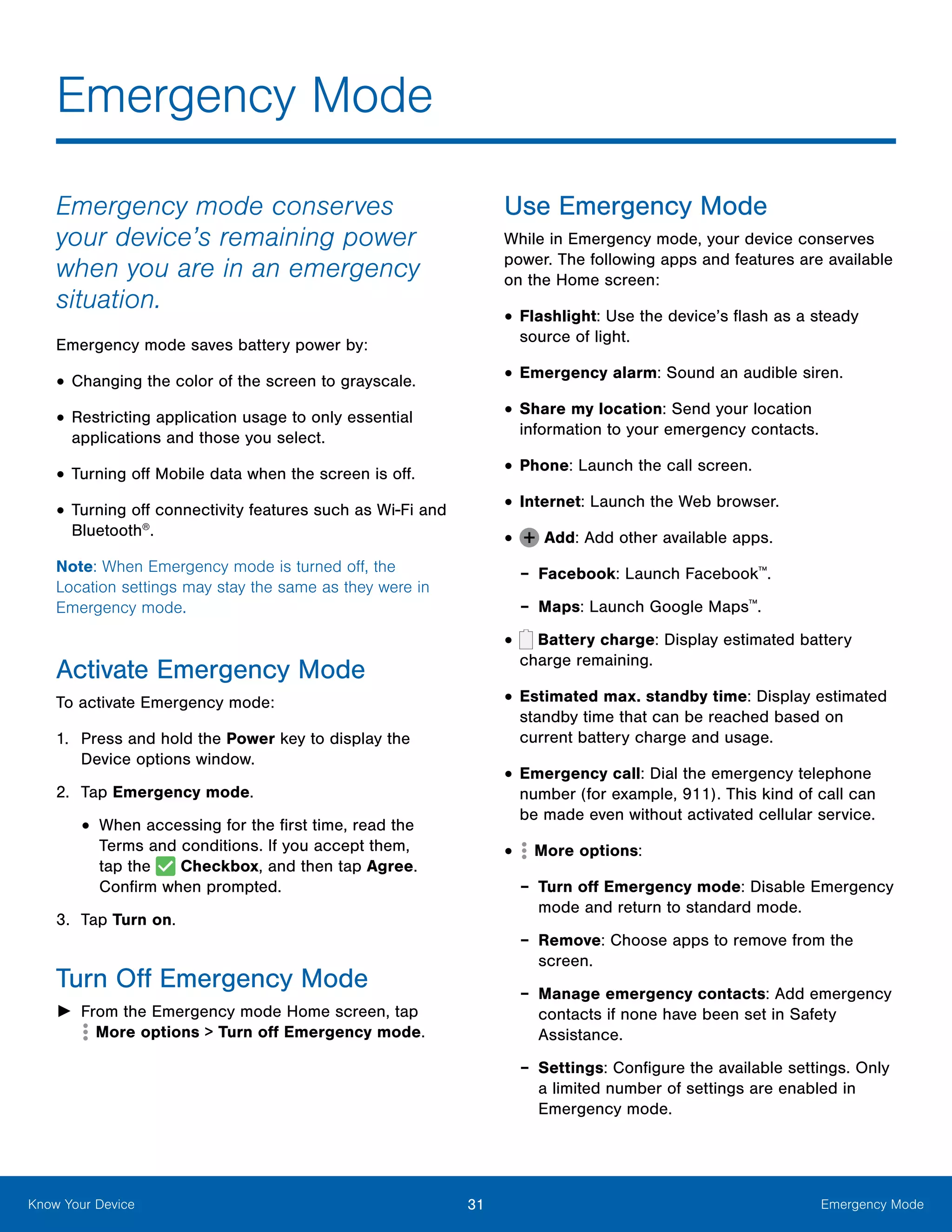 31 Emergency ModeKnow Your Device
Emergency mode conserves
your device’s remaining power
when you are in an emergency
situation.
Emergency mode saves battery power by:
•	Changing the color of the screen to grayscale.
•	Restricting application usage to only essential
applications and those you select.
•	Turning off Mobile data when the screen is off.
•	Turning off connectivity features such as Wi‑Fi and
Bluetooth®
.
Note: When Emergency mode is turned off, the
Location settings may stay the same as they were in
Emergency mode.
Activate Emergency Mode
To activate Emergency mode:
1.	 Press and hold the Power key to display the
Device options window.
2.	 Tap Emergency mode.
•	When accessing for the first time, read the
Terms and conditions. If you accept them,
tap the Checkbox, and then tap Agree.
Confirm when prompted.
3.	 Tap Turn on.
Turn Off Emergency Mode
►► From the Emergency mode Home screen, tap 
 More options > Turn off Emergency mode.
Use Emergency Mode
While in Emergency mode, your device conserves
power. The following apps and features are available
on the Home screen:
•	Flashlight: Use the device’s flash as a steady
source of light.
•	Emergency alarm: Sound an audible siren.
•	Share my location: Send your location
information to your emergency contacts.
•	Phone: Launch the call screen.
•	Internet: Launch the Web browser.
•	 Add: Add other available apps.
-- Facebook: Launch Facebook™
.
-- Maps: Launch Google Maps™
.
•	 Battery charge: Display estimated battery
charge remaining.
•	Estimated max. standby time: Display estimated
standby time that can be reached based on
current battery charge and usage.
•	Emergency call: Dial the emergency telephone
number (for example, 911). This kind of call can
be made even without activated cellular service.
•	 More options:
-- Turn off Emergency mode: Disable Emergency
mode and return to standard mode.
-- Remove: Choose apps to remove from the
screen.
-- Manage emergency contacts: Add emergency
contacts if none have been set in Safety
Assistance.
-- Settings: Configure the available settings. Only
a limited number of settings are enabled in
Emergency mode.
Emergency Mode
 