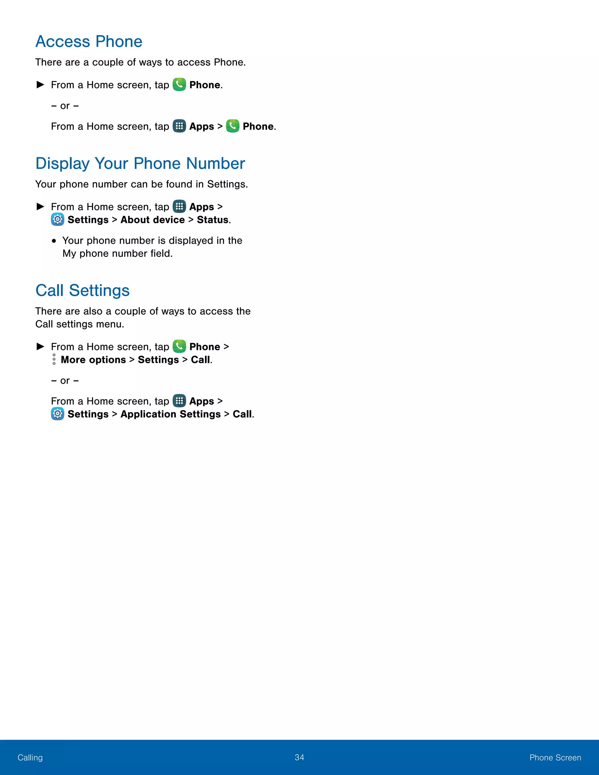 34 Phone ScreenCalling
Access Phone
There are a couple of ways to access Phone.
►► From a Home screen, tap  Phone.
– or –
From a Home screen, tap Apps > Phone.
Display Your Phone Number
Your phone number can be found in Settings.
►► From a Home screen, tap Apps >
 Settings > About device > Status.
•	Your phone number is displayed in the
My phone number field.
Call Settings
There are also a couple of ways to access the
Call settings menu.
►► From a Home screen, tap Phone >
 More options > Settings > Call.
– or –
From a Home screen, tap Apps >
 Settings > Application Settings > Call.
 
