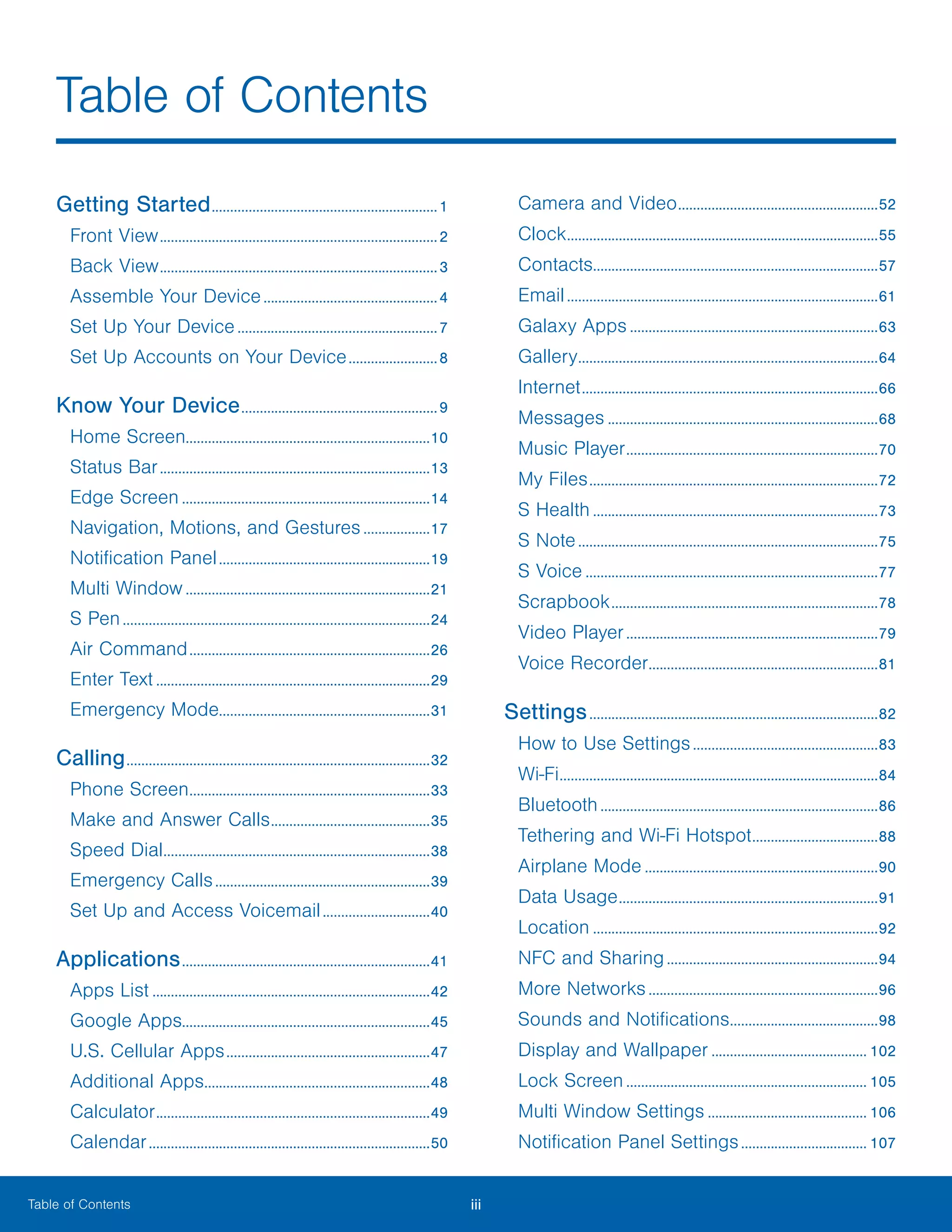 iii ﻿Table of Contents
Getting Started..............................................................1
Front View............................................................................2
Back View............................................................................3
Assemble Your Device................................................4
Set Up Your Device.......................................................7
Set Up Accounts on Your Device.........................8
Know Your Device......................................................9
Home Screen..................................................................10
Status Bar..........................................................................13
Edge Screen....................................................................14
Navigation, Motions, and Gestures...................17
Notification Panel..........................................................19
Multi Window...................................................................21
S Pen....................................................................................24
Air Command..................................................................26
Enter Text...........................................................................29
Emergency Mode.........................................................31
Calling...................................................................................32
Phone Screen..................................................................33
Make and Answer Calls............................................35
Speed Dial.........................................................................38
Emergency Calls...........................................................39
Set Up and Access Voicemail..............................40
Applications....................................................................41
Apps List............................................................................42
Google Apps...................................................................45
U.S. Cellular Apps........................................................47
Additional Apps..............................................................48
Calculator...........................................................................49
Calendar.............................................................................50
Camera and Video.......................................................52
Clock.....................................................................................55
Contacts..............................................................................57
Email.....................................................................................61
Galaxy Apps....................................................................63
Gallery..................................................................................64
Internet.................................................................................66
Messages..........................................................................68
Music Player.....................................................................70
My Files...............................................................................72
S Health..............................................................................73
S Note..................................................................................75
S Voice................................................................................77
Scrapbook.........................................................................78
Video Player.....................................................................79
Voice Recorder...............................................................81
Settings...............................................................................82
How to Use Settings...................................................83
Wi-Fi.......................................................................................84
Bluetooth............................................................................86
Tethering and Wi-Fi Hotspot...................................88
Airplane Mode................................................................90
Data Usage.......................................................................91
Location..............................................................................92
NFC and Sharing..........................................................94
More Networks...............................................................96
Sounds and Notifications.........................................98
Display and Wallpaper........................................... 102
Lock Screen.................................................................. 105
Multi Window Settings............................................ 106
Notification Panel Settings................................... 107
Table of Contents
 