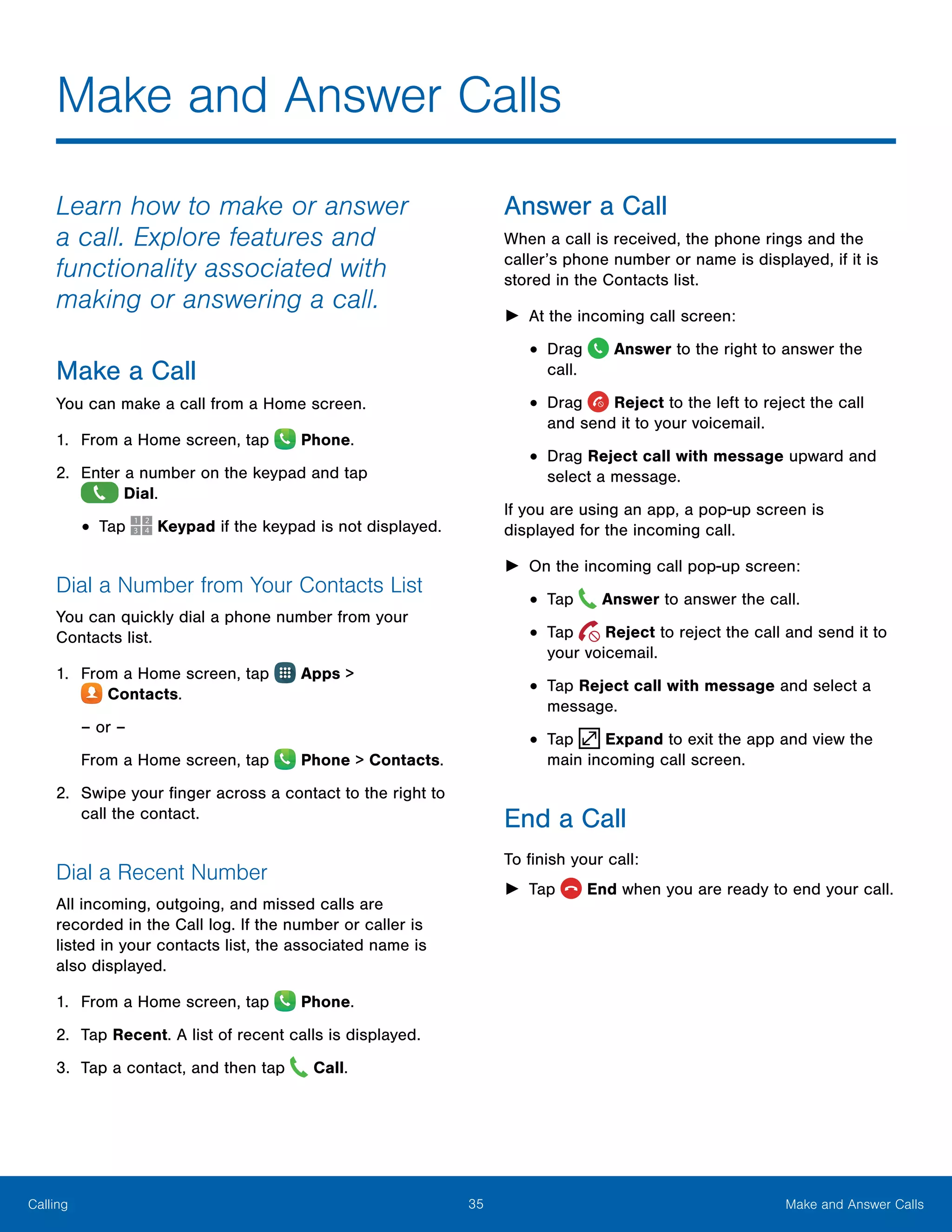 35 Make and Answer CallsCalling
Make and Answer Calls
Learn how to make or answer
a call. Explore features and
functionality associated with
making or answering a call.
Make a Call
You can make a call from a Home screen.
1.	 From a Home screen, tap  Phone.
2.	 Enter a number on the keypad and tap
 Dial.
•	Tap Keypad if the keypad is not displayed.
Dial a Number from Your Contacts List
You can quickly dial a phone number from your
Contacts list.
1.	 From a Home screen, tap Apps >
 Contacts.
– or –
From a Home screen, tap  Phone > Contacts.
2.	 Swipe your finger across a contact to the right to
call the contact.
Dial a Recent Number
All incoming, outgoing, and missed calls are
recorded in the Call log. If the number or caller is
listed in your contacts list, the associated name is
also displayed.
1.	 From a Home screen, tap Phone.
2.	 Tap Recent. A list of recent calls is displayed.
3.	 Tap a contact, and then tap Call.
Answer a Call
When a call is received, the phone rings and the
caller’s phone number or name is displayed, if it is
stored in the Contacts list.
►► At the incoming call screen:
•	Drag Answer to the right to answer the
call.
•	Drag Reject to the left to reject the call
and send it to your voicemail.
•	Drag Reject call with message upward and
select a message.
If you are using an app, a pop-up screen is
displayed for the incoming call.
►► On the incoming call pop-up screen:
•	Tap Answer to answer the call.
•	Tap Reject to reject the call and send it to
your voicemail.
•	Tap Reject call with message and select a
message.
•	Tap Expand to exit the app and view the
main incoming call screen.
End a Call
To finish your call:
►► Tap  End when you are ready to end your call.
 