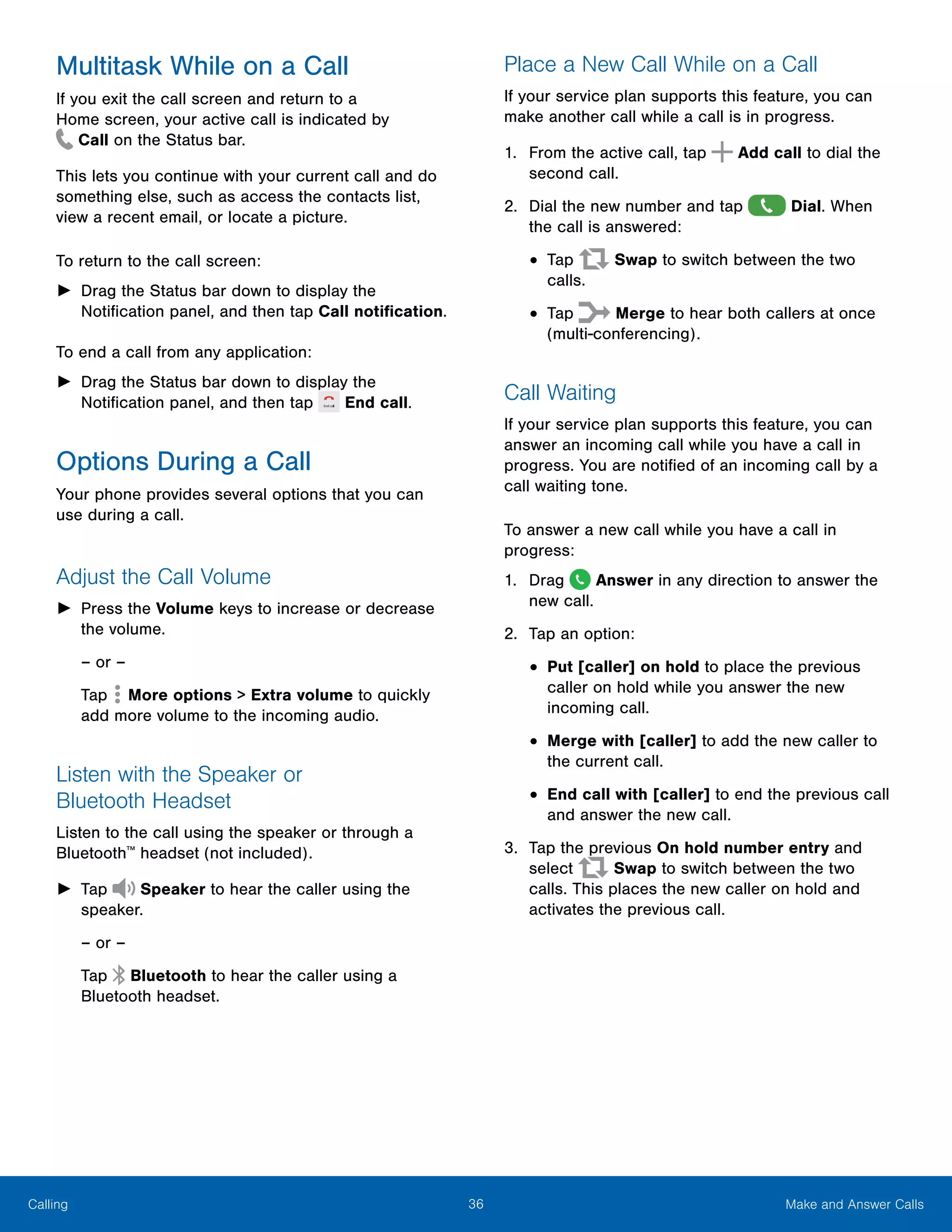36 Make and Answer CallsCalling
Multitask While on a Call
If you exit the call screen and return to a
Home screen, your active call is indicated by
 Call on the Status bar.
This lets you continue with your current call and do
something else, such as access the contacts list,
view a recent email, or locate a picture.
To return to the call screen:
►► Drag the Status bar down to display the
Notification panel, and then tap Call notification.
To end a call from any application:
►► Drag the Status bar down to display the
Notification panel, and then tap End call.
Options During a Call
Your phone provides several options that you can
use during a call.
Adjust the Call Volume
►► Press the Volume keys to increase or decrease
the volume.
– or –
Tap  More options > Extra volume to quickly
add more volume to the incoming audio.
Listen with the Speaker or
Bluetooth Headset
Listen to the call using the speaker or through a
Bluetooth™
headset (not included).
►► Tap Speaker to hear the caller using the
speaker.
– or –
Tap Bluetooth to hear the caller using a
Bluetooth headset.
Place a New Call While on a Call
If your service plan supports this feature, you can
make another call while a call is in progress.
1.	 From the active call, tap Add call to dial the
second call.
2.	 Dial the new number and tap Dial. When
the call is answered:
•	Tap Swap to switch between the two
calls.
•	Tap Merge to hear both callers at once
(multi-conferencing).
Call Waiting
If your service plan supports this feature, you can
answer an incoming call while you have a call in
progress. You are notified of an incoming call by a
call waiting tone.
To answer a new call while you have a call in
progress:
1.	 Drag Answer in any direction to answer the
new call.
2.	 Tap an option:
•	Put [caller] on hold to place the previous
caller on hold while you answer the new
incoming call.
•	Merge with [caller] to add the new caller to
the current call.
•	End call with [caller] to end the previous call
and answer the new call.
3.	 Tap the previous On hold number entry and
select Swap to switch between the two
calls. This places the new caller on hold and
activates the previous call.
 