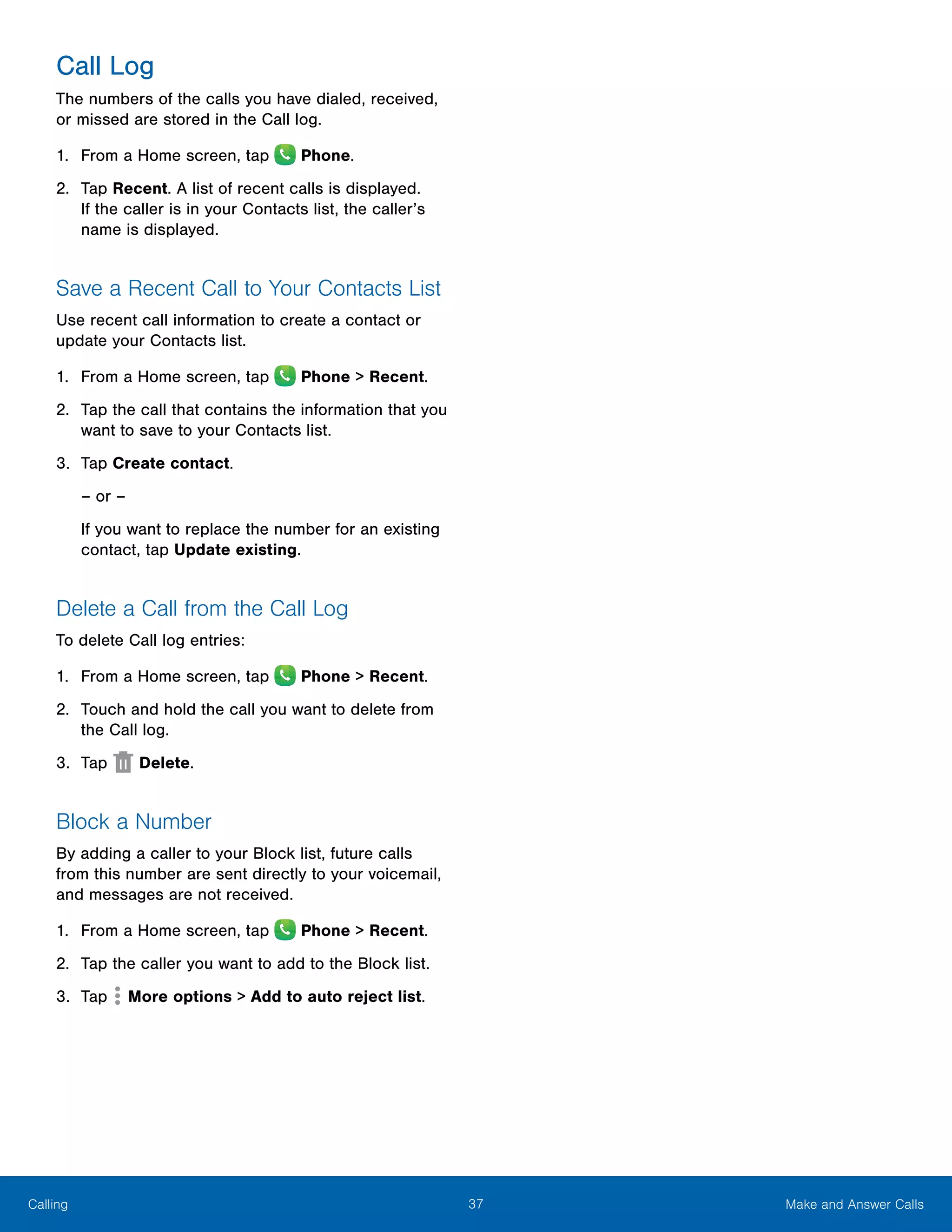 37 Make and Answer CallsCalling
Call Log
The numbers of the calls you have dialed, received,
or missed are stored in the Call log.
1.	 From a Home screen, tap Phone.
2.	 Tap Recent. A list of recent calls is displayed.
If the caller is in your Contacts list, the caller’s
name is displayed.
Save a Recent Call to Your Contacts List
Use recent call information to create a contact or
update your Contacts list.
1.	 From a Home screen, tap Phone > Recent.
2.	 Tap the call that contains the information that you
want to save to your Contacts list.
3.	 Tap Create contact.
– or –
If you want to replace the number for an existing
contact, tap Update existing.
Delete a Call from the Call Log
To delete Call log entries:
1.	 From a Home screen, tap Phone > Recent.
2.	 Touch and hold the call you want to delete from
the Call log.
3.	 Tap Delete.
Block a Number
By adding a caller to your Block list, future calls
from this number are sent directly to your voicemail,
and messages are not received.
1.	 From a Home screen, tap Phone > Recent.
2.	 Tap the caller you want to add to the Block list.
3.	 Tap  More options > Add to auto reject list.
 