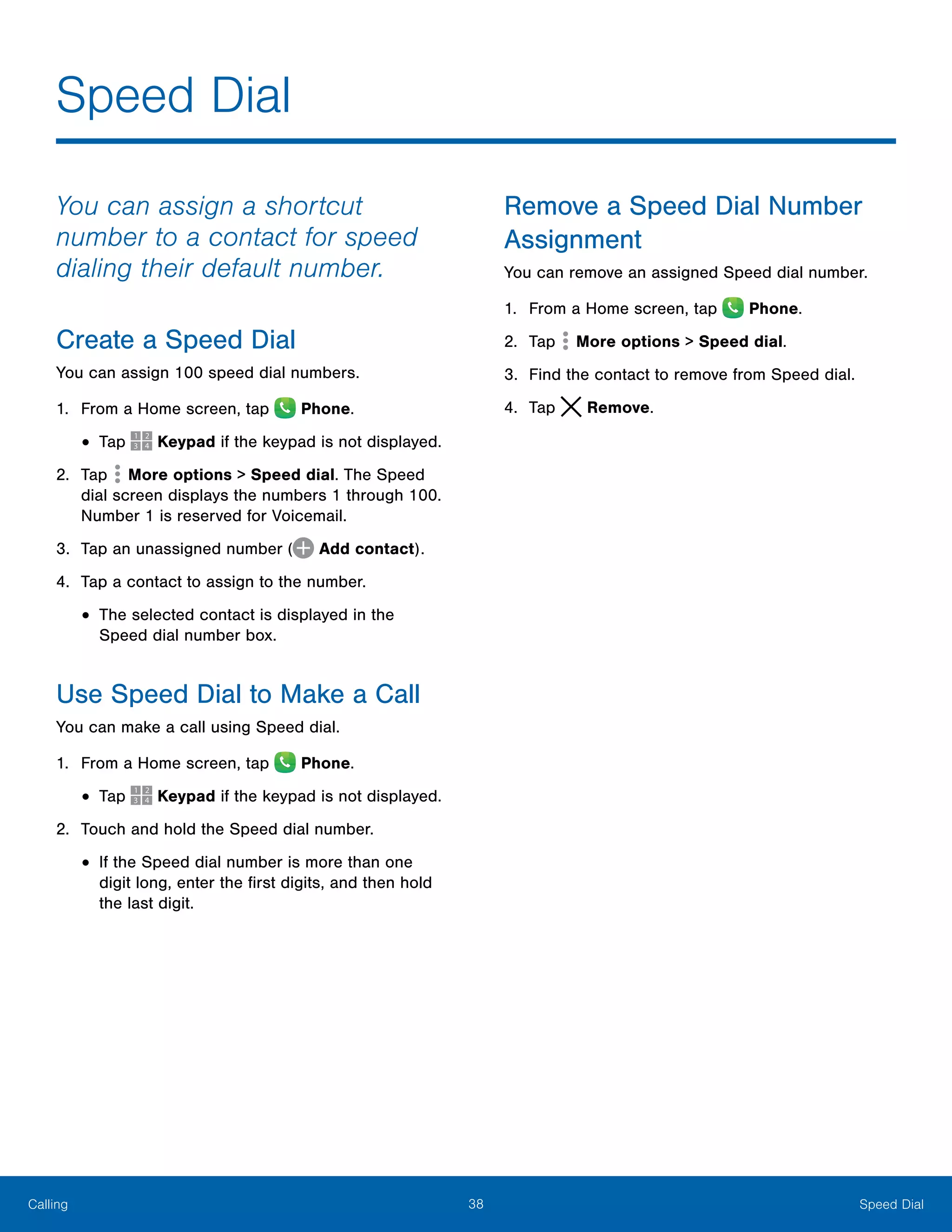 38 Speed DialCalling
Speed Dial
You can assign a shortcut
number to a contact for speed
dialing their default number.
Create a Speed Dial
You can assign 100 speed dial numbers.
1.	 From a Home screen, tap Phone.
•	Tap Keypad if the keypad is not displayed.
2.	 Tap  More options > Speed dial. The Speed
dial screen displays the numbers 1 through 100.
Number 1 is reserved for Voicemail.
3.	 Tap an unassigned number ( Add contact).
4.	 Tap a contact to assign to the number.
•	The selected contact is displayed in the
Speed dial number box.
Use Speed Dial to Make a Call
You can make a call using Speed dial.
1.	 From a Home screen, tap Phone.
•	Tap Keypad if the keypad is not displayed.
2.	 Touch and hold the Speed dial number.
•	If the Speed dial number is more than one
digit long, enter the first digits, and then hold
the last digit.
Remove a Speed Dial Number
Assignment
You can remove an assigned Speed dial number.
1.	 From a Home screen, tap Phone.
2.	 Tap  More options > Speed dial.
3.	 Find the contact to remove from Speed dial.
4.	 Tap Remove.
 