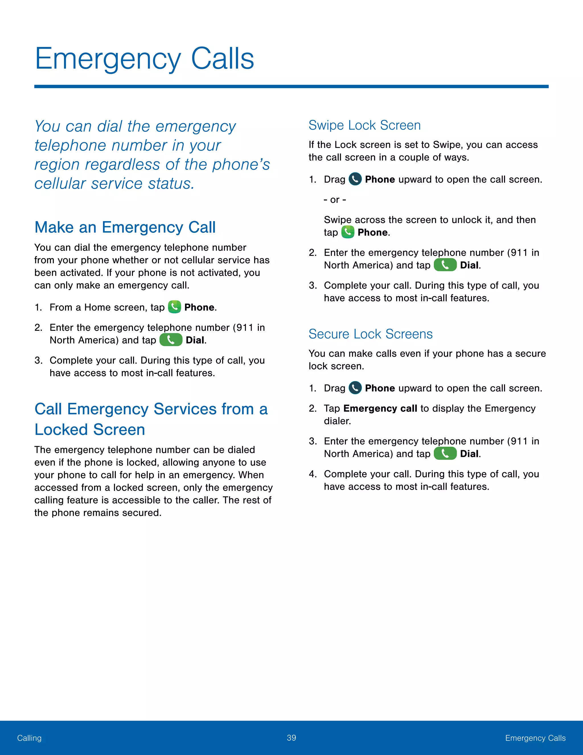 39 Emergency CallsCalling
Emergency Calls
You can dial the emergency
telephone number in your
region regardless of the phone’s
cellular service status.
Make an Emergency Call
You can dial the emergency telephone number
from your phone whether or not cellular service has
been activated. If your phone is not activated, you
can only make an emergency call.
1.	 From a Home screen, tap Phone.
2.	 Enter the emergency telephone number (911 in
North America) and tap Dial.
3.	 Complete your call. During this type of call, you
have access to most in-call features.
Call Emergency Services from a
Locked Screen
The emergency telephone number can be dialed
even if the phone is locked, allowing anyone to use
your phone to call for help in an emergency. When
accessed from a locked screen, only the emergency
calling feature is accessible to the caller. The rest of
the phone remains secured.
Swipe Lock Screen
If the Lock screen is set to Swipe, you can access
the call screen in a couple of ways.
1.	 Drag Phone upward to open the call screen.
- or -
Swipe across the screen to unlock it, and then
tap Phone.
2.	 Enter the emergency telephone number (911 in
North America) and tap Dial.
3.	 Complete your call. During this type of call, you
have access to most in-call features.
Secure Lock Screens
You can make calls even if your phone has a secure
lock screen.
1.	 Drag Phone upward to open the call screen.
2.	 Tap Emergency call to display the Emergency
dialer.
3.	 Enter the emergency telephone number (911 in
North America) and tap Dial.
4.	 Complete your call. During this type of call, you
have access to most in-call features.
 