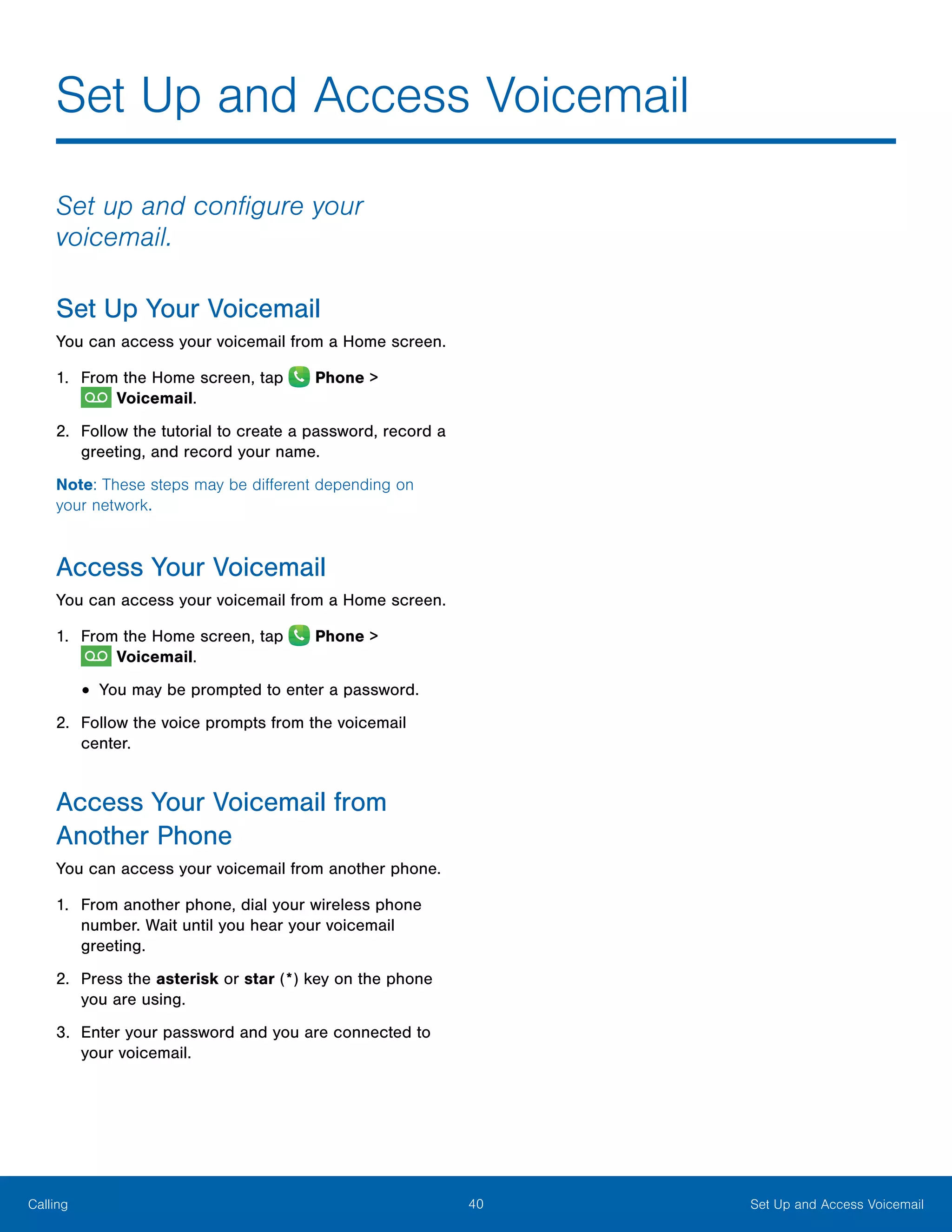 40 Set Up and Access VoicemailCalling
Set Up and Access Voicemail
Set up and configure your
voicemail.
Set Up Your Voicemail
You can access your voicemail from a Home screen.
1.	 From the Home screen, tap  Phone >
 Voicemail.
2.	 Follow the tutorial to create a password, record a
greeting, and record your name.
Note: These steps may be different depending on
your network.
Access Your Voicemail
You can access your voicemail from a Home screen.
1.	 From the Home screen, tap  Phone >
 Voicemail.
•	You may be prompted to enter a password.
2.	 Follow the voice prompts from the voicemail
center.
Access Your Voicemail from
Another Phone
You can access your voicemail from another phone.
1.	 From another phone, dial your wireless phone
number. Wait until you hear your voicemail
greeting.
2.	 Press the asterisk or star (*) key on the phone
you are using.
3.	 Enter your password and you are connected to
your voicemail.
 