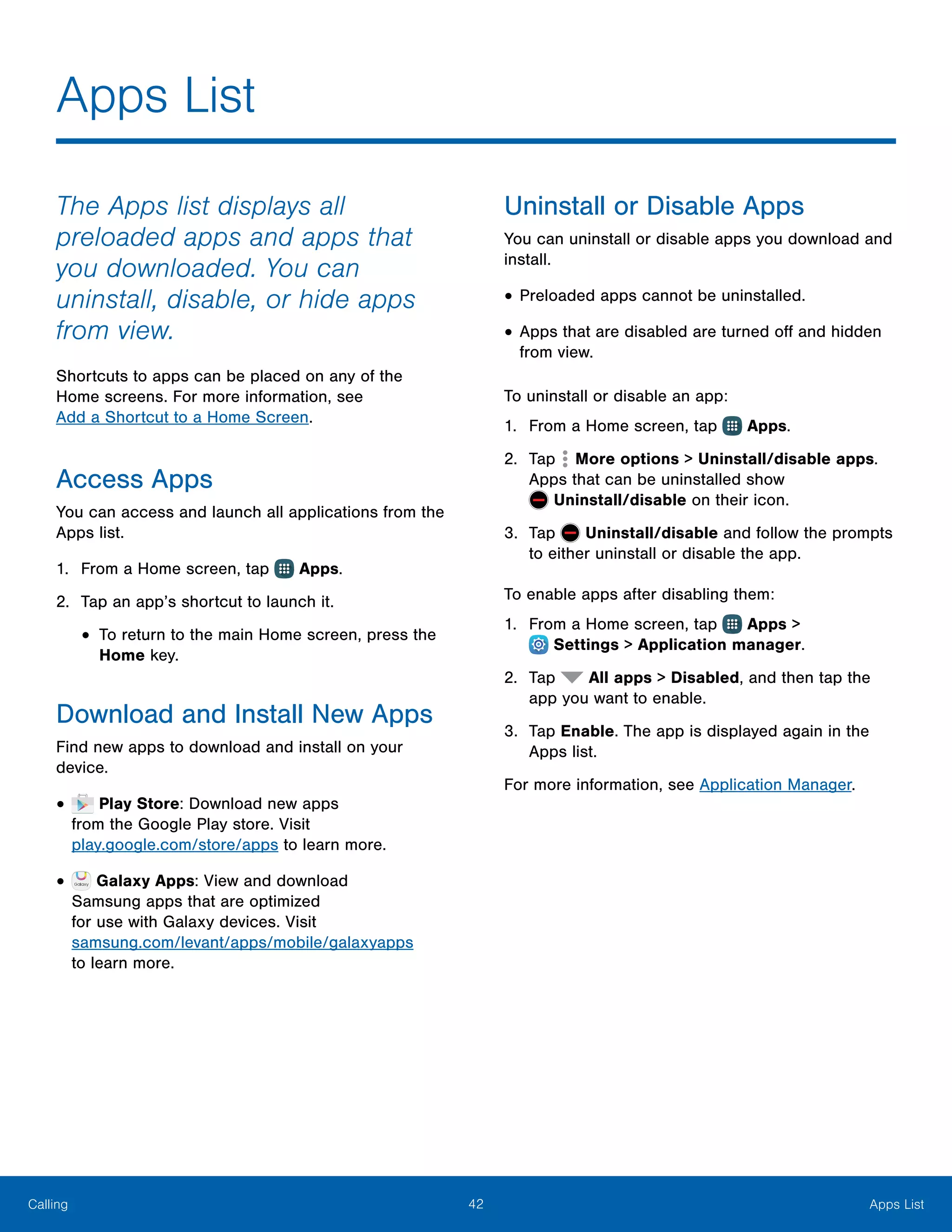 42 Apps ListCalling
The Apps list displays all
preloaded apps and apps that
you downloaded. You can
uninstall, disable, or hide apps
from view.
Shortcuts to apps can be placed on any of the
Home screens. For more information, see
Add a Shortcut to a Home Screen.
Access Apps
You can access and launch all applications from the
Apps list.
1.	 From a Home screen, tap Apps.
2.	 Tap an app’s shortcut to launch it.
•	To return to the main Home screen, press the
Home key.
Download and Install New Apps
Find new apps to download and install on your
device.
•	 Play Store: Download new apps
from the Google Play store. Visit
play.google.com/store/apps to learn more.
•	 Galaxy Apps: View and download
Samsung apps that are optimized
for use with Galaxy devices. Visit
samsung.com/levant/apps/mobile/galaxyapps
to learn more.
Uninstall or Disable Apps
You can uninstall or disable apps you download and
install.
•	Preloaded apps cannot be uninstalled.
•	Apps that are disabled are turned off and hidden
from view.
To uninstall or disable an app:
1.	 From a Home screen, tap Apps.
2.	 Tap More options > Uninstall/disable apps.
Apps that can be uninstalled show
 Uninstall/disable on their icon.
3.	 Tap Uninstall/disable and follow the prompts
to either uninstall or disable the app.
To enable apps after disabling them:
1.	 From a Home screen, tap Apps >
 Settings > Application manager.
2.	 Tap All apps > Disabled, and then tap the
app you want to enable.
3.	 Tap Enable. The app is displayed again in the
Apps list.
For more information, see Application Manager.
Apps List
 