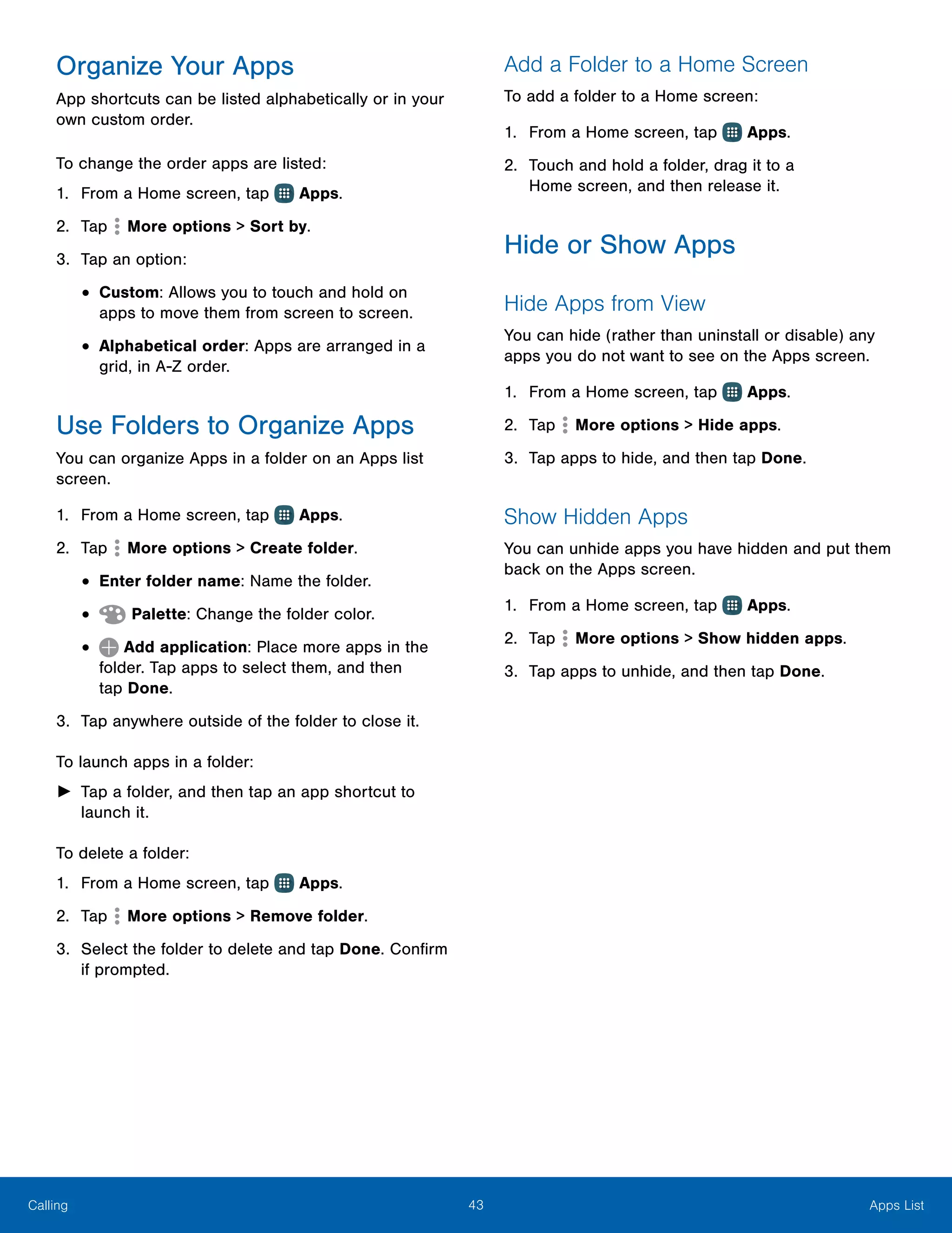 43 Apps ListCalling
Organize Your Apps
App shortcuts can be listed alphabetically or in your
own custom order.
To change the order apps are listed:
1.	 From a Home screen, tap Apps.
2.	 Tap More options > Sort by.
3.	 Tap an option:
•	Custom: Allows you to touch and hold on
apps to move them from screen to screen.
•	Alphabetical order: Apps are arranged in a
grid, in A-Z order.
Use Folders to Organize Apps
You can organize Apps in a folder on an Apps list
screen.
1.	 From a Home screen, tap Apps.
2.	 Tap More options > Create folder.
•	Enter folder name: Name the folder.
•	 Palette: Change the folder color.
•	 Add application: Place more apps in the
folder. Tap apps to select them, and then
tap Done.
3.	 Tap anywhere outside of the folder to close it.
To launch apps in a folder:
►► Tap a folder, and then tap an app shortcut to
launch it.
To delete a folder:
1.	 From a Home screen, tap Apps.
2.	 Tap More options > Remove folder.
3.	 Select the folder to delete and tap Done. Confirm
if prompted.
Add a Folder to a Home Screen
To add a folder to a Home screen:
1.	 From a Home screen, tap Apps.
2.	 Touch and hold a folder, drag it to a
Home screen, and then release it.
Hide or Show Apps
Hide Apps from View
You can hide (rather than uninstall or disable) any
apps you do not want to see on the Apps screen.
1.	 From a Home screen, tap Apps.
2.	 Tap More options > Hide apps.
3.	 Tap apps to hide, and then tap Done.
Show Hidden Apps
You can unhide apps you have hidden and put them
back on the Apps screen.
1.	 From a Home screen, tap Apps.
2.	 Tap More options > Show hidden apps.
3.	 Tap apps to unhide, and then tap Done.
 