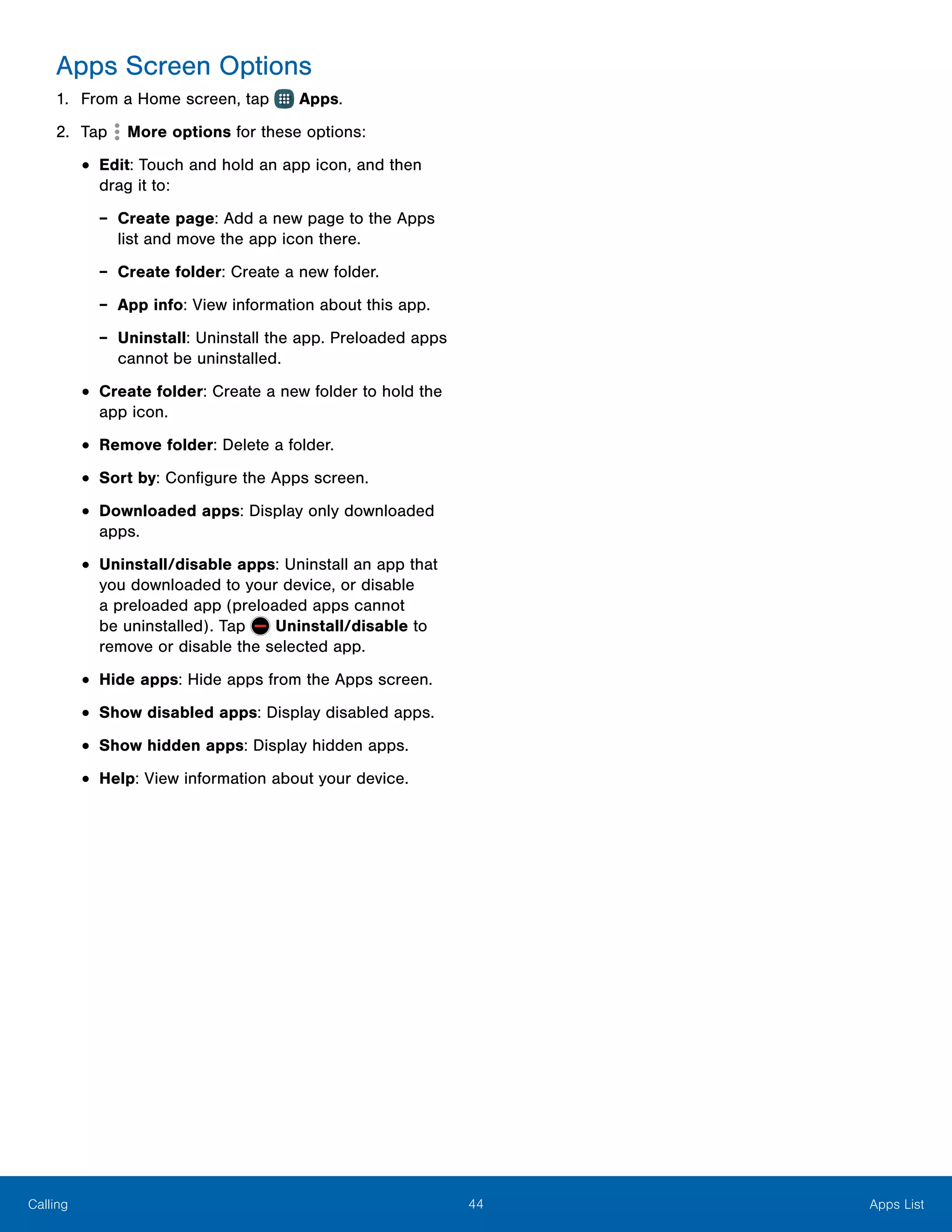44 Apps ListCalling
Apps Screen Options
1.	 From a Home screen, tap Apps.
2.	 Tap More options for these options:
•	Edit: Touch and hold an app icon, and then
drag it to:
-- Create page: Add a new page to the Apps
list and move the app icon there.
-- Create folder: Create a new folder.
-- App info: View information about this app.
-- Uninstall: Uninstall the app. Preloaded apps
cannot be uninstalled.
•	Create folder: Create a new folder to hold the
app icon.
•	Remove folder: Delete a folder.
•	Sort by: Configure the Apps screen.
•	Downloaded apps: Display only downloaded
apps.
•	Uninstall/disable apps: Uninstall an app that
you downloaded to your device, or disable
a preloaded app (preloaded apps cannot
be uninstalled). Tap Uninstall/disable to
remove or disable the selected app.
•	Hide apps: Hide apps from the Apps screen.
•	Show disabled apps: Display disabled apps.
•	Show hidden apps: Display hidden apps.
•	Help: View information about your device.
 