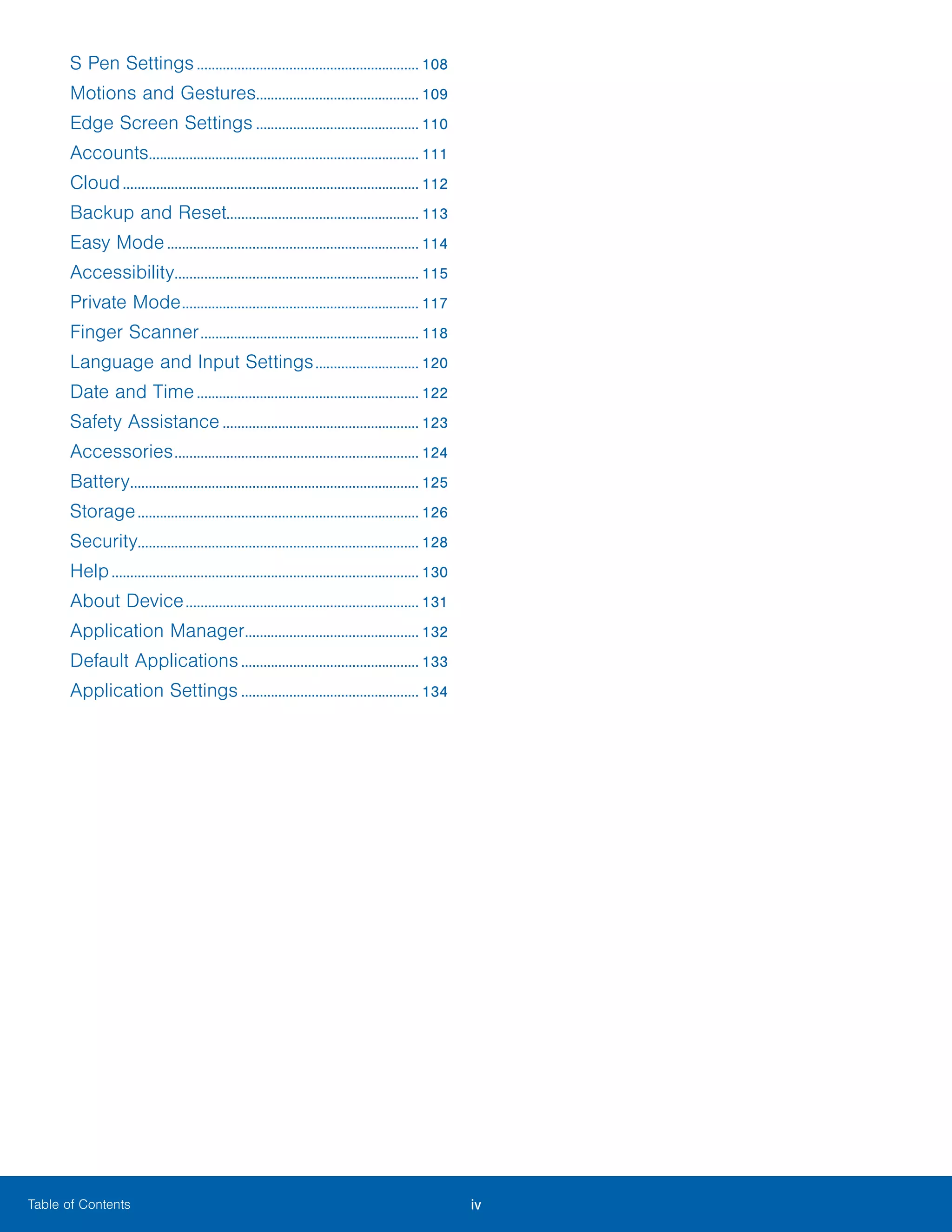 iv ﻿Table of Contents
S Pen Settings............................................................. 108
Motions and Gestures............................................ 109
Edge Screen Settings............................................. 110
Accounts.......................................................................... 111
Cloud................................................................................. 112
Backup and Reset.................................................... 113
Easy Mode..................................................................... 114
Accessibility................................................................... 115
Private Mode................................................................. 117
Finger Scanner............................................................ 118
Language and Input Settings............................. 120
Date and Time............................................................. 122
Safety Assistance...................................................... 123
Accessories................................................................... 124
Battery............................................................................... 125
Storage............................................................................. 126
Security............................................................................ 128
Help.................................................................................... 130
About Device................................................................ 131
Application Manager................................................ 132
Default Applications................................................. 133
Application Settings................................................. 134
 