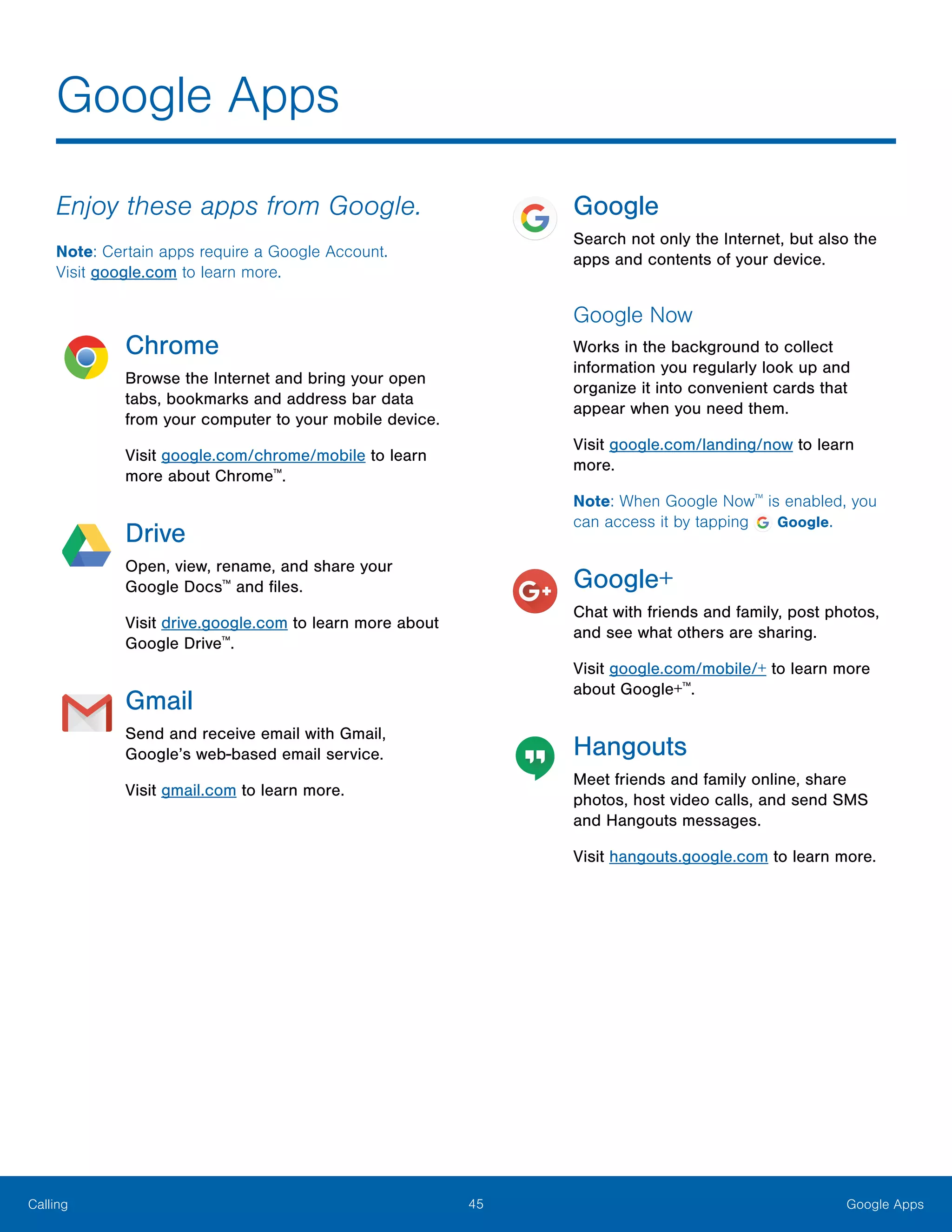 45 Google AppsCalling
Enjoy these apps from Google.
Note: Certain apps require a Google Account.
Visit google.com to learn more.
Chrome
Browse the Internet and bring your open
tabs, bookmarks and address bar data
from your computer to your mobile device.
Visit google.com/chrome/mobile to learn
more about Chrome™
.
Drive
Open, view, rename, and share your
Google Docs™
and files.
Visit drive.google.com to learn more about
Google Drive™
.
Gmail
Send and receive email with Gmail,
Google’s web-based email service.
Visit gmail.com to learn more.
Google
Search not only the Internet, but also the
apps and contents of your device.
Google Now
Works in the background to collect
information you regularly look up and
organize it into convenient cards that
appear when you need them.
Visit google.com/landing/now to learn
more.
Note: When Google Now™
is enabled, you
can access it by tapping Google.
Google+
Chat with friends and family, post photos,
and see what others are sharing.
Visit google.com/mobile/+ to learn more
about Google+™
.
Hangouts
Meet friends and family online, share
photos, host video calls, and send SMS
and Hangouts messages.
Visit hangouts.google.com to learn more.
Google Apps
 
