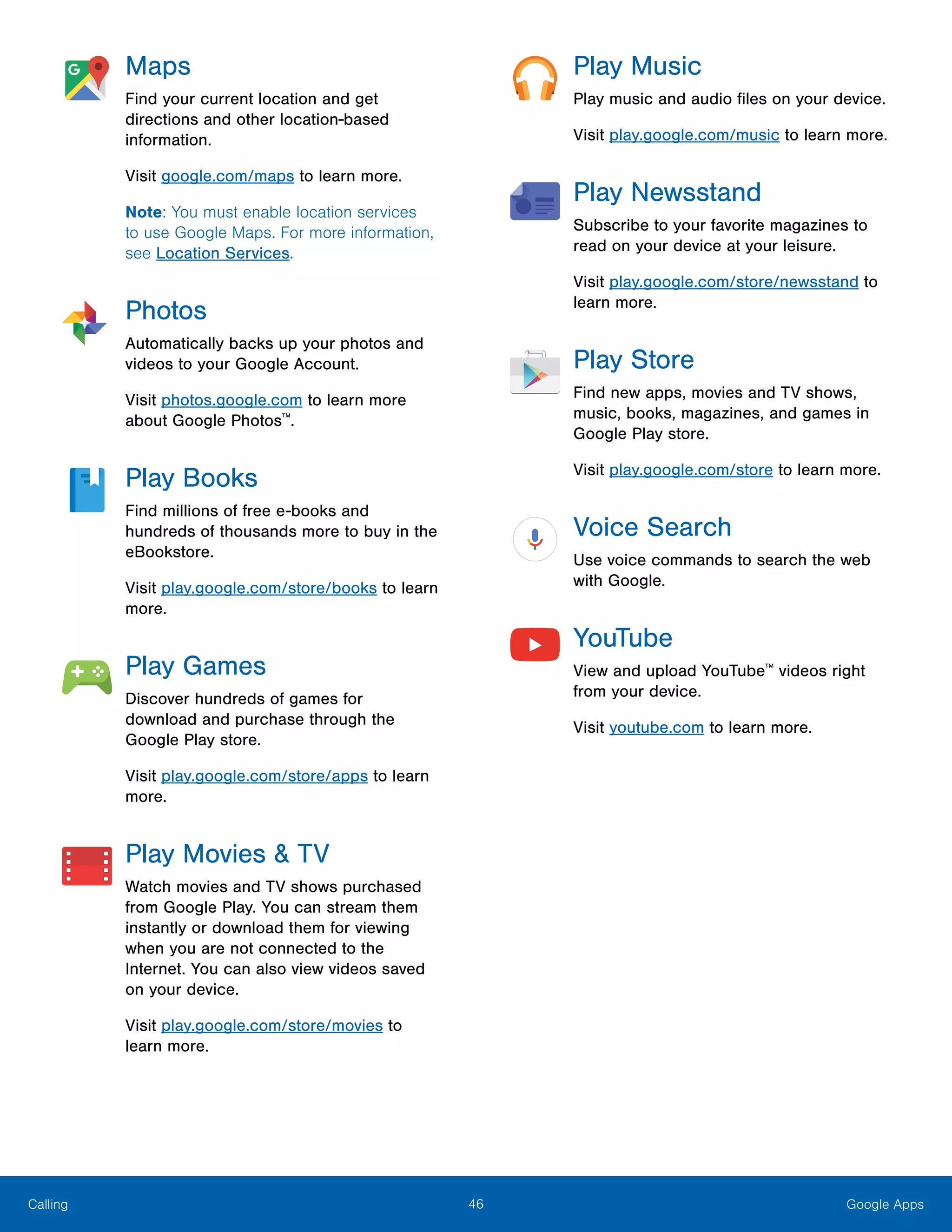 46 Google AppsCalling
Maps
Find your current location and get
directions and other location-based
information.
Visit google.com/maps to learn more.
Note: You must enable location services
to use Google Maps. For more information,
see Location Services.
Photos
Automatically backs up your photos and
videos to your Google Account.
Visit photos.google.com to learn more
about Google Photos™
.
Play Books
Find millions of free e-books and
hundreds of thousands more to buy in the
eBookstore.
Visit play.google.com/store/books to learn
more.
Play Games
Discover hundreds of games for
download and purchase through the
Google Play store.
Visit play.google.com/store/apps to learn
more.
Play Movies & TV
Watch movies and TV shows purchased
from Google Play. You can stream them
instantly or download them for viewing
when you are not connected to the
Internet. You can also view videos saved
on your device.
Visit play.google.com/store/movies to
learn more.
Play Music
Play music and audio files on your device.
Visit play.google.com/music to learn more.
Play Newsstand
Subscribe to your favorite magazines to
read on your device at your leisure.
Visit play.google.com/store/newsstand to
learn more.
Play Store
Find new apps, movies and TV shows,
music, books, magazines, and games in
Google Play store.
Visit play.google.com/store to learn more.
Voice Search
Use voice commands to search the web
with Google.
YouTube
View and upload YouTube™
videos right
from your device.
Visit youtube.com to learn more.
 