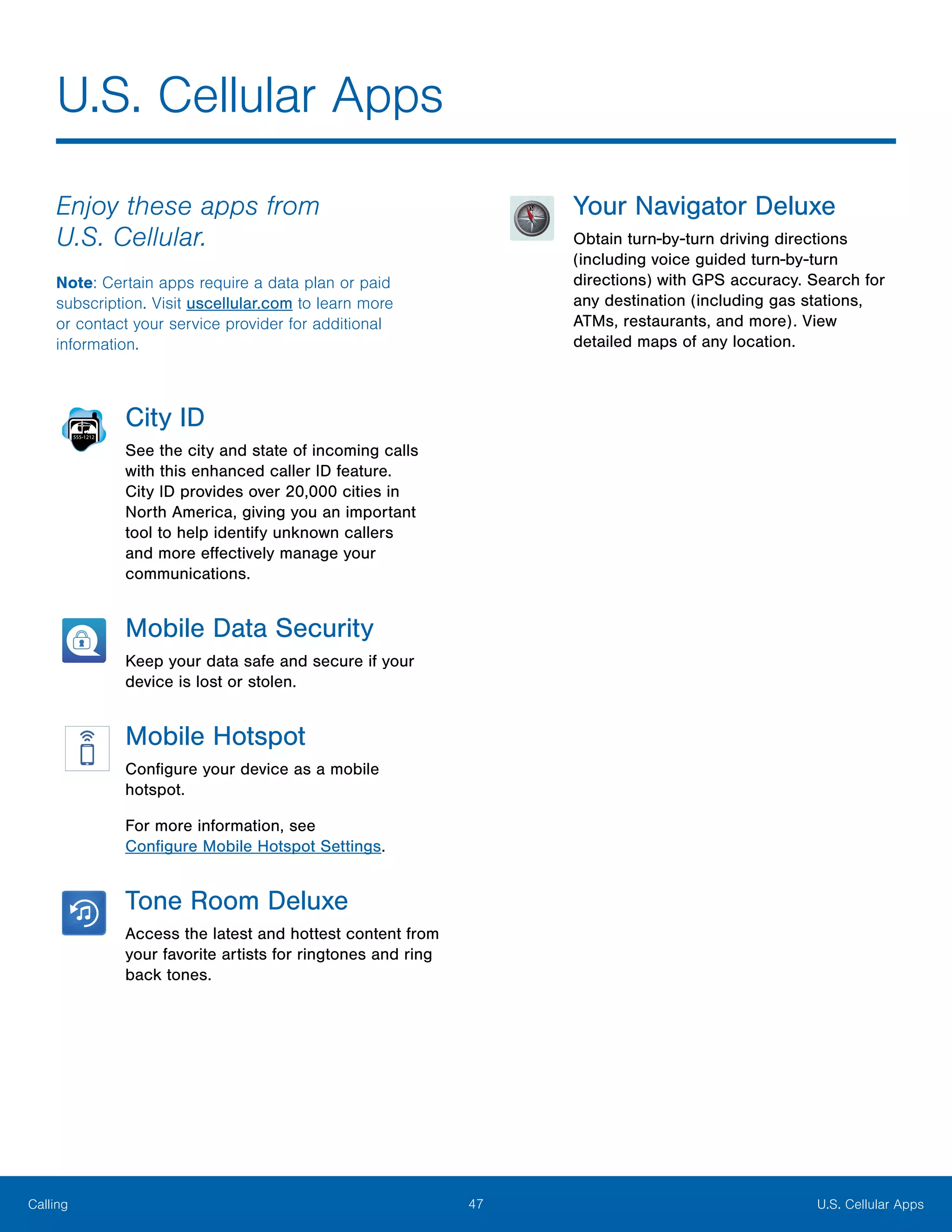 47 U.S. Cellular AppsCalling
U.S. Cellular Apps
Enjoy these apps from
U.S. Cellular.
Note: Certain apps require a data plan or paid
subscription. Visit uscellular.com to learn more
or contact your service provider for additional
information.
City ID
See the city and state of incoming calls
with this enhanced caller ID feature.
City ID provides over 20,000 cities in
North America, giving you an important
tool to help identify unknown callers
and more effectively manage your
communications.
Mobile Data Security
Keep your data safe and secure if your
device is lost or stolen.
Mobile Hotspot
Configure your device as a mobile
hotspot.
For more information, see
Configure Mobile Hotspot Settings.
Tone Room Deluxe
Access the latest and hottest content from
your favorite artists for ringtones and ring
back tones.
Your Navigator Deluxe
Obtain turn-by-turn driving directions
(including voice guided turn-by-turn
directions) with GPS accuracy. Search for
any destination (including gas stations,
ATMs, restaurants, and more). View
detailed maps of any location.
 