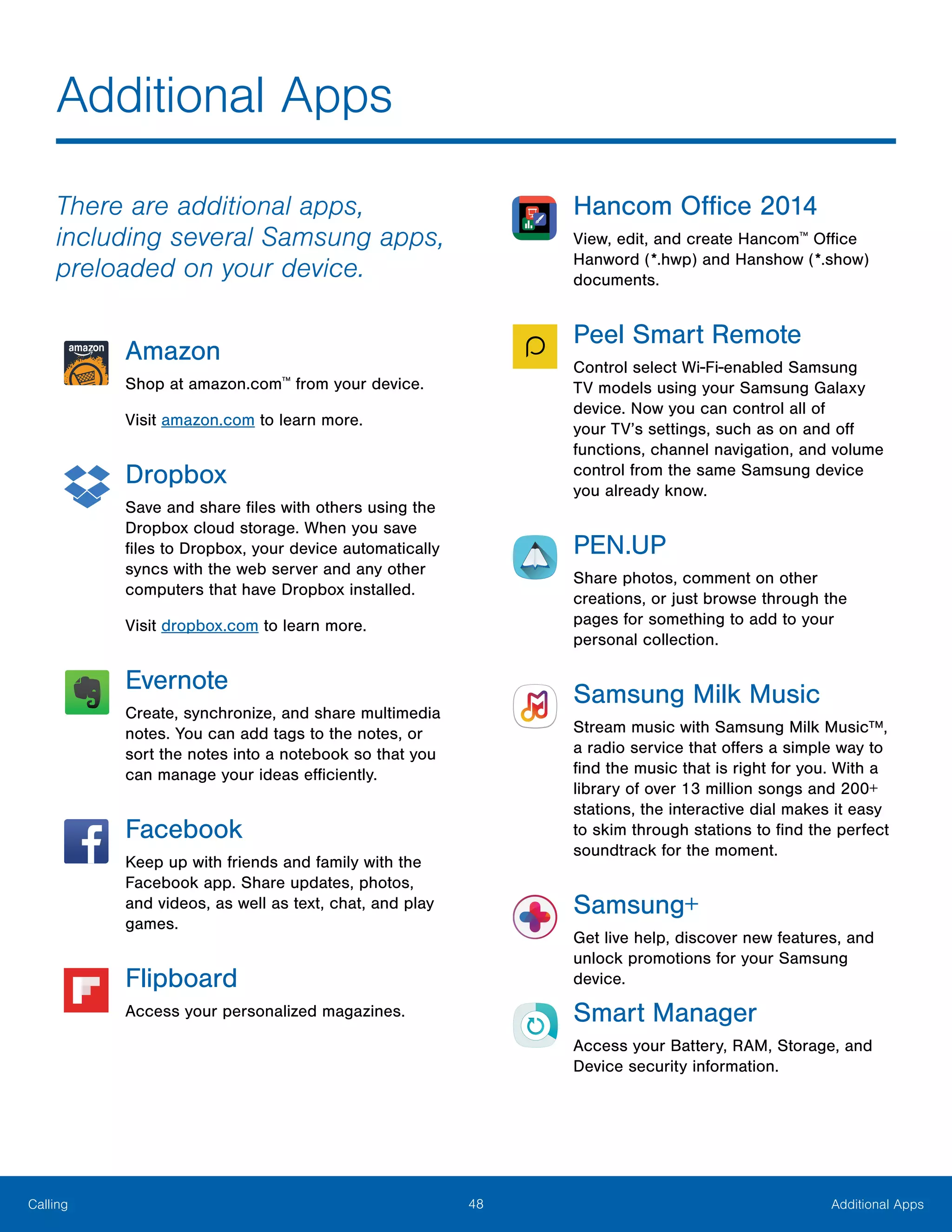 48 Additional AppsCalling
There are additional apps,
including several Samsung apps,
preloaded on your device.
Amazon
Shop at amazon.com™
from your device.
Visit amazon.com to learn more.
Dropbox
Save and share files with others using the
Dropbox cloud storage. When you save
files to Dropbox, your device automatically
syncs with the web server and any other
computers that have Dropbox installed.
Visit dropbox.com to learn more.
Evernote
Create, synchronize, and share multimedia
notes. You can add tags to the notes, or
sort the notes into a notebook so that you
can manage your ideas efficiently.
Facebook
Keep up with friends and family with the
Facebook app. Share updates, photos,
and videos, as well as text, chat, and play
games.
Flipboard
Access your personalized magazines.
Hancom Office 2014
View, edit, and create Hancom™
Office
Hanword (*.hwp) and Hanshow (*.show)
documents.
Peel Smart Remote
Control select Wi-Fi-enabled Samsung
TV models using your Samsung Galaxy
device. Now you can control all of
your TV’s settings, such as on and off
functions, channel navigation, and volume
control from the same Samsung device
you already know.
PEN.UP
Share photos, comment on other
creations, or just browse through the
pages for something to add to your
personal collection.
Samsung Milk Music
Stream music with Samsung Milk Music™,
a radio service that offers a simple way to
find the music that is right for you. With a
library of over 13 million songs and 200+
stations, the interactive dial makes it easy
to skim through stations to find the perfect
soundtrack for the moment.
Samsung+
Get live help, discover new features, and
unlock promotions for your Samsung
device.
Smart Manager
Access your Battery, RAM, Storage, and
Device security information.
Additional Apps
 