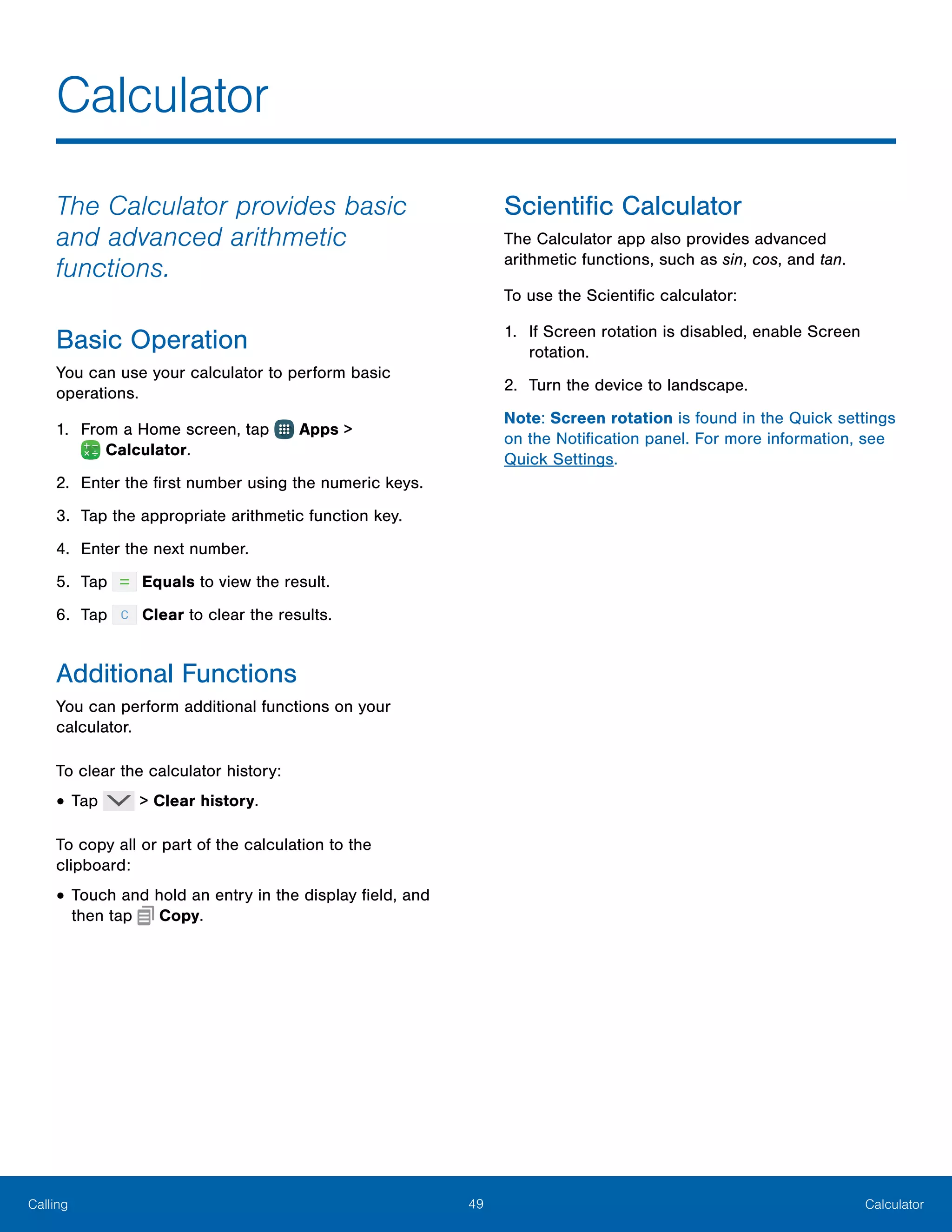 49 CalculatorCalling
The Calculator provides basic
and advanced arithmetic
functions.
Basic Operation
You can use your calculator to perform basic
operations.
1.	 From a Home screen, tap Apps >
 Calculator.
2.	 Enter the first number using the numeric keys.
3.	 Tap the appropriate arithmetic function key.
4.	 Enter the next number.
5.	 Tap Equals to view the result.
6.	 Tap Clear to clear the results.
Additional Functions
You can perform additional functions on your
calculator.
To clear the calculator history:
•	Tap > Clear history.
To copy all or part of the calculation to the
clipboard:
•	Touch and hold an entry in the display field, and
then tap Copy.
Scientific Calculator
The Calculator app also provides advanced
arithmetic functions, such as sin, cos, and tan.
To use the Scientific calculator:
1.	 If Screen rotation is disabled, enable Screen
rotation.
2.	 Turn the device to landscape.
Note: Screen rotation is found in the Quick settings
on the Notification panel. For more information, see
Quick Settings.
Calculator
 