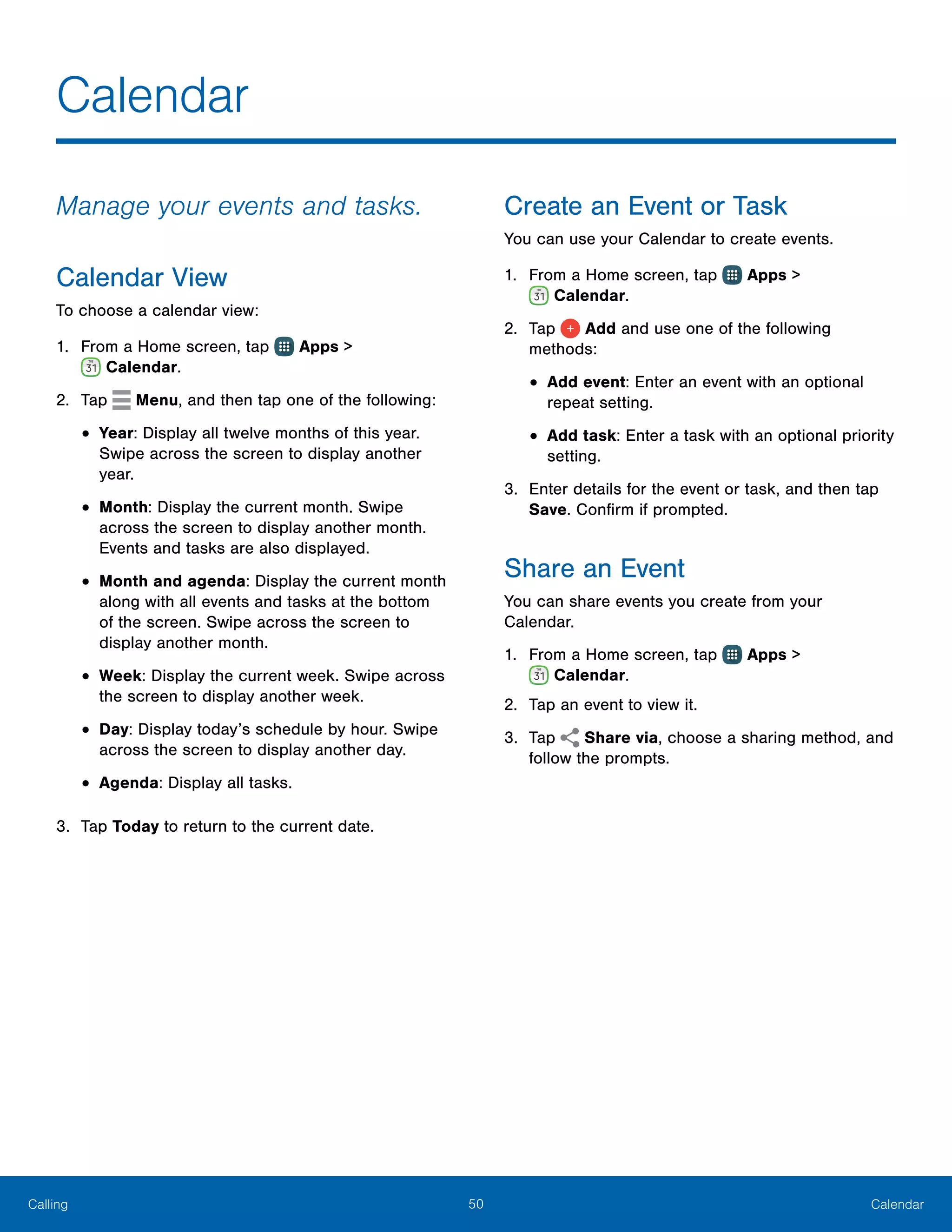 50 CalendarCalling
Calendar
Manage your events and tasks.
Calendar View
To choose a calendar view:
1.	 From a Home screen, tap Apps >
 Calendar.
2.	 Tap Menu, and then tap one of the following:
•	Year: Display all twelve months of this year.
Swipe across the screen to display another
year.
•	Month: Display the current month. Swipe
across the screen to display another month.
Events and tasks are also displayed.
•	Month and agenda: Display the current month
along with all events and tasks at the bottom
of the screen. Swipe across the screen to
display another month.
•	Week: Display the current week. Swipe across
the screen to display another week.
•	Day: Display today’s schedule by hour. Swipe
across the screen to display another day.
•	Agenda: Display all tasks.
3.	 Tap Today to return to the current date.
Create an Event or Task
You can use your Calendar to create events.
1.	 From a Home screen, tap Apps >
 Calendar.
2.	 Tap Add and use one of the following
methods:
•	Add event: Enter an event with an optional
repeat setting.
•	Add task: Enter a task with an optional priority
setting.
3.	 Enter details for the event or task, and then tap
Save. Confirm if prompted.
Share an Event
You can share events you create from your
Calendar.
1.	 From a Home screen, tap Apps >
 Calendar.
2.	 Tap an event to view it.
3.	 Tap Share via, choose a sharing method, and
follow the prompts.
 